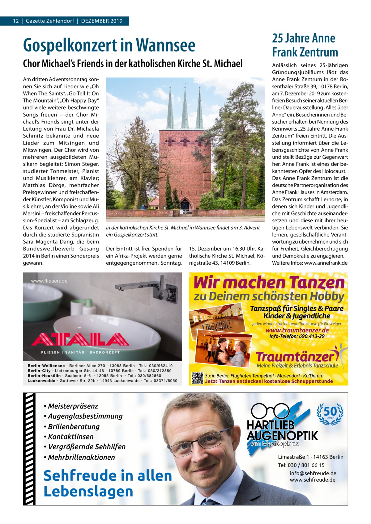 12  |  Gazette Zehlendorf  |  Dezember 2019  25 Jahre Anne Frank Zentrum  Gospelkonzert in Wannsee Chor Michael’s Friends in der katholischen Kirche St. Michael Am dritten Adventssonntag können Sie sich auf Lieder wie „Oh When The Saints“, „Go Tell It On The Mountain“, „Oh Happy Day“ und viele weitere beschwingte Songs freuen – der Chor Michael’s Friends singt unter der Leitung von Frau Dr.  Michaela Schmitz bekannte und neue Lieder zum Mitsingen und Mitswingen. Der Chor wird von mehreren ausgebildeten Musikern begleitet: Simon Steger, studierter Tonmeister, Pianist und Musiklehrer, am Klavier; Matthias Dörge, mehrfacher Preisgewinner und freischaffender Künstler, Komponist und Musiklehrer, an der Violine sowie Ali Mersini – freischaffender Percussion-Spezialist – am Schlagzeug. Das Konzert wird abgerundet durch die studierte Sopranistin Sara Magenta Dang, die beim Bundeswettbewerb Gesang 2014 in Berlin einen Sonderpreis gewann.  In der katholischen Kirche St. Michael in Wannsee findet am 3. Advent ein Gospelkonzert statt. Der Eintritt ist frei, Spenden für ein Afrika-Projekt werden gerne entgegengenommen. Sonntag,  • Meisterpräsenz • Augenglasbestimmung • Brillenberatung • Kontaktlinsen • Vergrößernde Sehhilfen • Mehrbrillenaktionen  Sehfreude in allen Lebenslagen  15. Dezember um 16.30 Uhr. Katholische Kirche St. Michael, Königstraße 43, 14109 Berlin.  Anlässlich seines 25-jährigen Gründungsjubiläums lädt das Anne Frank Zentrum in der Rosenthaler Straße 39, 10178 Berlin, am 7. Dezember 2019 zum kostenfreien Besuch seiner aktuellen Berliner Dauerausstellung „Alles über Anne“ ein. Besucherinnen und Besucher erhalten bei Nennung des Kennworts „25 Jahre Anne Frank Zentrum“ freien Eintritt. Die Ausstellung informiert über die Lebensgeschichte von Anne Frank und stellt Bezüge zur Gegenwart her. Anne Frank ist eines der bekanntesten Opfer des Holocaust. Das Anne Frank Zentrum ist die deutsche Partnerorganisation des Anne Frank Hauses in Amsterdam. Das Zentrum schafft Lernorte, in denen sich Kinder und Jugendliche mit Geschichte auseinandersetzen und diese mit ihrer heutigen Lebenswelt verbinden. Sie lernen, gesellschaftliche Verantwortung zu übernehmen und sich für Freiheit, Gleichberechtigung und Demokratie zu engagieren. Weitere Infos: www.annefrank.de  50 Jahre  am Mexikoplatz Limastraße 1 · 14163 Berlin Tel: 030 / 801 66 15 info@sehfreude.de www.sehfreude.de