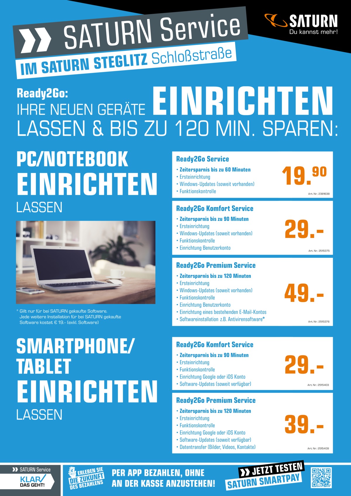 e ß a r t s ß lo h c S Z T LI IM SATURN STEG Ready2Go:  SATURN SATURN Service Service  EINRICHTEN  IHRE NEUEN GERÄTE PC/NOTEBOOK PC/NOTEBOOK EINRICHTEN EINRICHTEN  LASSEN &MIN. BIS ZU ZU 120120 MIN. MIN. SPAREN: SPAREN: LASSEN & BIS ZULASSEN 120& BIS SPAREN: PC/NOTEBOOK Ready2Go Ready2Go Service Service  EINRICHTEN LASSEN  • Zeitersparnis • Zeitersparnis bis zubis 60 zu Minuten 60 Minuten • Ersteinrichtung • Ersteinrichtung • Windows-Updates • Windows-Updates (soweit(soweit vorhanden) vorhanden) • Funktionskontrolle • Funktionskontrolle  19.90 19.90  Art. Nr.: 2381638 Art. Nr.: 2381638  SATURN SATURN Service Service  Ready2Go Ready2Go Komfort Komfort Service Service  SMARTPHONE/TABLET SMARTPHONE/TABLET 29.29.• Zeitersparnis • Zeitersparnis bis zubis 90 zu Minuten 90 Minuten • Ersteinrichtung • Ersteinrichtung • Windows-Updates • Windows-Updates (soweit(soweit vorhanden) vorhanden) • Funktionskontrolle • Funktionskontrolle • Einrichtung • Einrichtung Benutzerkonto Benutzerkonto  EINRICHTEN EINRICHTEN  Art. Nr.: 2515375 Art. Nr.: 2515375  Ready2Go Ready2Go Premium Premium Service Service  * Gilt nur für bei SATURN gekaufte Software. Jede weitere Installation für bei SATURN gekaufte Software kostet € 19.- (exkl. Software)  SMARTPHONE/ TABLET  EINRICHTEN LASSEN  LASSEN LASSEN UND UND BISBIS ZUZU 120 120 MIN. MIN. SPAREN? SPAREN?49.49.• Zeitersparnis • Zeitersparnis bis zubis 120zuMinuten 120 Minuten • Ersteinrichtung • Ersteinrichtung • Windows-Updates • Windows-Updates (soweit(soweit vorhanden) vorhanden) • Funktionskontrolle • Funktionskontrolle • Einrichtung • Einrichtung Benutzerkonto Benutzerkonto • Einrichtung • Einrichtung eines bestehenden eines bestehenden E-Mail-Kontos E-Mail-Kontos • Softwareinstallation • Softwareinstallation z.B. Antivirensoftware* z.B. Antivirensoftware*  Art. Nr.: 2515376 Art. Nr.: 2515376  * Gilt nur für * Gilt beinur SATURN für beigekaufte SATURNSoftware. gekaufte Software. Jede weitere JedeInstallation weitere Installation für bei SATURN für beigekaufte SATURNSoftware gekaufte Software kostet € 19.kostet (exkl. € 19.Software) (exkl. Software)  Ready2Go Ready2Go Komfort Komfort Service Service • Zeitersparnis • Zeitersparnis bis zubis 90 zu Minuten 90 Minuten • Ersteinrichtung • Ersteinrichtung • Funktionskontrolle • Funktionskontrolle • Einrichtung • Einrichtung GoogleGoogle oder iOS oder Konto iOS Konto • Software-Updates • Software-Updates (soweit(soweit verfügbar) verfügbar)  29.29.Art. Nr.: 2515403 Art. Nr.: 2515403  Ready2Go Ready2Go Premium Premium Service Service • Zeitersparnis • Zeitersparnis bis zubis 120zuMinuten 120 Minuten • Ersteinrichtung • Ersteinrichtung • Funktionskontrolle • Funktionskontrolle • Einrichtung • Einrichtung GoogleGoogle oder iOS oder Konto iOS Konto • Software-Updates • Software-Updates (soweit(soweit verfügbar) verfügbar) • Datentransfer • Datentransfer (Bilder,(Bilder, Videos,Videos, Kontakte) Kontakte)  39.39.Art. Nr.: 2515409 Art. Nr.: 2515409