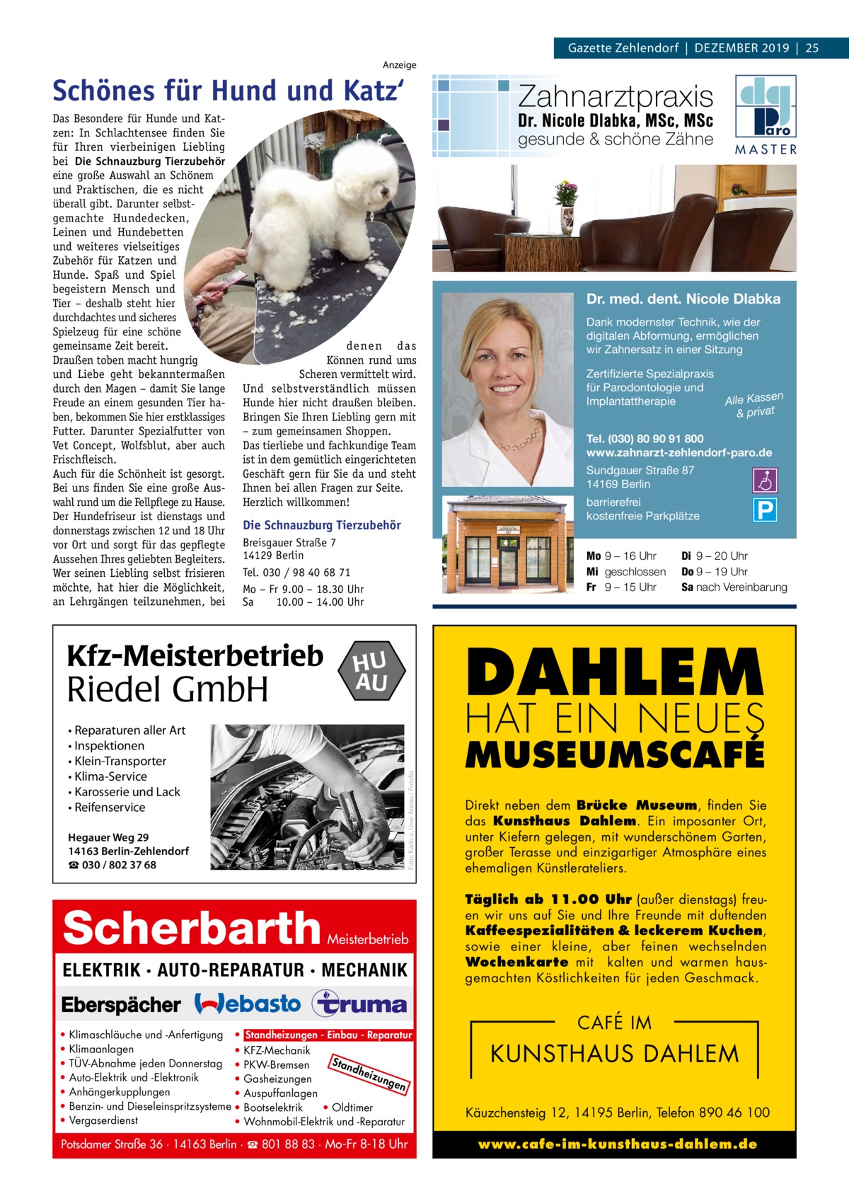 Gazette Zehlendorf  |  Dezember 2019  |  25 Anzeige  Schönes für Hund und Katz‘ MASTER  Dr. med. dent. Nicole Dlabka de ne n d a s Können rund ums Scheren vermittelt wird. Und selbstverständlich müssen Hunde hier nicht draußen bleiben. Bringen Sie Ihren Liebling gern mit – zum gemeinsamen Shoppen. Das tierliebe und fachkundige Team ist in dem gemütlich eingerichteten Geschäft gern für Sie da und steht Ihnen bei allen Fragen zur Seite. Herzlich willkommen!  Die Schnauzburg Tierzubehör Breisgauer Straße 7 14129 Berlin Tel. 030 / 98 40 68 71 Mo – Fr 9.00 – 18.30 Uhr Sa 10.00 – 14.00 Uhr  Kfz-Meisterbetrieb  Riedel GmbH • Reparaturen aller Art • Inspektionen • Klein-Transporter • Klima-Service • Karosserie und Lack • Reifenservice Hegauer Weg 29 14163 Berlin-Zehlendorf ☎ 030 / 802 37 68  Scherbarth  Zertifizierte Spezialpraxis für Parodontologie und n Implantattherapie Alle Kasse & privat Tel. (030) 80 90 91 800 www.zahnarzt-zehlendorf-paro.de Sundgauer Straße 87 14169 Berlin barrierefrei kostenfreie Parkplätze Di 9 – 20 Uhr Do 9 – 19 Uhr Sa nach Vereinbarung  DAHLEM  HU AU  HAT EIN NEUES  Meisterbetrieb  ELEKTRIK · AUTO-REPARATUR · MECHANIK  • • • • • • •  Dank modernster Technik, wie der digitalen Abformung, ermöglichen wir Zahnersatz in einer Sitzung  Mo 9 – 16 Uhr Mi geschlossen Fr 9 – 15 Uhr  Foto: Karin u. Uwe Annas / Fotolia  Das Besondere für Hunde und Katzen: In Schlachtensee finden Sie für Ihren vierbeinigen Liebling bei Die Schnauzburg Tierzubehör eine große Auswahl an Schönem und Praktischen, die es nicht überall gibt. Darunter selbstgemachte Hunde decken, Leinen und Hundebetten und weiteres vielseitiges Zubehör für Katzen und Hunde. Spaß und Spiel begeistern Mensch und Tier – deshalb steht hier durchdachtes und sicheres Spielzeug für eine schöne gemeinsame Zeit bereit. Draußen toben macht hungrig und Liebe geht bekanntermaßen durch den Magen – damit Sie lange Freude an einem gesunden Tier haben, bekommen Sie hier erstklassiges Futter. Darunter Spezialfutter von Vet Concept, Wolfsblut, aber auch Frischfleisch. Auch für die Schönheit ist gesorgt. Bei uns finden Sie eine große Auswahl rund um die Fellpflege zu Hause. Der Hundefriseur ist dienstags und donnerstags zwischen 12 und 18 Uhr vor Ort und sorgt für das gepflegte Aussehen Ihres geliebten Begleiters. Wer seinen Liebling selbst frisieren möchte, hat hier die Möglichkeit, an Lehrgängen teilzunehmen, bei  Klimaschläuche und -Anfertigung • Standheizungen - Einbau - Reparatur Klimaanlagen • KFZ-Mechanik Sta TÜV-Abnahme jeden Donnerstag • PKW-Bremsen ndh eizu Auto-Elektrik und -Elektronik • Gasheizungen nge n Anhängerkupplungen • Auspuffanlagen Benzin- und Dieseleinspritzsysteme • Bootselektrik • Oldtimer Vergaserdienst • Wohnmobil-Elektrik und -Reparatur  Potsdamer Straße 36 · 14163 Berlin · ☎ 801 88 83 · Mo-Fr 8-18 Uhr  MUSEUMSCAFÉ Direkt neben dem Brücke Museum, finden Sie das Kunsthaus Dahlem. Ein imposanter Ort, unter Kiefern gelegen, mit wunderschönem Garten, großer Terasse und einzigartiger Atmosphäre eines ehemaligen Künstlerateliers. Täglich ab 11.00 Uhr (außer dienstags) freuen wir uns auf Sie und Ihre Freunde mit duftenden Kaffeespezialitäten & leckerem Kuchen, sowie einer kleine, aber feinen wechselnden Wochenkarte mit kalten und warmen hausgemachten Köstlichkeiten für jeden Geschmack.  CAFÉ IM  KUNSTHAUS DAHLEM Käuzchensteig 12, 14195 Berlin, Telefon 890 46 100 www.cafe-im-kunsthaus-dahlem.de