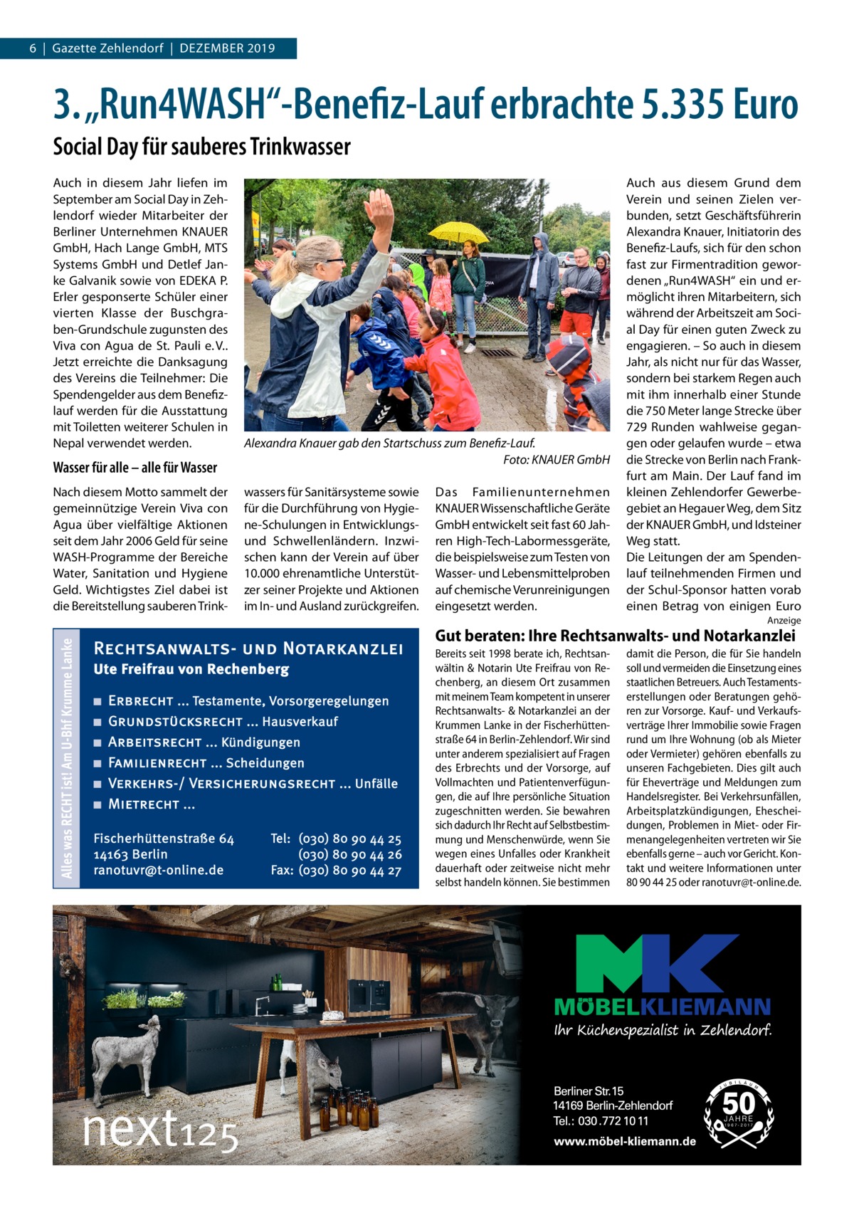 6  |  Gazette Zehlendorf  |  Dezember 2019  3. „Run4WASH“-Benefiz-Lauf erbrachte 5.335 Euro Social Day für sauberes Trinkwasser Auch in diesem Jahr liefen im September am Social Day in Zehlendorf wieder Mitarbeiter der Berliner Unternehmen KNAUER GmbH, Hach Lange GmbH, MTS Systems GmbH und Detlef Janke Galvanik sowie von EDEKA P. Erler gesponserte Schüler einer vierten Klasse der Buschgraben-Grundschule zugunsten des Viva con Agua de St. Pauli e. V.. Jetzt erreichte die Danksagung des Vereins die Teilnehmer: Die Spendengelder aus dem Benefizlauf werden für die Ausstattung mit Toiletten weiterer Schulen in Nepal verwendet werden.  Wasser für alle – alle für Wasser Nach diesem Motto sammelt der gemeinnützige Verein Viva con Agua über vielfältige Aktionen seit dem Jahr 2006 Geld für seine WASH-Programme der Bereiche Water, Sanitation und Hygiene Geld. Wichtigstes Ziel dabei ist die Bereitstellung sauberen Trink Alexandra Knauer gab den Startschuss zum Benefiz-Lauf. � Foto: KNAUER GmbH wassers für Sanitärsysteme sowie für die Durchführung von Hygiene-Schulungen in Entwicklungsund Schwellenländern. Inzwischen kann der Verein auf über 10.000 ehrenamtliche Unterstützer seiner Projekte und Aktionen im In- und Ausland zurückgreifen.  Das Familienunternehmen ­KNAUER Wissenschaftliche Geräte GmbH entwickelt seit fast 60 Jahren High-Tech-Labormessgeräte, die beispielsweise zum Testen von Wasser- und Lebensmittelproben auf chemische Verunreinigungen eingesetzt werden.  Auch aus diesem Grund dem Verein und seinen Zielen verbunden, setzt Geschäftsführerin Alexandra Knauer, Initiatorin des Benefiz-Laufs, sich für den schon fast zur Firmentradition gewordenen „Run4WASH“ ein und ermöglicht ihren Mitarbeitern, sich während der Arbeitszeit am Social Day für einen guten Zweck zu engagieren. – So auch in diesem Jahr, als nicht nur für das Wasser, sondern bei starkem Regen auch mit ihm innerhalb einer Stunde die 750 Meter lange Strecke über 729 Runden wahlweise gegangen oder gelaufen wurde – etwa die Strecke von Berlin nach Frankfurt am Main. Der Lauf fand im kleinen Zehlendorfer Gewerbegebiet an Hegauer Weg, dem Sitz der KNAUER GmbH, und Idsteiner Weg statt. Die Leitungen der am Spendenlauf teilnehmenden Firmen und der Schul-Sponsor hatten vorab einen Betrag von einigen Euro  Alles was RECHT ist! Am U-Bhf Krumme Lanke  Anzeige  Rechtsanwalts- und Notarkanzlei Ute Freifrau von Rechenberg ■ ■ ■ ■ ■ ■  Erbrecht ... Testamente, Vorsorgeregelungen Grundstücksrecht ... Hausverkauf Arbeitsrecht ... Kündigungen Familienrecht ... Scheidungen Verkehrs-/ Versicherungsrecht ... Unfälle Mietrecht ...  Fischerhüttenstraße 64 14163 Berlin ranotuvr@t-online.de  Tel: (030) 80 90 44 25 (030) 80 90 44 26 Fax: (030) 80 90 44 27  Gut beraten: Ihre Rechtsanwalts- und Notarkanzlei Bereits seit 1998 berate ich, Rechtsanwältin & Notarin Ute Freifrau von Rechenberg, an diesem Ort zusammen mit meinem Team kompetent in unserer Rechtsanwalts- & Notarkanzlei an der Krummen Lanke in der Fischerhüttenstraße 64 in Berlin-Zehlendorf. Wir sind unter anderem spezialisiert auf Fragen des Erbrechts und der Vorsorge, auf Vollmachten und Patientenverfügungen, die auf Ihre persönliche Situation zugeschnitten werden. Sie bewahren sich dadurch Ihr Recht auf Selbstbestimmung und Menschenwürde, wenn Sie wegen eines Unfalles oder Krankheit dauerhaft oder zeitweise nicht mehr selbst handeln können. Sie bestimmen  damit die Person, die für Sie handeln soll und vermeiden die Einsetzung eines staatlichen Betreuers. Auch Testamentserstellungen oder Beratungen gehören zur Vorsorge. Kauf- und Verkaufsverträge Ihrer Immobilie sowie Fragen rund um Ihre Wohnung (ob als Mieter oder Vermieter) gehören ebenfalls zu unseren Fachgebieten. Dies gilt auch für Eheverträge und Meldungen zum Handelsregister. Bei Verkehrsunfällen, Arbeitsplatzkündigungen, Ehescheidungen, Problemen in Miet- oder Firmenangelegenheiten vertreten wir Sie ebenfalls gerne – auch vor Gericht. Kontakt und weitere Informationen unter 80 90 44 25 oder ranotuvr@t-online.de.