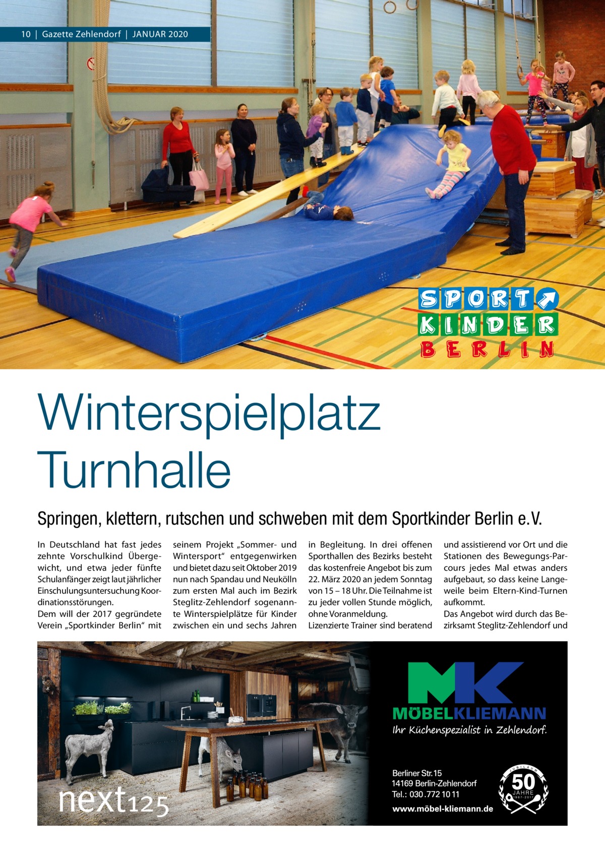 10  |  Gazette Zehlendorf  |  Januar 2020  Winterspielplatz Turnhalle Springen, klettern, rutschen und schweben mit dem Sportkinder Berlin e. V. In Deutschland hat fast jedes zehnte Vorschulkind Übergewicht, und etwa jeder fünfte Schulanfänger zeigt laut jährlicher Einschulungsuntersuchung Koordinationsstörungen. Dem will der 2017 gegründete Verein „Sportkinder Berlin“ mit  seinem Projekt „Sommer- und Wintersport“ entgegenwirken und bietet dazu seit Oktober 2019 nun nach Spandau und Neukölln zum ersten Mal auch im Bezirk Steglitz-Zehlendorf sogenannte Winterspielplätze für Kinder zwischen ein und sechs Jahren  in Begleitung. In drei offenen Sporthallen des Bezirks besteht das kostenfreie Angebot bis zum 22. März 2020 an jedem Sonntag von 15 – 18 Uhr. Die Teilnahme ist zu jeder vollen Stunde möglich, ohne Voranmeldung. Lizenzierte Trainer sind beratend  und assistierend vor Ort und die Stationen des Bewegungs-Parcours jedes Mal etwas anders aufgebaut, so dass keine Langeweile beim Eltern-Kind-Turnen aufkommt. Das Angebot wird durch das Bezirksamt Steglitz-Zehlendorf und