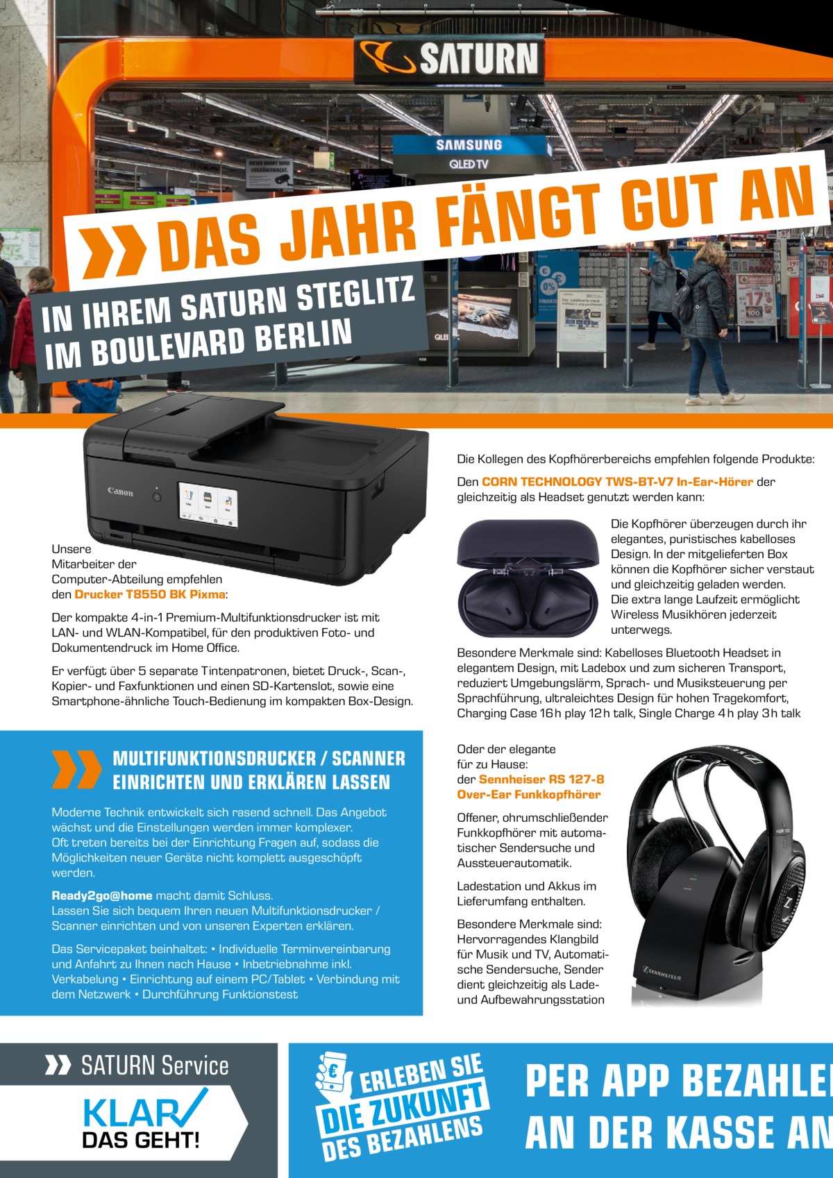 N A T U G T G N Ä F R H S JA  DA  Z T I L G E T S N R U T IN IHREM SA IN L R E B D R A V E L U IM BO  Die Kollegen des Kopfhörerbereichs empfehlen folgende Produkte: Den CORN TECHNOLOGY TWS-BT-V7 In-Ear-Hörer der gleichzeitig als Headset genutzt werden kann: Die Kopfhörer überzeugen durch ihr elegantes, puristisches kabelloses Design. In der mitgelieferten Box können die Kopfhörer sicher verstaut und gleichzeitig geladen werden. Die extra lange Laufzeit ermöglicht Wireless Musikhören jederzeit unterwegs.  Unsere Mitarbeiter der Computer-Abteilung empfehlen den Drucker T8550 BK Pixma: Der kompakte 4-in-1 Premium-Multifunktionsdrucker ist mit LAN- und WLAN-Kompatibel, für den produktiven Foto- und Dokumentendruck im Home Office. Er verfügt über 5 separate Tintenpatronen, bietet Druck-, Scan-, Kopier- und Faxfunktionen und einen SD-Kartenslot, sowie eine Smartphone-ähnliche Touch-Bedienung im kompakten Box-Design.  MULTIFUNKTIONSDRUCKER / SCANNER EINRICHTEN UND ERKLÄREN LASSEN Moderne Technik entwickelt sich rasend schnell. Das Angebot wächst und die Einstellungen werden immer komplexer. Oft treten bereits bei der Einrichtung Fragen auf, sodass die Möglichkeiten neuer Geräte nicht komplett ausgeschöpft werden. Ready2go@home macht damit Schluss. Lassen Sie sich bequem Ihren neuen Multifunktionsdrucker / Scanner einrichten und von unseren Experten erklären. Das Servicepaket beinhaltet: • Individuelle Terminvereinbarung und Anfahrt zu Ihnen nach Hause • Inbetriebnahme inkl. Verkabelung • Einrichtung auf einem PC/Tablet • Verbindung mit dem Netzwerk • Durchführung Funktionstest  Besondere Merkmale sind: Kabelloses Bluetooth Headset in elegantem Design, mit Ladebox und zum sicheren Transport, reduziert Umgebungslärm, Sprach- und Musiksteuerung per Sprachführung, ultraleichtes Design für hohen Tragekomfort, Charging Case 16 h play 12 h talk, Single Charge 4 h play 3 h talk Oder der elegante für zu Hause: der Sennheiser RS 127-8 Over-Ear Funkkopfhörer Offener, ohrumschließender Funkkopfhörer mit automatischer Sendersuche und Aussteuerautomatik. Ladestation und Akkus im Lieferumfang enthalten. Besondere Merkmale sind: Hervorragendes Klangbild für Musik und TV, Automatische Sendersuche, Sender dient gleichzeitig als Ladeund Aufbewahrungsstation  PER APP BEZAHLEN AN DER KASSE AN