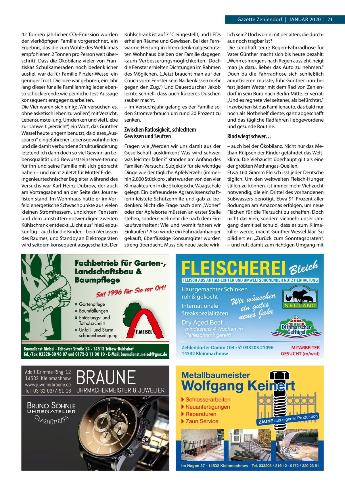 Gazette Zehlendorf  |  JAnuAr 2020  |  21 42 Tonnen jährlicher CO2-Emission wurden der vierköpfigen Familie vorgerechnet, ein Ergebnis, das die zum Wohle des Weltklimas empfohlenen 2 Tonnen pro Person weit überschritt. Dass die Ökobilanz vieler von Franziskas Schulkameraden noch bedenklicher ausfiel, war da für Familie Pinzler-Wessel ein geringer Trost. Die Idee war geboren, ein Jahr lang dieser für alle Familienmitglieder ebenso schockierende wie peinliche Test-Aussage konsequent entgegenzuarbeiten. Die Vier waren sich einig: „Wir versuchen es, ohne asketisch leben zu wollen“, mit Verzicht, Lebensumstellung, umdenken und viel Liebe zur umwelt. „Verzicht“, ein Wort, das Günther Wessel heute ungern benutzt, da dieses „Aussparen“ eingefahrener Lebensgewohnheiten und die damit verbundene Strukturänderung letztendlich dann doch so viel Gewinn an Lebensqualität und Bewusstseinserweiterung für ihn und seine Familie mit sich gebracht haben – und nicht zuletzt für Mutter Erde. Ingenieurtechnischer Begleiter während des Versuchs war Karl-Heinz Dubrow, der auch am Vortragsabend an der Seite des Journalisten stand. Im Wohnhaus hatte er im Vorfeld energetische Schwachpunkte aus vielen kleinen Stromfressern, undichten Fenstern und dem umstritten-notwendigen zweiten Kühlschrank entdeckt. „Licht aus“ hieß es zukünftig – auch für die Kinder – beim Verlassen des raumes, und Standby an Elektrogeräten wird seitdem konsequent ausgeschaltet. Der  Kühlschrank ist auf 7 °C eingestellt, und LEDs erhellen räume und Gewissen. Bei der Fernwärme-Heizung in ihrem denkmalgeschützten Wohnhaus bleiben der Familie dagegen kaum Verbesserungsmöglichkeiten. Doch die Fenster erhielten Dichtungen im rahmen des Möglichen. („Jetzt braucht man auf der Couch vorm Fenster kein nackenkissen mehr gegen den Zug.“) und Dauerduscher Jakob lernte schnell, dass auch kürzeres Duschen sauber macht. – Im Versuchsjahr gelang es der Familie so, den Stromverbrauch um rund 20 Prozent zu senken.  Zwischen Ratlosigkeit, schlechtem Gewissen und Seufzen Fragen wie „Werden wir uns damit aus der Gesellschaft ausklinken? Was wird schwer, was leichter fallen?“ standen am Anfang des Familien-Versuchs. Subjektiv für sie wichtige Dinge wie der tägliche Apfelverzehr (immerhin 2.000 Stück pro Jahr) wurden von den vier Klimaakteuren in die ökologische Waagschale gelegt. Ein befreundete Agrarwissenschaftlerin leistete Schützenhilfe und gab zu bedenken: nicht die Frage nach dem „Woher“ oder der Apfelsorte müssten an erster Stelle stehen, sondern vielmehr die nach dem Einkaufsverhalten: Wie und womit fahren wir Einkaufen? Also wurde ein Fahrradanhänger gekauft, überflüssige Konsumgüter wurden streng überdacht. Muss die neue Jacke wirk Fachbetrieb für Garten-, Landschaftsbau & Baumpflege  Sie vor Ort! r fü 6 9 19 t ei S  ▪ Gartenpflege ▪ Baumfällungen ▪ Entästungs- und Totholzschnitt ▪ Unfall- und Sturmschädenbeseitigung  F.MEISEL  Baumdienst Meisel · Teltower Straße 34 · 14513 Teltow-Ruhlsdorf Tel./Fax 03328-30 96 07 und 0172-3 11 00 10 · E-Mail: baumdienst.meisel@gmx.de  Adolf-Grimme-Ring 12 14532 Kleinmachnow www.juwelierbraune.de Tel. 03 32 03/7 91 16  BRAUNE  UHRMACHERMEISTER & JUWELIER  lich sein? und wohin mit der alten, die durchaus noch tragbar ist? Die sündhaft teure regen-Fahrradhose für Vater Günther macht sich bis heute bezahlt: „Wenn es morgens nach regen aussieht, neigt man ja dazu, lieber das Auto zu nehmen.“ Doch da die Fahrradhose sich schließlich amortisieren musste, fuhr Günther nun bei fast jedem Wetter mit dem rad von Zehlendorf in sein Büro nach Berlin-Mitte. Er verrät: „und es regnete viel seltener, als befürchtet.“ Inzwischen ist das Familienauto, das bald nur noch als notbehelf diente, ganz abgeschafft und das tägliche radfahren liebgewordene und gesunde routine.  Rind wiegt schwer… – auch bei der Ökobilanz. nicht nur das Methan-rülpsen der rinder gefährdet das Weltklima. Die Viehzucht überhaupt gilt als eine der größten Methangas-Quellen. Etwa 160 Gramm Fleisch isst jeder Deutsche täglich. um den weltweiten Fleisch-Hunger stillen zu können, ist immer mehr Viehzucht notwendig, die ein Drittel des vorhandenen Süßwassers benötigt. Etwa 91 Prozent aller rodungen am Amazonas erfolgen, um neue Flächen für die Tierzucht zu schaffen. Doch nicht das Vieh, sondern vielmehr unser umgang damit sei schuld, dass es zum Klimakiller werde, macht Günther Wessel klar. So plädiert er: „Zurück zum Sonntagsbraten“, – und ruft damit zum richtigen umgang mit  FLEISCHEREI Bleich FLEISCH AUS ARTGERECHTER UND UMWELTSCHONENDER NUTZTIERHALTUNG  Hausgemachter Schinken roh & gekocht Internationale Steakspezialitäten Dry Aged Beef  chen Wir wügnustes ein Jahr neues  mindestens 4 Wochen im Reifeschrank gereift Zehlendorfer Damm 104 • � 033203 21096 14532 Kleinmachnow  MITARBEITER GESUCHT (m/w/d)  Metallbaumeister  Wolfgang Keinert ▸ Schlosserarbeiten ▸ Neuanfertigungen ▸ Reparaturen ▸ Zaun Service  roduktion  s eigener P  ZÄUNE au  Im Hagen 37 · 14532 Kleinmachnow · Tel. 033203 / 216 12 · 0172 / 320 23 51