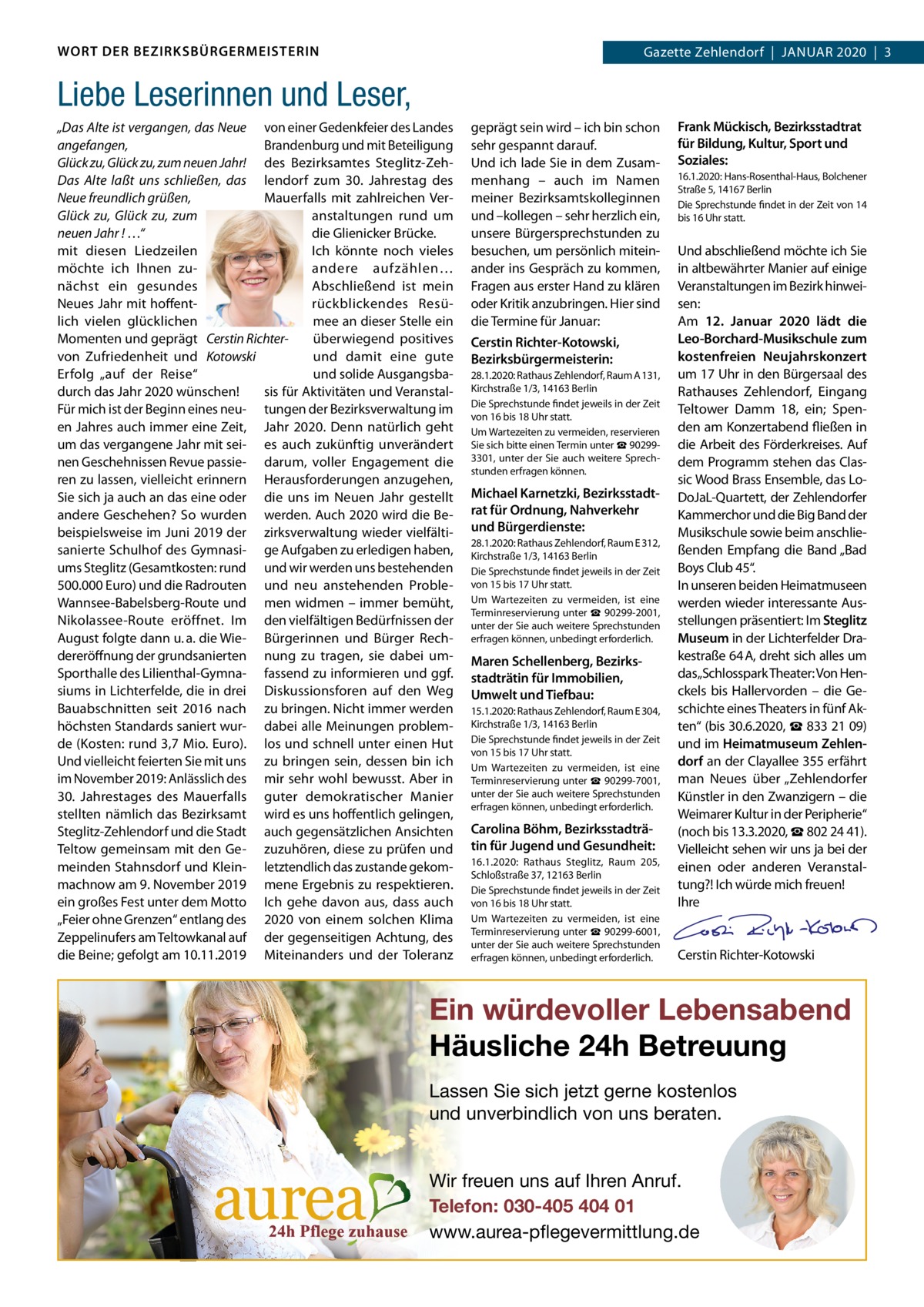 WORT DER BEZIRKSBÜRGERMEISTERIN  Gazette Zehlendorf  |  JAnuAr 2020  |  3 2020  |  1  Liebe Leserinnen und Leser, „Das Alte ist vergangen, das Neue von einer Gedenkfeier des Landes angefangen, Brandenburg und mit Beteiligung Glück zu, Glück zu, zum neuen Jahr! des Bezirksamtes Steglitz-ZehDas Alte laßt uns schließen, das lendorf zum 30. Jahrestag des Neue freundlich grüßen, Mauerfalls mit zahlreichen VerGlück zu, Glück zu, zum anstaltungen rund um neuen Jahr ! …“ die Glienicker Brücke. mit diesen Liedzeilen Ich könnte noch vieles möchte ich Ihnen zuandere aufzählen… nächst ein gesundes Abschließend ist mein neues Jahr mit hoffentrückblickendes resülich vielen glücklichen mee an dieser Stelle ein Momenten und geprägt Cerstin Richterüberwiegend positives von Zufriedenheit und Kotowski und damit eine gute und solide AusgangsbaErfolg „auf der reise“ durch das Jahr 2020 wünschen! sis für Aktivitäten und VeranstalFür mich ist der Beginn eines neu- tungen der Bezirksverwaltung im en Jahres auch immer eine Zeit, Jahr 2020. Denn natürlich geht um das vergangene Jahr mit sei- es auch zukünftig unverändert nen Geschehnissen revue passie- darum, voller Engagement die ren zu lassen, vielleicht erinnern Herausforderungen anzugehen, Sie sich ja auch an das eine oder die uns im neuen Jahr gestellt andere Geschehen? So wurden werden. Auch 2020 wird die Bebeispielsweise im Juni 2019 der zirksverwaltung wieder vielfältisanierte Schulhof des Gymnasi- ge Aufgaben zu erledigen haben, ums Steglitz (Gesamtkosten: rund und wir werden uns bestehenden 500.000 Euro) und die radrouten und neu anstehenden ProbleWannsee-Babelsberg-route und men widmen – immer bemüht, nikolassee-route eröffnet. Im den vielfältigen Bedürfnissen der August folgte dann u. a. die Wie- Bürgerinnen und Bürger rechdereröffnung der grundsanierten nung zu tragen, sie dabei umSporthalle des Lilienthal-Gymna- fassend zu informieren und ggf. siums in Lichterfelde, die in drei Diskussionsforen auf den Weg Bauabschnitten seit 2016 nach zu bringen. nicht immer werden höchsten Standards saniert wur- dabei alle Meinungen problemde (Kosten: rund 3,7 Mio. Euro). los und schnell unter einen Hut und vielleicht feierten Sie mit uns zu bringen sein, dessen bin ich im november 2019: Anlässlich des mir sehr wohl bewusst. Aber in 30. Jahrestages des Mauerfalls guter demokratischer Manier stellten nämlich das Bezirksamt wird es uns hoffentlich gelingen, Steglitz-Zehlendorf und die Stadt auch gegensätzlichen Ansichten Teltow gemeinsam mit den Ge- zuzuhören, diese zu prüfen und meinden Stahnsdorf und Klein- letztendlich das zustande gekommachnow am 9. november 2019 mene Ergebnis zu respektieren. ein großes Fest unter dem Motto Ich gehe davon aus, dass auch „Feier ohne Grenzen“ entlang des 2020 von einem solchen Klima Zeppelinufers am Teltowkanal auf der gegenseitigen Achtung, des die Beine; gefolgt am 10.11.2019 Miteinanders und der Toleranz  geprägt sein wird – ich bin schon sehr gespannt darauf. und ich lade Sie in dem Zusammenhang – auch im namen meiner Bezirksamtskolleginnen und –kollegen – sehr herzlich ein, unsere Bürgersprechstunden zu besuchen, um persönlich miteinander ins Gespräch zu kommen, Fragen aus erster Hand zu klären oder Kritik anzubringen. Hier sind die Termine für Januar: Cerstin Richter-Kotowski, Bezirksbürgermeisterin: 28.1.2020: rathaus Zehlendorf, raum A 131, Kirchstraße 1/3, 14163 Berlin Die Sprechstunde findet jeweils in der Zeit von 16 bis 18 uhr statt. um Wartezeiten zu vermeiden, reservieren Sie sich bitte einen Termin unter ☎ 902993301, unter der Sie auch weitere Sprechstunden erfragen können.  Michael Karnetzki, Bezirksstadtrat für Ordnung, Nahverkehr und Bürgerdienste: 28.1.2020: rathaus Zehlendorf, raum E 312, Kirchstraße 1/3, 14163 Berlin Die Sprechstunde findet jeweils in der Zeit von 15 bis 17 uhr statt. um Wartezeiten zu vermeiden, ist eine Terminreservierung unter ☎ 90299-2001, unter der Sie auch weitere Sprechstunden erfragen können, unbedingt erforderlich.  Maren Schellenberg, Bezirksstadträtin für Immobilien, Umwelt und Tiefbau: 15.1.2020: rathaus Zehlendorf, raum E 304, Kirchstraße 1/3, 14163 Berlin Die Sprechstunde findet jeweils in der Zeit von 15 bis 17 uhr statt. um Wartezeiten zu vermeiden, ist eine Terminreservierung unter ☎ 90299-7001, unter der Sie auch weitere Sprechstunden erfragen können, unbedingt erforderlich.  Carolina Böhm, Bezirksstadträtin für Jugend und Gesundheit: 16.1.2020: rathaus Steglitz, raum 205, Schloßstraße 37, 12163 Berlin Die Sprechstunde findet jeweils in der Zeit von 16 bis 18 uhr statt. um Wartezeiten zu vermeiden, ist eine Terminreservierung unter ☎ 90299-6001, unter der Sie auch weitere Sprechstunden erfragen können, unbedingt erforderlich.  Frank Mückisch, Bezirksstadtrat für Bildung, Kultur, Sport und Soziales: 16.1.2020: Hans-rosenthal-Haus, Bolchener Straße 5, 14167 Berlin Die Sprechstunde findet in der Zeit von 14 bis 16 uhr statt.  und abschließend möchte ich Sie in altbewährter Manier auf einige Veranstaltungen im Bezirk hinweisen: Am 12.  Januar 2020 lädt die Leo-Borchard-Musikschule zum kostenfreien Neujahrskonzert um 17 uhr in den Bürgersaal des rathauses Zehlendorf, Eingang Teltower Damm  18, ein; Spenden am Konzertabend fließen in die Arbeit des Förderkreises. Auf dem Programm stehen das Classic Wood Brass Ensemble, das LoDoJaL-Quartett, der Zehlendorfer Kammerchor und die Big Band der Musikschule sowie beim anschließenden Empfang die Band „Bad Boys Club 45“. In unseren beiden Heimatmuseen werden wieder interessante Ausstellungen präsentiert: Im Steglitz Museum in der Lichterfelder Drakestraße 64 A, dreht sich alles um das„Schlosspark Theater: Von Henckels bis Hallervorden – die Geschichte eines Theaters in fünf Akten“ (bis 30.6.2020, ☎ 833 21 09) und im Heimatmuseum Zehlendorf an der Clayallee 355 erfährt man neues über „Zehlendorfer Künstler in den Zwanzigern – die Weimarer Kultur in der Peripherie“ (noch bis 13.3.2020, ☎ 802 24 41). Vielleicht sehen wir uns ja bei der einen oder anderen Veranstaltung?! Ich würde mich freuen! Ihre     Cerstin richter-Kotowski  Ein würdevoller Lebensabend Häusliche 24h Betreuung Lassen Sie sich jetzt gerne kostenlos und unverbindlich von uns beraten. Wir freuen uns auf Ihren Anruf. Telefon: 030-405 404 01 www.aurea-pflegevermittlung.de