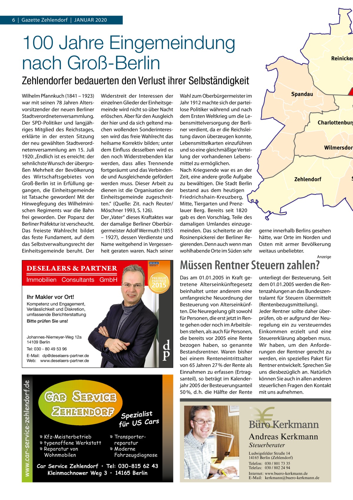 6  |  Gazette Zehlendorf  |  JAnuAr 2020  100 Jahre Eingemeindung nach Groß-Berlin  Reinicken  Zehlendorfer bedauerten den Verlust ihrer Selbständigkeit Wilhelm Pfannkuch (1841 – 1923) war mit seinen 78 Jahren Altersvorsitzender der neuen Berliner Stadtverordnetenversammlung. Der SPD-Politiker und langjähriges Mitglied des reichstages, erklärte in der ersten Sitzung der neu gewählten Stadtverordnetenversammlung am 15.  Juli 1920: „Endlich ist es erreicht: der sehnlichste Wunsch der übergroßen Mehrheit der Bevölkerung des Wirtschaftsgebietes von Groß-Berlin ist in Erfüllung gegangen, die Einheitsgemeinde ist Tatsache geworden! Mit der Hinwegfegung des Wilhelminischen regiments war die Bahn frei geworden. Der Popanz der Berliner Präfektur ist verscheucht. Das freieste Wahlrecht bildet das feste Fundament, auf dem das Selbstverwaltungsrecht der Einheitsgemeinde beruht. Der  Widerstreit der Interessen der einzelnen Glieder der Einheitsgemeinde wird nicht so über nacht erlöschen. Aber für den Ausgleich der hier und da sich geltend machen wollenden Sonderinteressen wird das freie Wahlrecht das heilsame Korrektiv bilden; unter dem Einfluss desselben wird es den noch Widerstrebenden klar werden, dass alles Trennende fortgeräumt und das Verbindende und Ausgleichende gefördert werden muss. Dieser Arbeit zu dienen ist die Organisation der Einheitsgemeinde zugeschnitten.“ (Quelle: Zit. nach reuter/ Möschner 1993, S. 126). Der „Vater“ dieses Kraftaktes war der damalige Berliner Oberbürgermeister Adolf Wermuth (1855 – 1927), dessen Verdienste und name weitgehend in Vergessenheit geraten waren. nach seiner  Wahl zum Oberbürgermeister im Jahr 1912 machte sich der parteilose Politiker während und nach dem Ersten Weltkrieg um die Lebensmittelversorgung der Berliner verdient, da er die reichsleitung davon überzeugen konnte, Lebensmittelkarten einzuführen und so eine gleichmäßige Verteilung der vorhandenen Lebensmittel zu ermöglichen. nach Kriegsende war es an der Zeit, eine andere große Aufgabe zu bewältigen. Die Stadt Berlin bestand aus dem heutigen Friedrichshain-Kreuzberg, Mitte, Tiergarten und Prenzlauer Berg. Bereits seit 1820 gab es den Vorschlag, Teile des damaligen umlandes einzugemeinden. Das scheiterte an der rosinenpickerei der Berliner regierenden. Denn auch wenn man wohlhabende Orte im Süden sehr  Spandau  Charlottenburg  Wilmersdorf  Zehlendorf  gerne innerhalb Berlins gesehen hätte, war Orte im norden und Osten mit armer Bevölkerung weitaus unbeliebter. Anzeige  Müssen Rentner Steuern zahlen?  DESELAERS & PARTNER Immobilien Consultants GmbH Ihr Makler vor Ort! Kompetenz und Engagement, Verlässlichkeit und Diskretion, umfassende Berichterstattung Bitte prüfen Sie uns! Johannes-Niemeyer-Weg 12a 14109 Berlin  d p  Tel: 030 - 80 49 53 96  www.car-service-zehlendorf.de  E-Mail: dp@deselaers-partner.de Web: www.deselaers-partner.de  Das am 01.01.2005 in Kraft getretene Alterseinkünftegesetz beinhaltet unter anderem eine umfangreiche Neuordnung der Besteuerung von Alterseinkünften. Die Neuregelung gilt sowohl für Personen, die erst jetzt in Rente gehen oder noch im Arbeitsleben stehen, als auch für Personen, die bereits vor 2005 eine Rente bezogen haben, so genannte Bestandsrentner. Waren bisher bei einem Renteneintrittsalter von 65 Jahren 27 % der Rente als Einnahmen zu erfassen (Ertragsanteil), so beträgt im Kalenderjahr 2005 der Besteuerungsanteil 50 %, d. h. die Hälfte der Rente  unterliegt der Besteuerung. Seit dem 01.01.2005 werden die Rentenzahlungen an das Bundeszentralamt für Steuern übermittelt (Rentenbezugsmitteilung). Jeder Rentner sollte daher überprüfen, ob er aufgrund der Neuregelung ein zu versteuerndes Einkommen erzielt und eine Steuererklärung abgeben muss. Wir haben, um den Anforderungen der Rentner gerecht zu werden, ein spezielles Paket für Rentner entwickelt. Sprechen Sie uns diesbezüglich an. Natürlich können Sie auch in allen anderen steuerlichen Fragen den Kontakt mit uns aufnehmen.  Spezialist s für US Car � Kfz-Meisterbetrieb � typenoffene Werkstatt � Reparatur von Wohnmobilen  Andreas Kerkmann  � Transporterreparatur � Moderne Fahrzeugdiagnose  Steuerberater  Car Service Zehlendorf • Tel: 030-815 62 43 Kleinmachnower Weg 3 • 14165 Berlin Foto: Denis Junker / Fotolia  Ludwigsfelder Straße 14 14165 Berlin (Zehlendorf) Telefon: 030 / 801 73 35 Telefax: 030 / 802 24 94 Internet: www.buero-kerkmann.de E-Mail: kerkmann@buero-kerkmann.de Mandantenportal https://buero-kerkmann.portalbereich.de  S