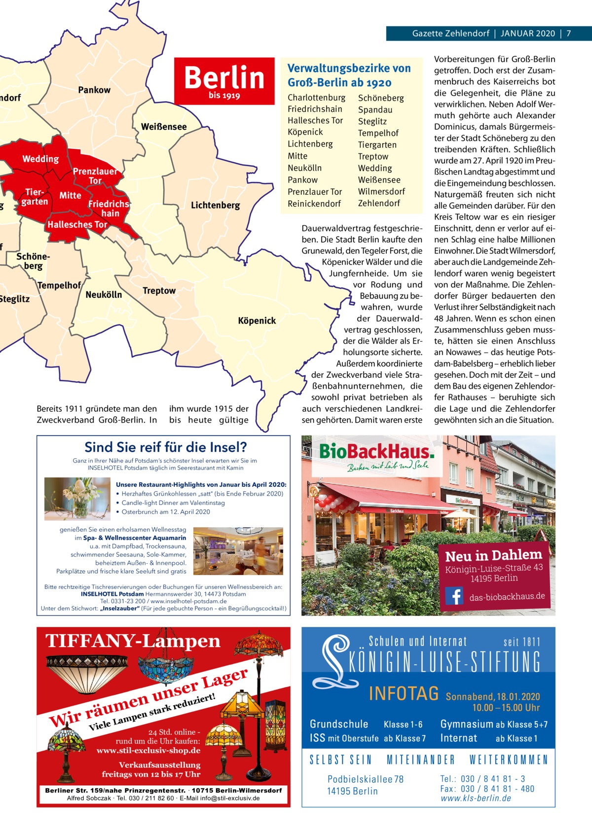 Gazette Zehlendorf  |  JAnuAr 2020  |  7  g  f  Berlin  Pankow  ndorf  bis 1919  Weißensee Wedding Tiergarten  Prenzlauer Tor Mitte  Friedrichshain Hallesches Tor  Lichtenberg  Schöneberg  Steglitz  Tempelhof  Neukölln  Treptow Köpenick  Bereits 1911 gründete man den Zweckverband Groß-Berlin. In  ihm wurde 1915 der bis heute gültige  Verwaltungsbezirke von Groß-Berlin ab 1920 Charlottenburg Friedrichshain Hallesches Tor Köpenick Lichtenberg Mitte Neukölln Pankow Prenzlauer Tor Reinickendorf  Schöneberg Spandau Steglitz Tempelhof Tiergarten Treptow Wedding Weißensee Wilmersdorf Zehlendorf  Dauerwaldvertrag festgeschrieben. Die Stadt Berlin kaufte den Grunewald, den Tegeler Forst, die Köpenicker Wälder und die Jungfernheide. um sie vor rodung und Bebauung zu bewahren, wurde der Dauerwaldvertrag geschlossen, der die Wälder als Erholungsorte sicherte. Außerdem koordinierte der Zweckverband viele Straßenbahnunternehmen, die sowohl privat betrieben als auch verschiedenen Landkreisen gehörten. Damit waren erste  Vorbereitungen für Groß-Berlin getroffen. Doch erst der Zusammenbruch des Kaiserreichs bot die Gelegenheit, die Pläne zu verwirklichen. neben Adolf Wermuth gehörte auch Alexander Dominicus, damals Bürgermeister der Stadt Schöneberg zu den treibenden Kräften. Schließlich wurde am 27. April 1920 im Preußischen Landtag abgestimmt und die Eingemeindung beschlossen. naturgemäß freuten sich nicht alle Gemeinden darüber. Für den Kreis Teltow war es ein riesiger Einschnitt, denn er verlor auf einen Schlag eine halbe Millionen Einwohner. Die Stadt Wilmersdorf, aber auch die Landgemeinde Zehlendorf waren wenig begeistert von der Maßnahme. Die Zehlendorfer Bürger bedauerten den Verlust ihrer Selbständigkeit nach 48 Jahren. Wenn es schon einen Zusammenschluss geben musste, hätten sie einen Anschluss an nowawes – das heutige Potsdam-Babelsberg – erheblich lieber gesehen. Doch mit der Zeit – und dem Bau des eigenen Zehlendorfer rathauses – beruhigte sich die Lage und die Zehlendorfer gewöhnten sich an die Situation.  Sind Sie reif für die Insel? Ganz in Ihrer Nähe auf Potsdam’s schönster Insel erwarten wir Sie im INSELHOTEL Potsdam täglich im Seerestaurant mit Kamin  Unsere Restaurant-Highlights von Januar bis April 2020: • Herzhaftes Grünkohlessen „satt (bis Ende Februar 2020) • Candle-light Dinner am Valentinstag • Osterbrunch am 12. April 2020 genießen Sie einen erholsamen Wellnesstag im Spa- & Wellnesscenter Aquamarin u.a. mit Dampfbad, Trockensauna, schwimmender Seesauna, Sole-Kammer, beheiztem Außen- & Innenpool. Parkplätze und frische klare Seeluft sind gratis Bitte rechtzeitige Tischreservierungen oder Buchungen für unseren Wellnessbereich an: INSELHOTEL Potsdam Hermannswerder 30, 14473 Potsdam Tel. 0331-23 200 / www.inselhotel-potsdam.de Unter dem Stichwort: „Inselzauber“ (Für jede gebuchte Person – ein Begrüßungscocktail!)  TIFFANY-Lampen ager L r nse !  ert duzi ensu m rk re a t u en rä Wir Viele Lamp 24 Std. online rund um die Uhr kaufen: www.stil-exclusiv-shop.de  Verkaufsausstellung freitags von 12 bis 17 Uhr Berliner Str. 159/nahe Prinzregentenstr. ∙ 10715 Berlin-Wilmersdorf Alfred Sobczak ∙ Tel. 030 / 211 82 60 ∙ E-Mail info@stil-exclusiv.de  Neu in Dahlem  Königin-Luise-Straße 43 14195 Berlin