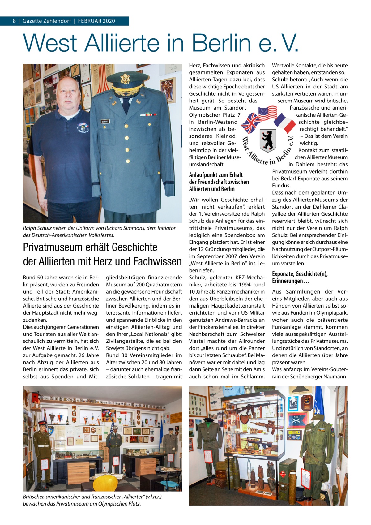 8  |  Gazette Zehlendorf  |  Februar 2020  West Alliierte in Berlin e. V. Herz, Fachwissen und akribisch gesammelten Exponaten aus Alliierten-Tagen dazu bei, dass diese wichtige Epoche deutscher Geschichte nicht in Vergessenheit gerät. So besteht das Museum am Standort Olympischer Platz  7 in Berlin-Westend inzwischen als besonderes Kleinod und reizvoller Geheimtipp in der vielfältigen Berliner Museumslandschaft.  Anlaufpunkt zum Erhalt der Freundschaft zwischen Alliierten und Berlin  Ralph Schulz neben der Uniform von Richard Simmons, dem Initiator des Deutsch-Amerikanischen Volksfestes.  Privatmuseum erhält Geschichte der Alliierten mit Herz und Fachwissen Rund 50 Jahre waren sie in Berlin präsent, wurden zu Freunden und Teil der Stadt: Amerikanische, Britische und Französische Alliierte sind aus der Geschichte der Hauptstadt nicht mehr wegzudenken. Dies auch jüngeren Generationen und Touristen aus aller Welt anschaulich zu vermitteln, hat sich der West Alliierte in Berlin e. V. zur Aufgabe gemacht. 26 Jahre nach Abzug der Alliierten aus Berlin erinnert das private, sich selbst aus Spenden und Mit gliedsbeiträgen finanzierende Museum auf 200 Quadratmetern an die gewachsene Freundschaft zwischen Alliierten und der Berliner Bevölkerung, indem es interessante Informationen liefert und spannende Einblicke in den einstigen Alliierten-Alltag und den ihrer „Local Nationals“ gibt; Zivilangestellte, die es bei den Sowjets übrigens nicht gab. Rund 30  Vereinsmitglieder im Alter zwischen 20 und 80 Jahren – darunter auch ehemalige französische Soldaten – tragen mit  Britischer, amerikanischer und französischer „Alliierter“ (v.l.n.r.) bewachen das Privatmuseum am Olympischen Platz.  „Wir wollen Geschichte erhalten, nicht verkaufen“, erklärt der 1. Vereinsvorsitzende Ralph Schulz das Anliegen für das eintrittsfreie Privatmuseums, das lediglich eine Spendenbox am Eingang platziert hat. Er ist einer der 12 Gründungsmitglieder, die im September 2007 den Verein „West Alliierte in Berlin“ ins Leben riefen. Schulz, gelernter KFZ-Mechaniker, arbeitete bis 1994 rund 10 Jahre als Panzermechaniker in den aus Überbleibseln der ehemaligen Hauptkadettenanstalt errichteten und vom US-Militär genutzten Andrews-Barracks an der Finckensteinallee. In direkter Nachbarschaft zum Schweizer Viertel machte der Allrounder dort „alles rund um die Panzer bis zur letzten Schraube“. Bei Manövern war er mit dabei und lag dann Seite an Seite mit den Amis auch schon mal im Schlamm.  Wertvolle Kontakte, die bis heute gehalten haben, entstanden so. Schulz betont: „Auch wenn die US-Alliierten in der Stadt am stärksten vertreten waren, in unserem Museum wird britische, französische und amerikanische Alliierten-Geschichte gleichberechtigt behandelt.“ – Das ist dem Verein wichtig. Kontakt zum staatlichen AlliiertenMuseum in Dahlem besteht; das Privatmuseum verleiht dorthin bei Bedarf Exponate aus seinem Fundus. Dass nach dem geplanten Umzug des AlliiertenMuseums der Standort an der Dahlemer Clayallee der Alliierten-Geschichte reserviert bleibt, wünscht sich nicht nur der Verein um Ralph Schulz. Bei entsprechender Einigung könne er sich durchaus eine Nachnutzung der Outpost-Räumlichkeiten durch das Privatmuseum vorstellen.  Exponate, Geschichte(n), Erinnerungen… Aus Sammlungen der Vereins-Mitglieder, aber auch aus Händen von Alliierten selbst sowie aus Funden im Olympiapark, woher auch die präsentierte Funkanlage stammt, kommen viele aussagekräftigen Ausstellungsstücke des Privatmuseums. Und natürlich von Standorten, an denen die Alliierten über Jahre präsent waren. Was anfangs im Vereins-Souterrain der Schöneberger Nauman