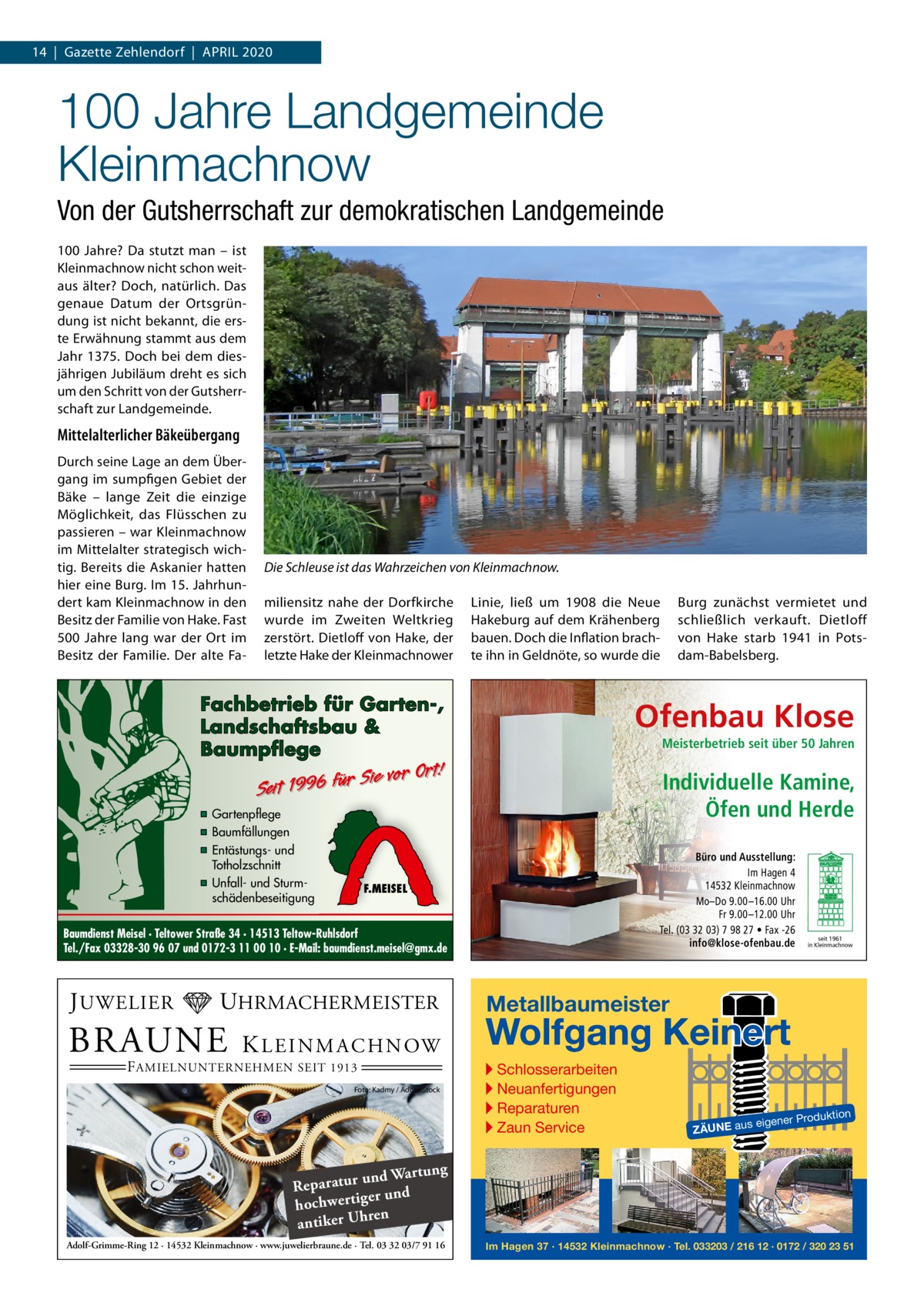 14  |  Gazette Zehlendorf  |  April 2020  100 Jahre Landgemeinde Kleinmachnow Von der Gutsherrschaft zur demokratischen Landgemeinde 100  Jahre? Da stutzt man – ist Kleinmachnow nicht schon weitaus älter? Doch, natürlich. Das genaue Datum der Ortsgründung ist nicht bekannt, die erste Erwähnung stammt aus dem Jahr 1375. Doch bei dem diesjährigen Jubiläum dreht es sich um den Schritt von der Gutsherrschaft zur Landgemeinde.  Mittelalterlicher Bäkeübergang Durch seine Lage an dem Übergang im sumpfigen Gebiet der Bäke – lange Zeit die einzige Möglichkeit, das Flüsschen zu passieren – war Kleinmachnow im Mittelalter strategisch wichtig. Bereits die Askanier hatten hier eine Burg. Im 15. Jahrhundert kam Kleinmachnow in den Besitz der Familie von Hake. Fast 500  Jahre lang war der Ort im Besitz der Familie. Der alte Fa Die Schleuse ist das Wahrzeichen von Kleinmachnow. miliensitz nahe der Dorfkirche wurde im Zweiten Weltkrieg zerstört. Dietloff von Hake, der letzte Hake der Kleinmachnower  Linie, ließ um 1908 die Neue Hakeburg auf dem Krähenberg bauen. Doch die Inflation brachte ihn in Geldnöte, so wurde die  Fachbetrieb für Garten-, Landschaftsbau & Baumpflege  Ofenbau Klose Meisterbetrieb seit über 50 Jahren  Sie vor Ort! r fü 6 9 19 t ei S  ▪ Gartenpflege ▪ Baumfällungen ▪ Entästungs- und Totholzschnitt ▪ Unfall- und Sturmschädenbeseitigung  Individuelle Kamine, Öfen und Herde Büro und Ausstellung: Im Hagen 4 14532 Kleinmachnow Mo–Do 9.00 –16.00 Uhr Fr 9.00 –12.00 Uhr Tel. (03 32 03) 7 98 27 • Fax -26 info@klose-ofenbau.de  F.MEISEL  Baumdienst Meisel · Teltower Straße 34 · 14513 Teltow-Ruhlsdorf Tel./Fax 03328-30 96 07 und 0172-3 11 00 10 · E-Mail: baumdienst.meisel@gmx.de  J UWELIER  UHRMACHERMEISTER  BRAUNE  K L E I N M A C H N OW  F AMIELNUNTERNEHMEN SEIT 1913  Foto: Kadmy / AdobeStock  Burg zunächst vermietet und schließlich verkauft. Dietloff von Hake starb 1941 in Potsdam-Babelsberg.  seit 1961 in Kleinmachnow  Metallbaumeister  Wolfgang Keinert ▸ Schlosserarbeiten ▸ Neuanfertigungen ▸ Reparaturen ▸ Zaun Service  roduktion  s eigener P  ZÄUNE au  ng und Wartu Reparatur d er un hochwertig ren h antiker U Adolf-Grimme-Ring 12 · 14532 Kleinmachnow · www.juwelierbraune.de · Tel. 03 32 03/7 91 16  Im Hagen 37 · 14532 Kleinmachnow · Tel. 033203 / 216 12 · 0172 / 320 23 51