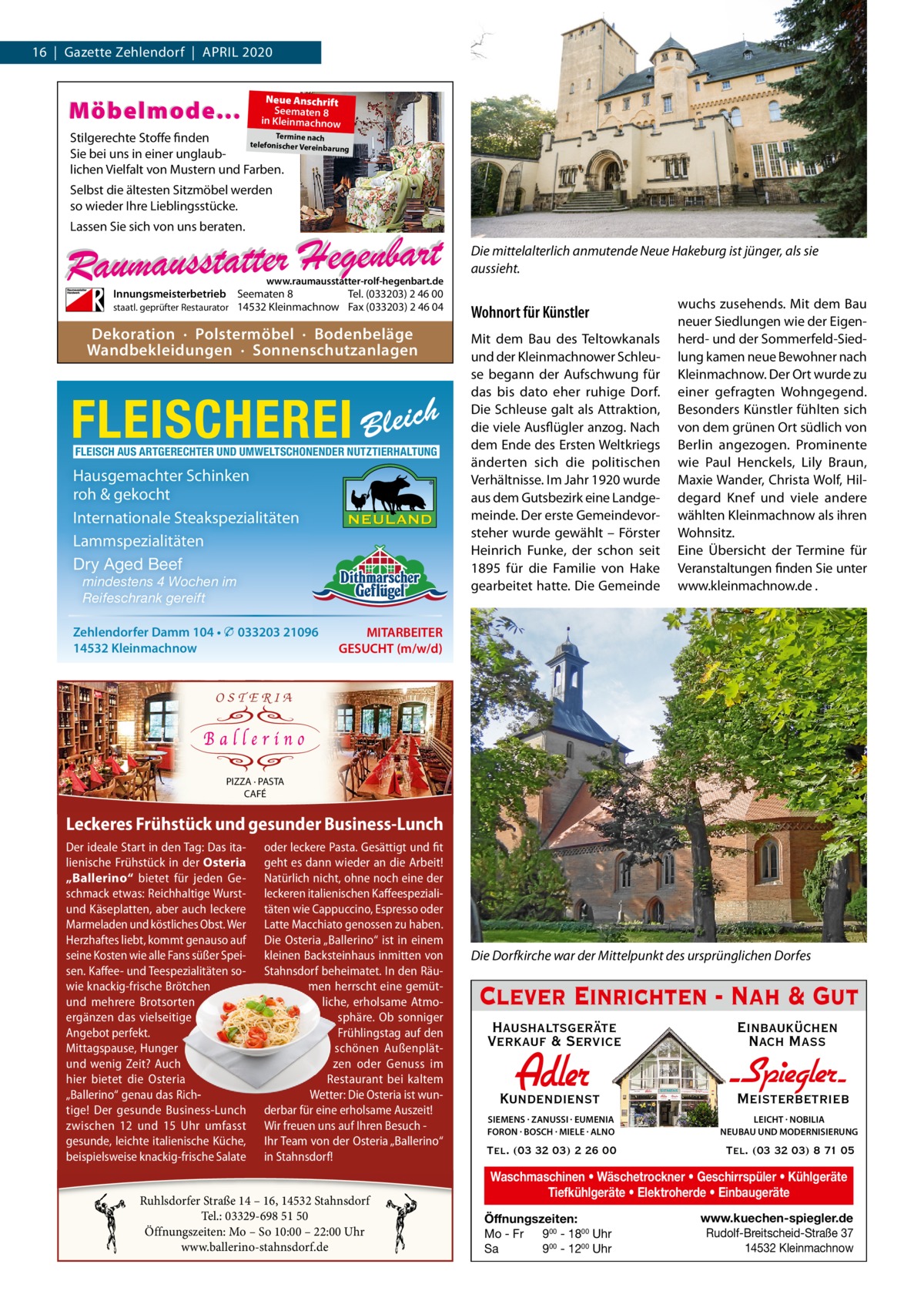 16  |  Gazette Zehlendorf  |  April 2020  Möbelmode...  Neue Anschrift Seematen 8 in Kleinmachnow  Termine nach Stilgerechte Stoffe finden telefonischer Vereinba rung Sie bei uns in einer unglaublichen Vielfalt von Mustern und Farben.  Selbst die ältesten Sitzmöbel werden so wieder Ihre Lieblingsstücke. Lassen Sie sich von uns beraten.  www.raumausstatter-rolf-hegenbart.de  Innungsmeisterbetrieb Seematen 8 Tel. (033203) 2 46 00 staatl. geprüfter Restaurator 14532 Kleinmachnow Fax (033203) 2 46 04  Dekoration · Polstermöbel · Bodenbeläge Wandbekleidungen · Sonnenschutzanlagen  FLEISCHEREI Bleich FLEISCH AUS ARTGERECHTER UND UMWELTSCHONENDER NUTZTIERHALTUNG  Hausgemachter Schinken roh & gekocht Internationale Steakspezialitäten Lammspezialitäten Dry Aged Beef mindestens 4 Wochen im Reifeschrank gereift  Zehlendorfer Damm 104 • � 033203 21096 14532 Kleinmachnow  Die mittelalterlich anmutende Neue Hakeburg ist jünger, als sie aussieht.  Wohnort für Künstler Mit dem Bau des Teltowkanals und der Kleinmachnower Schleuse begann der Aufschwung für das bis dato eher ruhige Dorf. Die Schleuse galt als Attraktion, die viele Ausflügler anzog. Nach dem Ende des Ersten Weltkriegs änderten sich die politischen Verhältnisse. im Jahr 1920 wurde aus dem Gutsbezirk eine landgemeinde. Der erste Gemeindevorsteher wurde gewählt – Förster Heinrich Funke, der schon seit 1895 für die Familie von Hake gearbeitet hatte. Die Gemeinde  wuchs zusehends. Mit dem Bau neuer Siedlungen wie der Eigenherd- und der Sommerfeld-Siedlung kamen neue Bewohner nach Kleinmachnow. Der Ort wurde zu einer gefragten Wohngegend. Besonders Künstler fühlten sich von dem grünen Ort südlich von Berlin angezogen. prominente wie paul Henckels, lily Braun, Maxie Wander, Christa Wolf, Hildegard Knef und viele andere wählten Kleinmachnow als ihren Wohnsitz. Eine Übersicht der Termine für Veranstaltungen finden Sie unter www.kleinmachnow.de .  MITARBEITER GESUCHT (m/w/d)  OSTERIA  PIZZA · PASTA CAFÉ  Genießen Sie unserund reichhaltiges Frühstücksangebot Leckeres Frühstück gesunder Business-Lunch im traumhaften Ambiente – täglich von 10:00 – 15:00 Uhr. Der ideale Start inbis den Tag: Das leckere und fit Von Montag Freitag vonita12:00 oder bis 15:00 UhrPasta. bietenGesättigt wir Ihnen lienische Frühstück in der Osteria geht es dann wieder an die Arbeit! unseren hochwertigen Business-Lunch. „Ballerino“ bietet für jeden Ge- Natürlich nicht, ohne noch eine der schmack etwas: Reichhaltige Wurst- leckeren italienischen KaffeespezialiRuhlsdorfer 14 – 16, 14532 Stahnsdorf Espresso oder und Käseplatten, aber auchStraße leckere täten wie Cappuccino, Tel.: 0160 96637536 & 0176 80370847 Marmeladen und köstliches Obst. Wer Latte Macchiato genossen zu haben. Öffnungszeiten: Mo – So 10:00 – 22:00 Uhr Herzhaftes liebt, kommt genauso auf Die Osteria „Ballerino“ ist in einem www.ballerino-stahnsdorf.de seine Kosten wie alle Fans süßer Spei- kleinen Backsteinhaus inmitten von sen. Kaffee- und Teespezialitäten so- Stahnsdorf beheimatet. In den Räuwie knackig-frische Brötchen O S T E R I A men herrscht eine gemütund mehrere Brotsorten liche, erholsame Atmoergänzen das vielseitige sphäre. Ob sonniger Angebot perfekt. Frühlingstag auf den Mittagspause, Hunger schönen Außenplätund wenig Zeit? Auch zen oder Genuss im PIZZA · PASTA hier bietet die Osteria Restaurant bei kaltem CAFÉ „Ballerino“ genau das RichWetter: Die Osteria ist wuntige! Der gesunde Business-Lunch derbar für eine erholsame Auszeit! Genießen Sie unser reichhaltiges Frühstücksangebot zwischen und 15  Uhr umfasst– täglich Wir freuen uns auf IhrenUhr. Besuch im12 traumhaften Ambiente von 10:00 – 15:00 gesunde, leichte italienische Küche, Ihr Team von der Osteria „Ballerino“ Von Montag bis Freitag von 12:00 bis 15:00 Uhr bieten wir Ihnen beispielsweise knackig-frische Salate inBusiness-Lunch. Stahnsdorf! unseren hochwertigen  Ruhlsdorfer Straße 14 – 16, 14532 Stahnsdorf Tel.: 03329-698 51 50 Öffnungszeiten: Mo – So 10:00 – 22:00 Uhr www.ballerino-stahnsdorf.de  Die Dorfkirche war der Mittelpunkt des ursprünglichen Dorfes  Clever Einrichten - Nah & Gut Haushaltsgeräte Verkauf & Service  Einbauküchen Nach Mass  Kundendienst  Adler  - Spiegler SIEMENS · ZANUSSI · EUMENIA FORON · BOSCH · MIELE · ALNO  LEICHT · NOBILIA NEUBAU UND MODERNISIERUNG  Tel. (03 32 03) 2 26 00  Tel. (03 32 03) 8 71 05  Meisterbetrieb  Waschmaschinen • Wäschetrockner • Geschirrspüler • Kühlgeräte Tiefkühlgeräte • Elektroherde • Einbaugeräte Öffnungszeiten: Mo - Fr 900 - 1800 Uhr Sa 900 - 1200 Uhr  www.kuechen-spiegler.de Rudolf-Breitscheid-Straße 37 14532 Kleinmachnow