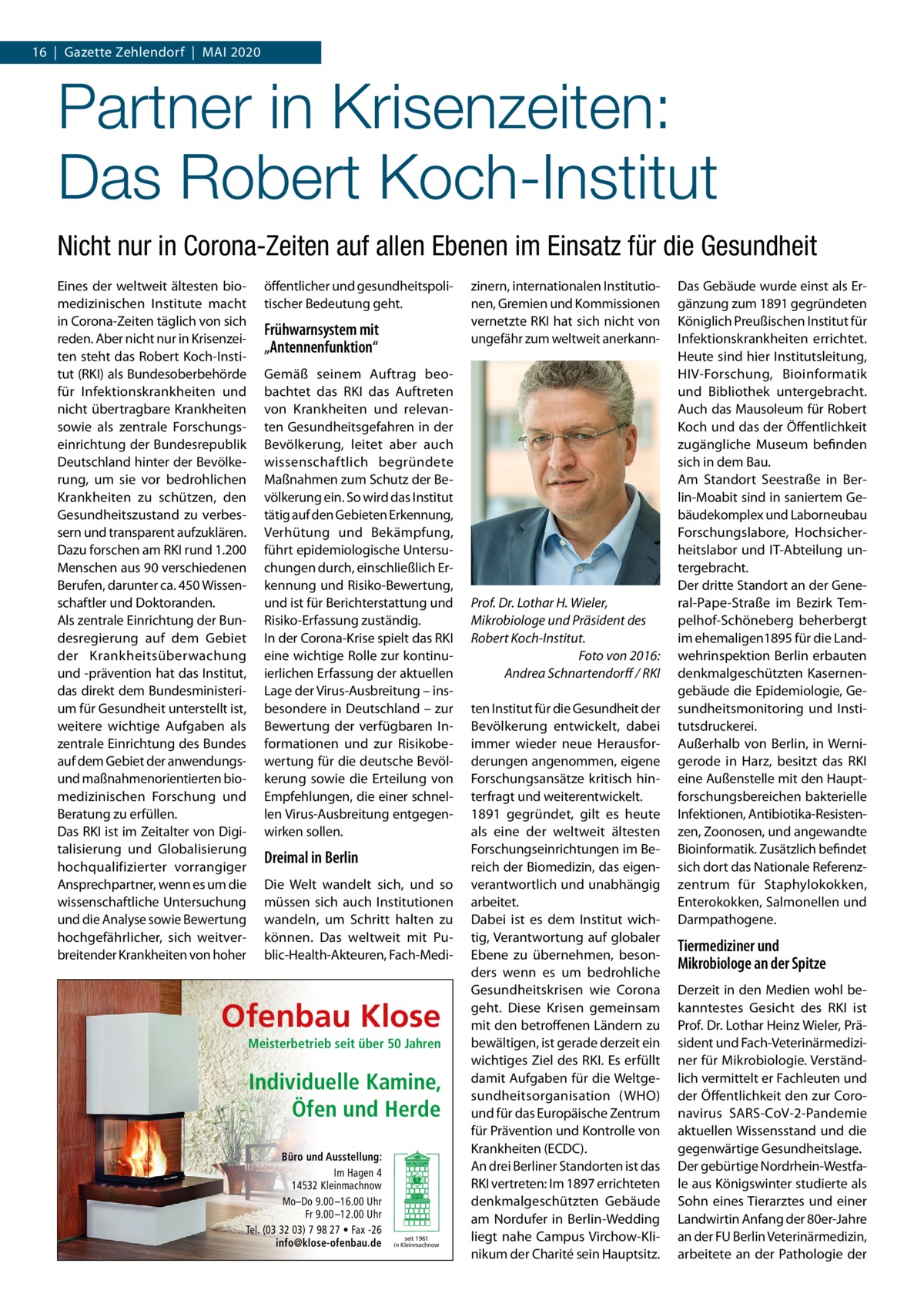 16  |  Gazette Zehlendorf  |  Mai 2020  Partner in Krisenzeiten: Das Robert Koch-Institut Nicht nur in Corona-Zeiten auf allen Ebenen im Einsatz für die Gesundheit Eines der weltweit ältesten biomedizinischen Institute macht in Corona-Zeiten täglich von sich reden. Aber nicht nur in Krisenzeiten steht das Robert Koch-Institut (RKI) als Bundesoberbehörde für Infektionskrankheiten und nicht übertragbare Krankheiten sowie als zentrale Forschungseinrichtung der Bundesrepublik Deutschland hinter der Bevölkerung, um sie vor bedrohlichen Krankheiten zu schützen, den Gesundheitszustand zu verbessern und transparent aufzuklären. Dazu forschen am RKI rund 1.200 Menschen aus 90 verschiedenen Berufen, darunter ca. 450 Wissenschaftler und Doktoranden. Als zentrale Einrichtung der Bundesregierung auf dem Gebiet der Krankheitsüberwachung und -prävention hat das Institut, das direkt dem Bundesministerium für Gesundheit unterstellt ist, weitere wichtige Aufgaben als zentrale Einrichtung des Bundes auf dem Gebiet der anwendungsund maßnahmenorientierten biomedizinischen Forschung und Beratung zu erfüllen. Das RKI ist im Zeitalter von Digitalisierung und Globalisierung hochqualifizierter vorrangiger Ansprechpartner, wenn es um die wissenschaftliche Untersuchung und die Analyse sowie Bewertung hochgefährlicher, sich weitverbreitender Krankheiten von hoher  öffentlicher und gesundheitspolitischer Bedeutung geht.  Frühwarnsystem mit „Antennenfunktion“ Gemäß seinem Auftrag beobachtet das RKI das Auftreten von Krankheiten und relevanten Gesundheitsgefahren in der Bevölkerung, leitet aber auch wissenschaftlich begründete Maßnahmen zum Schutz der Bevölkerung ein. So wird das Institut tätig auf den Gebieten Erkennung, Verhütung und Bekämpfung, führt epidemiologische Untersuchungen durch, einschließlich Erkennung und Risiko-Bewertung, und ist für Berichterstattung und Risiko-Erfassung zuständig. In der Corona-Krise spielt das RKI eine wichtige Rolle zur kontinuierlichen Erfassung der aktuellen Lage der Virus-Ausbreitung – insbesondere in Deutschland – zur Bewertung der verfügbaren Informationen und zur Risikobewertung für die deutsche Bevölkerung sowie die Erteilung von Empfehlungen, die einer schnellen Virus-Ausbreitung entgegenwirken sollen.  Dreimal in Berlin Die Welt wandelt sich, und so müssen sich auch Institutionen wandeln, um Schritt halten zu können. Das weltweit mit Public-Health-Akteuren, Fach-Medi Ofenbau Klose Meisterbetrieb seit über 50 Jahren  Individuelle Kamine, Öfen und Herde Büro und Ausstellung: Im Hagen 4 14532 Kleinmachnow Mo–Do 9.00 –16.00 Uhr Fr 9.00 –12.00 Uhr Tel. (03 32 03) 7 98 27 • Fax -26 info@klose-ofenbau.de  seit 1961 in Kleinmachnow  zinern, internationalen Institutionen, Gremien und Kommissionen vernetzte RKI hat sich nicht von ungefähr zum weltweit anerkann Prof. Dr. Lothar H. Wieler, Mikrobiologe und Präsident des Robert Koch-Institut. � Foto von 2016: Andrea Schnartendorff / RKI ten Institut für die Gesundheit der Bevölkerung entwickelt, dabei immer wieder neue Herausforderungen angenommen, eigene Forschungsansätze kritisch hinterfragt und weiterentwickelt. 1891 gegründet, gilt es heute als eine der weltweit ältesten Forschungseinrichtungen im Bereich der Biomedizin, das eigenverantwortlich und unabhängig arbeitet. Dabei ist es dem Institut wichtig, Verantwortung auf globaler Ebene zu übernehmen, besonders wenn es um bedrohliche Gesundheitskrisen wie Corona geht. Diese Krisen gemeinsam mit den betroffenen Ländern zu bewältigen, ist gerade derzeit ein wichtiges Ziel des RKI. Es erfüllt damit Aufgaben für die Weltgesundheitsorganisation (WHO) und für das Europäische Zentrum für Prävention und Kontrolle von Krankheiten (ECDC). An drei Berliner Standorten ist das RKI vertreten: Im 1897 errichteten denkmalgeschützten Gebäude am Nordufer in Berlin-Wedding liegt nahe Campus Virchow-Klinikum der Charité sein Hauptsitz.  Das Gebäude wurde einst als Ergänzung zum 1891 gegründeten Königlich Preußischen Institut für Infektionskrankheiten errichtet. Heute sind hier Institutsleitung, HIV-Forschung, Bioinformatik und Bibliothek untergebracht. Auch das Mausoleum für Robert Koch und das der Öffentlichkeit zugängliche Museum befinden sich in dem Bau. Am Standort Seestraße in Berlin-Moabit sind in saniertem Gebäudekomplex und Laborneubau Forschungslabore, Hochsicherheitslabor und IT-Abteilung untergebracht. Der dritte Standort an der General-Pape-Straße im Bezirk Tempelhof-Schöneberg beherbergt im ehemaligen1895 für die Landwehrinspektion Berlin erbauten denkmalgeschützten Kasernengebäude die Epidemiologie, Gesundheitsmonitoring und Institutsdruckerei. Außerhalb von Berlin, in Wernigerode in Harz, besitzt das RKI eine Außenstelle mit den Hauptforschungsbereichen bakterielle Infektionen, Antibiotika-Resistenzen, Zoonosen, und angewandte Bioinformatik. Zusätzlich befindet sich dort das Nationale Referenzzentrum für Staphylokokken, Enterokokken, Salmonellen und Darmpathogene.  Tiermediziner und Mikrobiologe an der Spitze Derzeit in den Medien wohl bekanntestes Gesicht des RKI ist Prof. Dr. Lothar Heinz Wieler, Präsident und Fach-Veterinärmediziner für Mikrobiologie. Verständlich vermittelt er Fachleuten und der Öffentlichkeit den zur Coronavirus SARS-CoV-2-Pandemie aktuellen Wissensstand und die gegenwärtige Gesundheitslage. Der gebürtige Nordrhein-Westfale aus Königswinter studierte als Sohn eines Tierarztes und einer Landwirtin Anfang der 80er-Jahre an der FU Berlin Veterinärmedizin, arbeitete an der Pathologie der