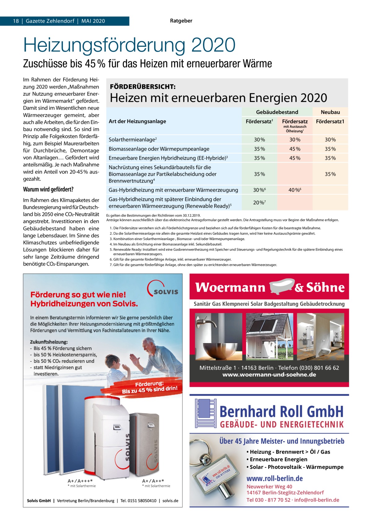 Ratgeber  18  |  Gazette Zehlendorf  |  Mai 2020  Heizungsförderung 2020 Zuschüsse bis 45 % für das Heizen mit erneuerbarer Wärme im Rahmen der Förderung Heizung 2020 werden „Maßnahmen zur Nutzung erneuerbarer Energien im Wärmemarkt“ gefördert. Damit sind im Wesentlichen neue Wärmeerzeuger gemeint, aber auch alle arbeiten, die für den Einbau notwendig sind. So sind im Prinzip alle Folgekosten förderfähig, zum Beispiel Maurerarbeiten für Durchbrüche, Demontage von altanlagen… Gefördert wird anteilsmäßig. Je nach Maßnahme wird ein anteil von 20-45 % ausgezahlt.  FÖRDERÜBERSICHT:  Heizen mit erneuerbaren Energien 2020 Gebäudebestand Art der Heizungsanlage  Neubau  Fördersatz  Fördersatz  Fördersatz1  Solarthermieanlage2  30 %  30 %  30 %  1  mit Austausch Ölheizung1  Biomasseanlage oder Wärmepumpeanlage  35 %  45 %  35 %  Erneuerbare Energien Hybridheizung (EE-Hybride)3  35 %  45 %  35 %  Nachrüstung eines Sekundärbauteils für die Biomasseanlage zur Partikelabscheidung oder Brennwertnutzung4  35 %  Warum wird gefördert?  Gas-Hybridheizung mit erneuerbarer Wärmeerzeugung  30 %6  im Rahmen des Klimapaketes der Bundesregierung wird für Deutschland bis 2050 eine CO2-Neutralität angestrebt. investitionen in den Gebäudebestand haben eine lange Lebensdauer. im Sinne des Klimaschutzes unbefriedigende Lösungen blockieren daher für sehr lange Zeiträume dringend benötigte CO2-Einsparungen.  Gas-Hybridheizung mit späterer Einbindung der erneuerbaren Wärmeerzeugung (Renewable Ready)5  20 %7  35 % 40 %6  Es gelten die Bestimmungen der Richtlinien vom 30.12.2019. anträge können ausschließlich über das elektronische antragsformular gestellt werden. Die antragstellung muss vor Beginn der Maßnahme erfolgen. 1. Die Fördersätze verstehen sich als Förderhöchstgrenze und beziehen sich auf die förderfähigen Kosten für die beantragte Maßnahme. 2. Da die Solarthermieanlage nie allein die gesamte Heizlast eines Gebäudes tragen kann, wird hier keine austauschprämie gewährt. 3. Kombination einer Solarthermieanlage-, Biomasse- und/oder Wärmepumpenanlage. 4. im Neubau als Errichtung einer Biomasseanlage inkl. Sekundärbauteil. 5. Renewable Ready: installiert wird eine Gasbrennwertheizung mit Speicher und Steuerungs- und Regelungstechnik für die spätere Einbindung eines erneuerbaren Wärmeerzeugers. 6. Gilt für die gesamte förderfähige anlage, inkl. erneuerbarer Wärmeerzeuger. 7. Gilt für die gesamte förderfähige anlage, ohne den später zu errichtenden erneuerbaren Wärmeerzeuger.  Sanitär Gas Klempnerei Solar Badgestaltung Gebäudetrocknung  Mittelstraße 1 · 14163 Berlin · Telefon (030) 801 66 62 www.woermann-und-soehne.de  Bernhard Roll GmbH GEBÄUDE- UND ENERGIETECHNIK  Über 45 Jahre Meister- und Innungsbetrieb • Heizung - Brennwert  Öl / Gas • Erneuerbare Energien • Solar - Photovoltaik - Wärmepumpe  www.roll-berlin.de  Neuwerker Weg 40 14167 Berlin-Steglitz-Zehlendorf Tel 030 - 817 70 52 · info@roll-berlin.de