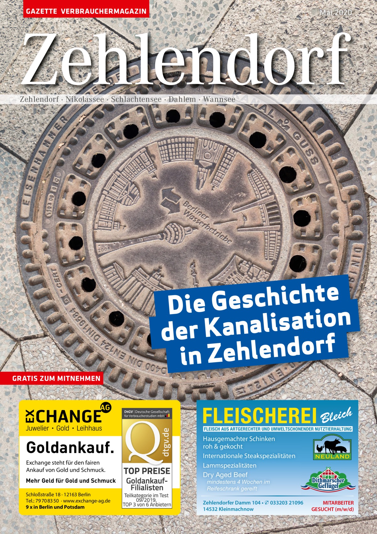 GAZETTE VERBRAUCHERMAGAZIN  Mai 2020  Zehlendorf Zehlendorf · Nikolassee · Schlachtensee · Dahlem · Wannsee  e t h c i h c s e Die G n o i t a s i l a n der Ka f r o d n e l in Zeh GRATIS ZUM MITNEHMEN  FLEISCHEREI Bleich FLEISCH AUS ARTGERECHTER UND UMWELTSCHONENDER NUTZTIERHALTUNG  Goldankauf. Exchange steht für den fairen Ankauf von Gold und Schmuck. Mehr Geld für Gold und Schmuck Schloßstraße 18 · 12163 Berlin Tel.: 79 70 83 50 · www.exchange-ag.de 9 x in Berlin und Potsdam  Hausgemachter Schinken roh & gekocht Internationale Steakspezialitäten Lammspezialitäten Dry Aged Beef mindestens 4 Wochen im Reifeschrank gereift  Zehlendorfer Damm 104 • � 033203 21096 14532 Kleinmachnow  MITARBEITER GESUCHT (m/w/d)