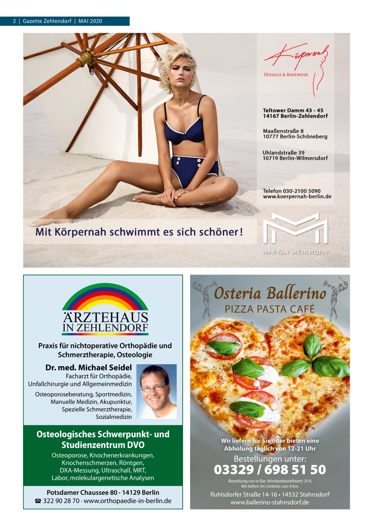 2  |  Gazette Zehlendorf  |  Mai 2020  ARZTEHAUS  Osteria Ballerino PIZZA PASTA CAFÉ  IN ZEHLENDORF  Praxis für nichtoperative Orthopädie und Schmerztherapie, Osteologie  Dr. med. Michael Seidel  Facharzt für Orthopädie, Unfallchirurgie und Allgemeinmedizin Osteoporoseberatung, Sportmedizin, Manuelle Medizin, Akupunktur, Spezielle Schmerztherapie, Sozialmedizin  Osteologisches Schwerpunkt- und Studienzentrum DVO  Wir liefern für Sie oder bieten eine Abholung täglich von 12-21 Uhr  Osteoporose, Knochenerkrankungen, Knochenschmerzen, Röntgen, DXA-Messung, Ultraschall, MRT, Labor, molekulargenetische Analysen  03329 / 698 51 50  Potsdamer Chaussee 80 · 14129 Berlin ☎ 322 90 28 70 · www.orthopaedie-in-berlin.de  Ruhlsdorfer Straße 14-16 • 14532 Stahnsdorf www.ballerino-stahnsdorf.de  Bestellungen unter:  Bezahlung nur in Bar. Mindestbestellwert: 25 € Wir liefern im Umkreis von 4 km.