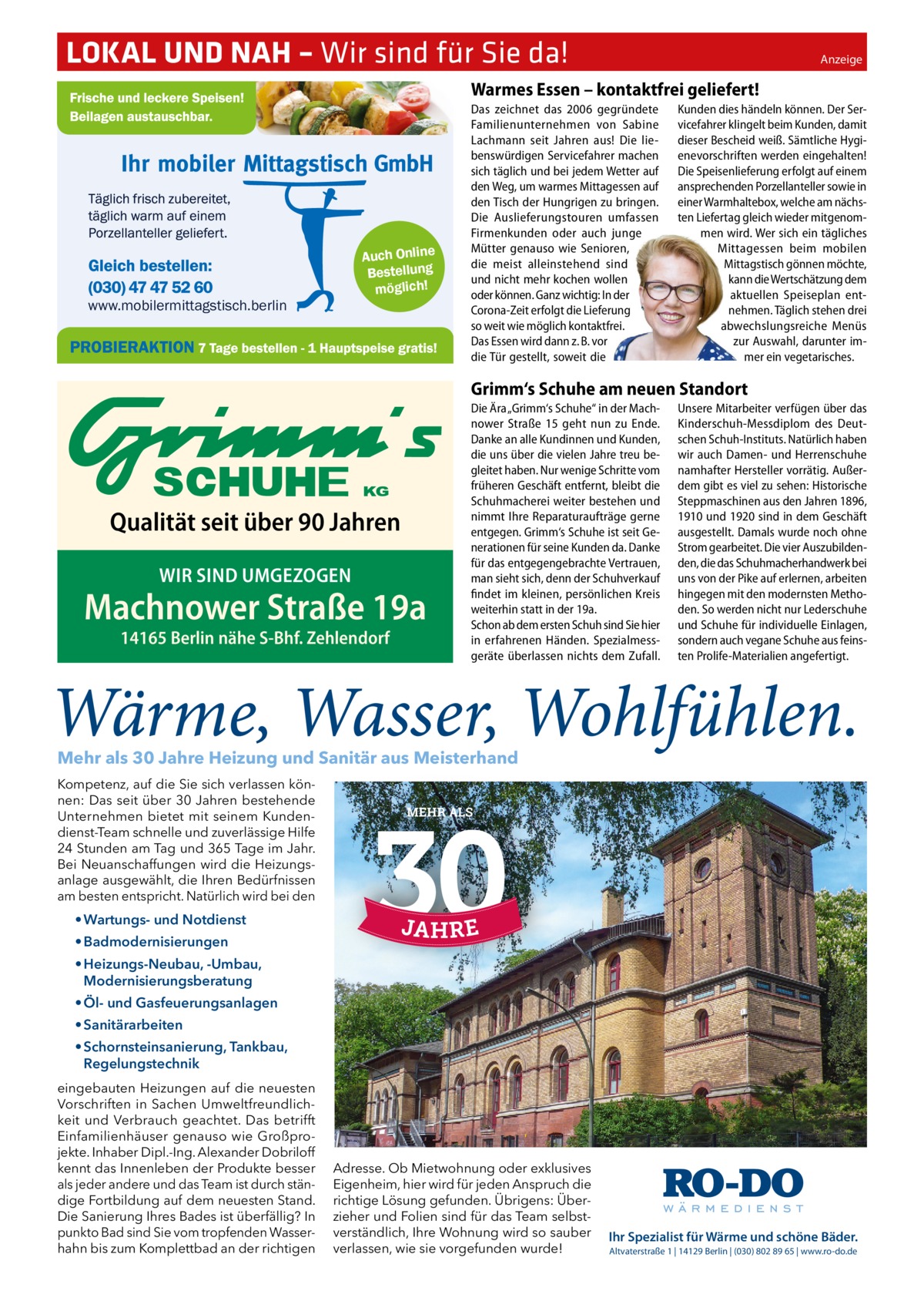 LOKAL UND NAH – Wir sind für Sie da!�  Anzeige  Warmes Essen – kontaktfrei geliefert!  Auch Online Bestellung möglich!  www.mobilermittagstisch.berlin  Das zeichnet das 2006 gegründete Familienunternehmen von Sabine Lachmann seit Jahren aus! Die liebenswürdigen Servicefahrer machen sich täglich und bei jedem Wetter auf den Weg, um warmes Mittagessen auf den Tisch der Hungrigen zu bringen. Die Auslieferungstouren umfassen Firmenkunden oder auch junge Mütter genauso wie Senioren, die meist alleinstehend sind und nicht mehr kochen wollen oder können. Ganz wichtig: In der Corona-Zeit erfolgt die Lieferung so weit wie möglich kontaktfrei. Das Essen wird dann z. B. vor die Tür gestellt, soweit die  Kunden dies händeln können. Der Servicefahrer klingelt beim Kunden, damit dieser Bescheid weiß. Sämtliche Hygienevorschriften werden eingehalten! Die Speisenlieferung erfolgt auf einem ansprechenden Porzellanteller sowie in einer Warmhaltebox, welche am nächsten Liefertag gleich wieder mitgenommen wird. Wer sich ein tägliches Mittagessen beim mobilen Mittagstisch gönnen möchte, kann die Wertschätzung dem aktuellen Speiseplan entnehmen. Täglich stehen drei abwechslungsreiche Menüs zur Auswahl, darunter immer ein vegetarisches.  Grimm‘s Schuhe am neuen Standort  Qualität seit über 90 Jahren WIR SIND UMGEZOGEN  Machnower Straße 19a 14165 Berlin nähe S-Bhf. Zehlendorf  Die Ära „Grimm‘s Schuhe“ in der Machnower Straße  15 geht nun zu Ende. Danke an alle Kundinnen und Kunden, die uns über die vielen Jahre treu begleitet haben. Nur wenige Schritte vom früheren Geschäft entfernt, bleibt die Schuhmacherei weiter bestehen und nimmt Ihre Reparaturaufträge gerne entgegen. Grimm‘s Schuhe ist seit Generationen für seine Kunden da. Danke für das entgegengebrachte Vertrauen, man sieht sich, denn der Schuhverkauf findet im kleinen, persönlichen Kreis weiterhin statt in der 19a. Schon ab dem ersten Schuh sind Sie hier in erfahrenen Händen. Spezialmessgeräte überlassen nichts dem Zufall.  Unsere Mitarbeiter verfügen über das Kinderschuh-Messdiplom des Deutschen Schuh-Instituts. Natürlich haben wir auch Damen- und Herrenschuhe namhafter Hersteller vorrätig. Außerdem gibt es viel zu sehen: Historische Steppmaschinen aus den Jahren 1896, 1910 und 1920 sind in dem Geschäft ausgestellt. Damals wurde noch ohne Strom gearbeitet. Die vier Auszubildenden, die das Schuhmacherhandwerk bei uns von der Pike auf erlernen, arbeiten hingegen mit den modernsten Methoden. So werden nicht nur Lederschuhe und Schuhe für individuelle Einlagen, sondern auch vegane Schuhe aus feinsten Prolife-Materialien angefertigt.  Mehr als 30 Jahre Heizung und Sanitär aus Meisterhand Kompetenz, auf die Sie sich verlassen können: Das seit über 30 Jahren bestehende Unternehmen bietet mit seinem Kundendienst-Team schnelle und zuverlässige Hilfe 24 Stunden am Tag und 365 Tage im Jahr. Bei Neuanschaffungen wird die Heizungsanlage ausgewählt, die Ihren Bedürfnissen am besten entspricht. Natürlich wird bei den  MEHR ALS  • Wartungs- und Notdienst • Badmodernisierungen • Heizungs-Neubau, -Umbau, Modernisierungsberatung • Öl- und Gasfeuerungsanlagen • Sanitärarbeiten Heizung  • Schornsteinsanierung, Tankbau, Regelungstechnik eingebauten Heizungen auf die neuesten Vorschriften in Sachen Umweltfreundlichkeit und Verbrauch geachtet. Das betrifft Einfamilienhäuser genauso wie Großprojekte. Inhaber Dipl.-Ing. Alexander Dobriloff kennt das Innenleben der Produkte besser als jeder andere und das Team ist durch ständige Fortbildung auf dem neuesten Stand. Die Sanierung Ihres Bades ist überfällig? In punkto Bad sind Sie vom tropfenden Wasserhahn bis zum Komplettbad an der richtigen  Sanitär  • Wartungs- und Notdienst • Badmodernisierungen • Heizungs-Neubau, -Umbau, Modernisierungsberatung  Adresse. Ob Mietwohnung oder exklusives Eigenheim, hier wird für jeden Anspruch die richtige Lösung gefunden. Übrigens: Überzieher und Folien sind für das Team selbstverständlich, Ihre Wohnung wird so sauber verlassen, wie sie vorgefunden wurde!  Notdienst  • Öl- und Gasfeuerungsanlagen • Sanitärarbeiten • Schornsteinsanierung, Tankbau, Regelungstechnik  Ihr Spezialist für Wärme und schöne Bäder. Altvaterstraße 1 | 14129 Berlin | (030) 802 89 65 | www.ro-do.de