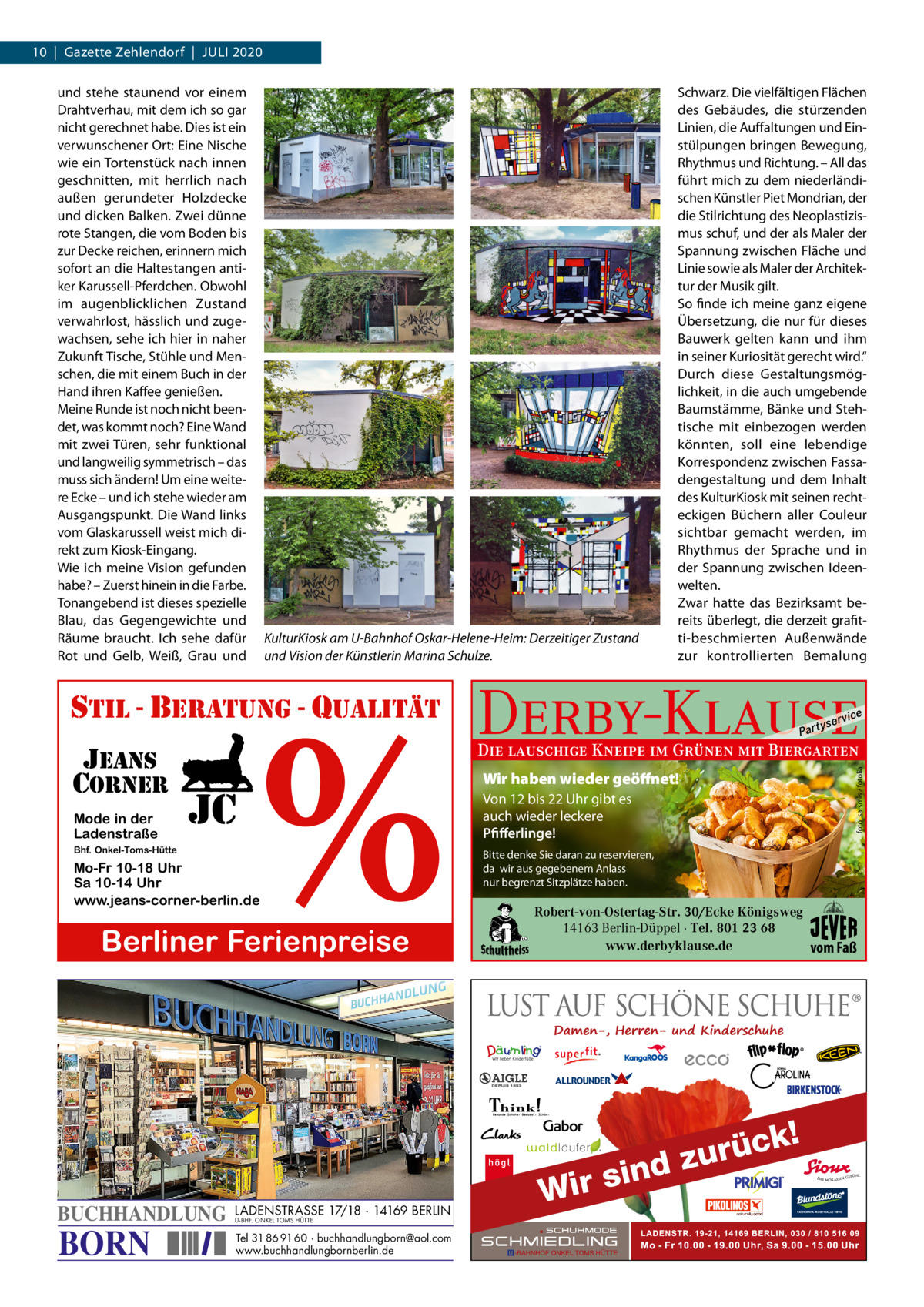 10  |  Gazette Zehlendorf  |  JULI 2020  KulturKiosk am U-Bahnhof Oskar-Helene-Heim: Derzeitiger Zustand und Vision der Künstlerin Marina Schulze.  %  stil - beratung - qualitÄt jeans corner Mode in der Ladenstraße  jc  Bhf. Onkel-Toms-Hütte  Mo-Fr 10-18 Uhr Sa 10-14 Uhr www.jeans-corner-berlin.de  Berliner Ferienpreise  Schwarz. Die vielfältigen Flächen des Gebäudes, die stürzenden Linien, die Auffaltungen und Einstülpungen bringen Bewegung, Rhythmus und Richtung. – All das führt mich zu dem niederländischen Künstler Piet Mondrian, der die Stilrichtung des Neoplastizismus schuf, und der als Maler der Spannung zwischen Fläche und Linie sowie als Maler der Architektur der Musik gilt. So finde ich meine ganz eigene Übersetzung, die nur für dieses Bauwerk gelten kann und ihm in seiner Kuriosität gerecht wird.“ Durch diese Gestaltungsmöglichkeit, in die auch umgebende Baumstämme, Bänke und Stehtische mit einbezogen werden könnten, soll eine lebendige Korrespondenz zwischen Fassadengestaltung und dem Inhalt des KulturKiosk mit seinen rechteckigen Büchern aller Couleur sichtbar gemacht werden, im Rhythmus der Sprache und in der Spannung zwischen Ideenwelten. Zwar hatte das Bezirksamt bereits überlegt, die derzeit grafitti-beschmierten Außenwände zur kontrollierten Bemalung  Derby-Klause P ar t  BORN  LADENSTRASSE 17/18 · 14169 BERLIN U-BHF. ONKEL TOMS HÜTTE  Tel 31 86 91 60 · buchhandlungborn@aol.com www.buchhandlungbornberlin.de  vi c e  Die lauschige Kneipe im Grünen mit Biergarten Wir haben wieder geöffnet! Von 12 bis 22 Uhr gibt es auch wieder leckere Pfifferlinge! Bitte denke Sie daran zu reservieren, da wir aus gegebenem Anlass nur begrenzt Sitzplätze haben.  Robert-von-Ostertag-Str. 30/Ecke Königsweg 14163 Berlin-Düppel · Tel. 801 23 68 www.derbyklause.de vom Faß  k!  BUCHHANDLUNG  yser  foto: sarsmis / fotolia  und stehe staunend vor einem Drahtverhau, mit dem ich so gar nicht gerechnet habe. Dies ist ein verwunschener Ort: Eine Nische wie ein Tortenstück nach innen geschnitten, mit herrlich nach außen gerundeter Holzdecke und dicken Balken. Zwei dünne rote Stangen, die vom Boden bis zur Decke reichen, erinnern mich sofort an die Haltestangen antiker Karussell-Pferdchen. Obwohl im augenblicklichen Zustand verwahrlost, hässlich und zugewachsen, sehe ich hier in naher Zukunft Tische, Stühle und Menschen, die mit einem Buch in der Hand ihren Kaffee genießen. Meine Runde ist noch nicht beendet, was kommt noch? Eine Wand mit zwei Türen, sehr funktional und langweilig symmetrisch – das muss sich ändern! Um eine weitere Ecke – und ich stehe wieder am Ausgangspunkt. Die Wand links vom Glaskarussell weist mich direkt zum Kiosk-Eingang. Wie ich meine Vision gefunden habe? – Zuerst hinein in die Farbe. Tonangebend ist dieses spezielle Blau, das Gegengewichte und Räume braucht. Ich sehe dafür Rot und Gelb, Weiß, Grau und  üc r u z ind s r i W