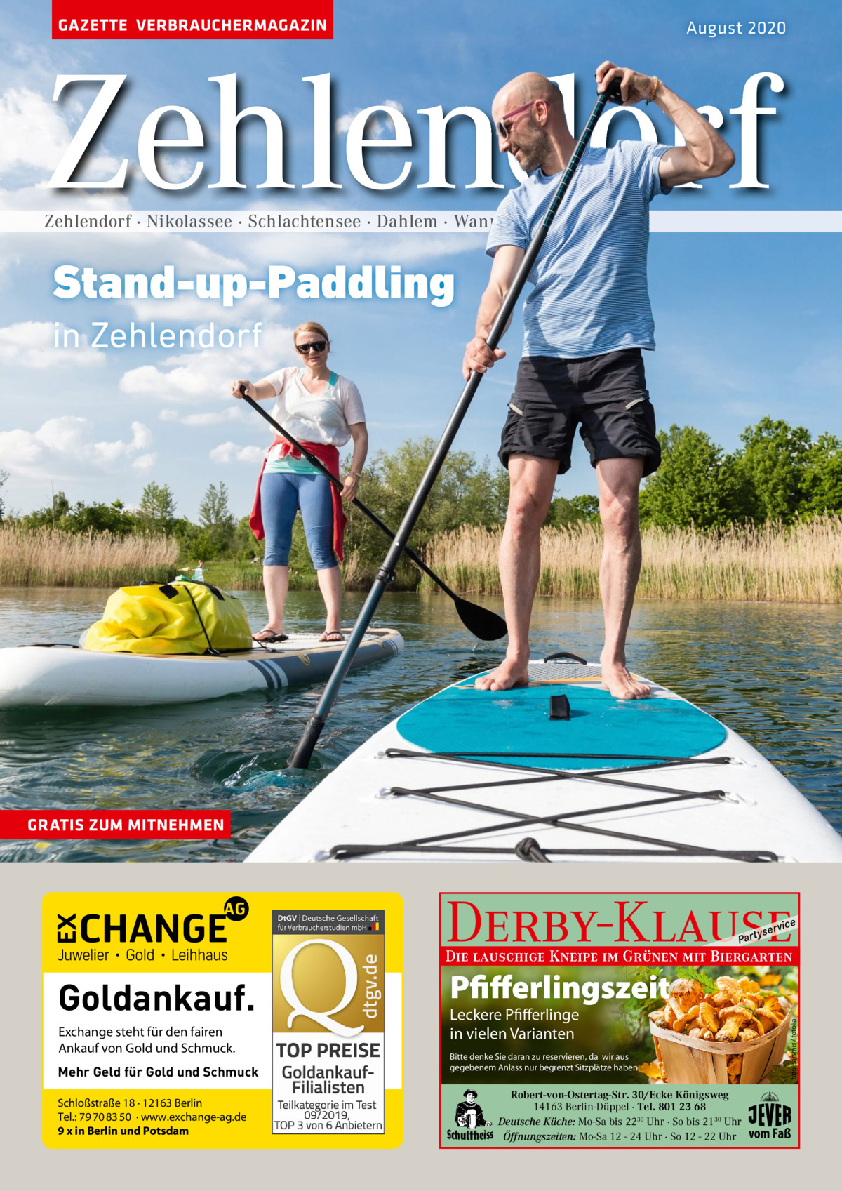 GAZETTE VERBRAUCHERMAGAZIN  August 2020  Zehlendorf Zehlendorf · Nikolassee · Schlachtensee · Dahlem · Wannsee  Stand-up-Paddling in Zehlendorf  GRATIS ZUM MITNEHMEN  Derby-Klause P ar t  yser  vi c e  Die lauschige Kneipe im Grünen mit Biergarten  Exchange steht für den fairen Ankauf von Gold und Schmuck. Mehr Geld für Gold und Schmuck Schloßstraße 18 · 12163 Berlin Tel.: 79 70 83 50 · www.exchange-ag.de 9 x in Berlin und Potsdam  Pfifferlingszeit Leckere Pfifferlinge in vielen Varianten  Bitte denke Sie daran zu reservieren, da wir aus gegebenem Anlass nur begrenzt Sitzplätze haben.  Robert-von-Ostertag-Str. 30/Ecke Königsweg 14163 Berlin-Düppel · Tel. 801 23 68 Deutsche Küche: Mo-Sa bis 2230 Uhr · So bis 2130 Uhr Öffnungszeiten: Mo-Sa 12 - 24 Uhr · So 12 - 22 Uhr  foto: sarsmis / fotolia  Goldankauf.  vom Faß