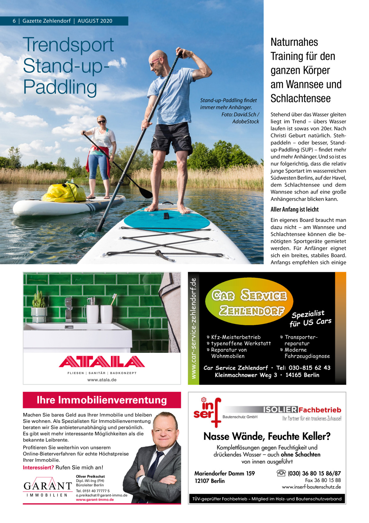 6  |  Gazette Zehlendorf  |  AuGust 2020  Trendsport Stand-upPaddling  Stand-up-Paddling findet immer mehr Anhänger. Foto: David.Sch / AdobeStock  Naturnahes Training für den ganzen Körper am Wannsee und Schlachtensee stehend über das Wasser gleiten liegt im trend – übers Wasser laufen ist sowas von 20er. Nach Christi Geburt natürlich. stehpaddeln – oder besser, standup-Paddling (suP) – findet mehr und mehr Anhänger. und so ist es nur folgerichtig, dass die relativ junge sportart im wasserreichen südwesten Berlins, auf der Havel, dem schlachtensee und dem Wannsee schon auf eine große Anhängerschar blicken kann.  Aller Anfang ist leicht  www.car-service-zehlendorf.de  Ein eigenes Board braucht man dazu nicht – am Wannsee und schlachtensee können die benötigten sportgeräte gemietet werden. Für Anfänger eignet sich ein breites, stabiles Board. Anfangs empfehlen sich einige  Spezialist s für US Car � Kfz-Meisterbetrieb � typenoffene Werkstatt � Reparatur von Wohnmobilen  � Transporterreparatur � Moderne Fahrzeugdiagnose  Car Service Zehlendorf • Tel: 030-815 62 43 Kleinmachnower Weg 3 • 14165 Berlin  Ihre Immobilienverrentung Machen Sie bares Geld aus Ihrer Immobilie und bleiben Sie wohnen. Als Spezialisten für Immobilienverrentung beraten wir Sie anbieterunabhängig und persönlich. Es gibt weit mehr interessante Möglichkeiten als die bekannte Leibrente. Profitieren Sie weiterhin von unserem Online-Bieterverfahren für echte Höchstpreise Ihrer Immobilie.  Interessiert? Rufen Sie mich an! Oliver Preikschat Dipl.-Wi-Ing (FH) Büroleiter Berlin Tel. 0151 40 77777 5 o.preikschat@garant-immo.de www.garant-immo.de  Nasse Wände, Feuchte Keller? Komplettlösungen gegen Feuchtigkeit und drückendes Wasser – auch ohne Schachten von innen ausgeführt Mariendorfer Damm 159 12107 Berlin  (030) 36 80 15 86/87 Fax 36 80 15 88 www.inserf-bautenschutz.de  TÜV-geprüfter Fachbetrieb – Mitglied im Holz- und Bautenschutzverband