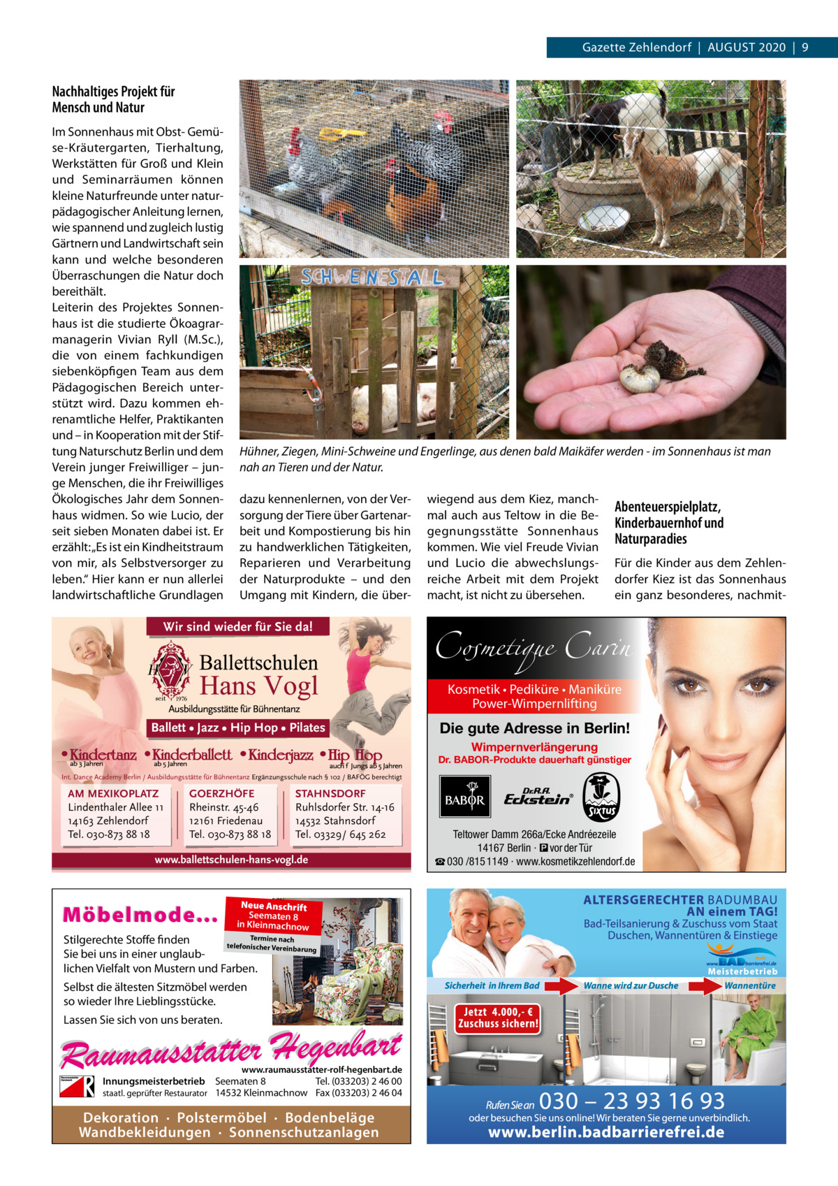 Gazette Zehlendorf  |  AuGust 2020  |  9  Nachhaltiges Projekt für Mensch und Natur Im sonnenhaus mit Obst- Gemüse-Kräutergarten, tierhaltung, Werkstätten für Groß und Klein und seminarräumen können kleine Naturfreunde unter naturpädagogischer Anleitung lernen, wie spannend und zugleich lustig Gärtnern und Landwirtschaft sein kann und welche besonderen Überraschungen die Natur doch bereithält. Leiterin des Projektes sonnenhaus ist die studierte Ökoagrarmanagerin Vivian Ryll (M.sc.), die von einem fachkundigen siebenköpfigen team aus dem Pädagogischen Bereich unterstützt wird. Dazu kommen ehrenamtliche Helfer, Praktikanten und – in Kooperation mit der stiftung Naturschutz Berlin und dem Verein junger Freiwilliger – junge Menschen, die ihr Freiwilliges Ökologisches Jahr dem sonnenhaus widmen. so wie Lucio, der seit sieben Monaten dabei ist. Er erzählt: „Es ist ein Kindheitstraum von mir, als selbstversorger zu leben.“ Hier kann er nun allerlei landwirtschaftliche Grundlagen  Hühner, Ziegen, Mini-Schweine und Engerlinge, aus denen bald Maikäfer werden - im Sonnenhaus ist man nah an Tieren und der Natur. dazu kennenlernen, von der Versorgung der tiere über Gartenarbeit und Kompostierung bis hin zu handwerklichen tätigkeiten, Reparieren und Verarbeitung der Naturprodukte – und den umgang mit Kindern, die über Wir sind wieder für Sie da!  wiegend aus dem Kiez, manchmal auch aus teltow in die Begegnungsstätte sonnenhaus kommen. Wie viel Freude Vivian und Lucio die abwechslungsreiche Arbeit mit dem Projekt macht, ist nicht zu übersehen.  Abenteuerspielplatz, Kinderbauernhof und Naturparadies Für die Kinder aus dem Zehlendorfer Kiez ist das sonnenhaus ein ganz besonderes, nachmit Cosmetique Carin Kosmetik • Pediküre • Maniküre Power-Wimpernlifting  Ballett • Jazz • Hip Hop • Pilates  Die gute Adresse in Berlin! Wimpernverlängerung  Dr. BABOR-Produkte dauerhaft günstiger Int. Dance Academy Berlin / Ausbildungsstätte für Bühnentanz Ergänzungsschule nach § 102 / BAFÖG berechtigt  AM MEXIKOPLATZ Lindenthaler Allee 11 14163 Zehlendorf Tel. 030-873 88 18  GOERZHÖFE Rheinstr. 45-46 12161 Friedenau Tel. 030-873 88 18  STAHNSDORF Ruhlsdorfer Str. 14-16 14532 Stahnsdorf Tel. 03329/ 645 262  www.ballettschulen-hans-vogl.de  Möbelmode...  Neue Anschrift Seematen 8 in Kleinmachnow  Termine nach Stilgerechte Stoffe finden telefonischer Vereinba rung Sie bei uns in einer unglaublichen Vielfalt von Mustern und Farben.  Selbst die ältesten Sitzmöbel werden so wieder Ihre Lieblingsstücke. Lassen Sie sich von uns beraten.  www.raumausstatter-rolf-hegenbart.de  Innungsmeisterbetrieb Seematen 8 Tel. (033203) 2 46 00 staatl. geprüfter Restaurator 14532 Kleinmachnow Fax (033203) 2 46 04  Dekoration · Polstermöbel · Bodenbeläge Wandbekleidungen · Sonnenschutzanlagen  Teltower Damm 266a/Ecke Andréezeile 14167 Berlin · � vor der Tür ☎ 030 /815 1149 · www.kosmetikzehlendorf.de