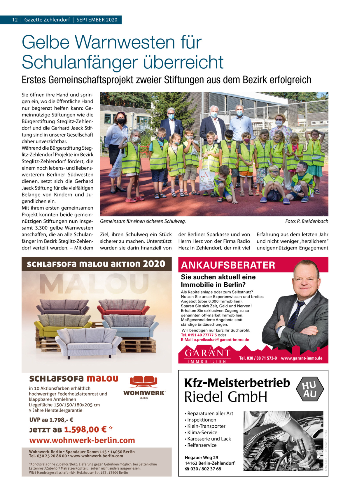 12  |  Gazette Zehlendorf  |  September 2020  Gelbe Warnwesten für Schulanfänger überreicht Erstes Gemeinschaftsprojekt zweier Stiftungen aus dem Bezirk erfolgreich Sie öffnen ihre Hand und springen ein, wo die öffentliche Hand nur begrenzt helfen kann: Gemeinnützige Stiftungen wie die bürgerstiftung Steglitz-Zehlendorf und die Gerhard Jaeck Stiftung sind in unserer Gesellschaft daher unverzichtbar. Während die bürgerstiftung Steglitz-Zehlendorf projekte im bezirk Steglitz-Zehlendorf fördert, die einem noch lebens- und liebenswerterem berliner Südwesten dienen, setzt sich die Gerhard Jaeck Stiftung für die vielfältigen belange von Kindern und Jugendlichen ein. mit ihrem ersten gemeinsamen projekt konnten beide gemeinnützigen Stiftungen nun insgesamt 3.300 gelbe Warnwesten anschaffen, die an alle Schulanfänger im bezirk Steglitz-Zehlendorf verteilt wurden. – mit dem  Gemeinsam für einen sicheren Schulweg. Ziel, ihren Schulweg ein Stück sicherer zu machen. Unterstützt wurden sie darin finanziell von  schlafsofa malou aktion 2020  Foto: R. Breidenbach  der berliner Sparkasse und von Herrn Herz von der Firma radio Herz in Zehlendorf, der mit viel  erfahrung aus dem letzten Jahr und nicht weniger „herzlichem“ uneigennützigem engagement  ANKAUFSBERATER Sie suchen aktuell eine Immobilie in Berlin? Als Kapitalanlage oder zum Selbstnutz? Nutzen Sie unser Expertenwissen und breites Angebot (über 6.000 Immobilien). Sparen Sie sich Zeit, Geld und Nerven! Erhalten Sie exklusiven Zugang zu so genannten off-market Immobilien. Maßgeschneiderte Angebote statt ständige Enttäuschungen. Wir benötigen nur kurz Ihr Suchprofil. Tel. 0151 40 77777 5 oder E-Mail o.preikschat@garant-immo.de  Tel. 030 / 88 71 573-0 www.garant-immo.de  Kfz-Meisterbetrieb ®  BERLIN  UVP ab 1.798,- €  jetzt ab 1.598,00 € * www.wohnwerk-berlin.com Wohnwerk-Berlin • Spandauer Damm 115 • 14050 Berlin Tel. 030 25 20 86 00 • www.wohnwerk-berlin.com *Abholpreis ohne Zubehör/Deko, Lieferung gegen Gebühren möglich, bei Betten ohne Lattenrost/Zubehör/ Matratze/Kopfteil, sofern nicht anders ausgewiesen. W&S Handelsgesellschaft mbH, Holzhauser Str. 153 . 13509 Berlin  Riedel GmbH • Reparaturen aller Art • Inspektionen • Klein-Transporter • Klima-Service • Karosserie und Lack • Reifenservice Hegauer Weg 29 14163 Berlin-Zehlendorf ☎ 030 / 802 37 68  HU AU  Foto: Karin u. Uwe Annas / Fotolia  schlafsofa malou