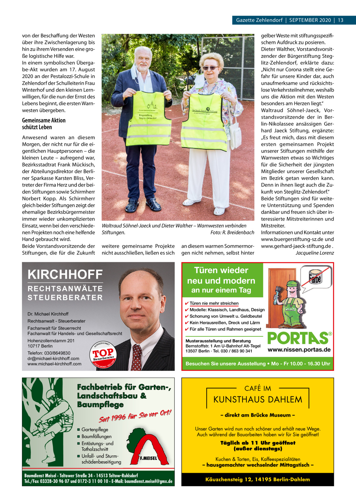 Gazette Zehlendorf  |  September 2020  |  13 von der Beschaffung der Westen über ihre Zwischenlagerung bis hin zu ihrem Versenden eine große logistische Hilfe war. In einem symbolischen Übergabe-Akt wurden am 17.  August 2020 an der Pestalozzi-Schule in Zehlendorf der Schulleiterin Frau Winterhof und den kleinen Lernwilligen, für die nun der Ernst des Lebens beginnt, die ersten Warnwesten übergeben.  Gemeinsame Aktion schützt Leben Anwesend waren an diesem Morgen, der nicht nur für die eigentlichen Hauptpersonen – die kleinen Leute – aufregend war, Bezirksstadtrat Frank Mückisch, der Abteilungsdirektor der Berliner Sparkasse Karsten Bliss, Vertreter der Firma Herz und der beiden Stiftungen sowie Schirmherr Norbert Kopp. Als Schirmherr gleich beider Stiftungen zeigt der ehemalige Bezirksbürgermeister immer wieder unkomplizierten Einsatz, wenn bei den verschiedenen Projekten noch eine helfende Hand gebraucht wird. Beide Vorstandsvorsitzende der Stiftungen, die für die Zukunft  Waltraud Söhnel-Jaeck und Dieter Walther – Warnwesten verbinden Stiftungen. � Foto: R. Breidenbach weitere gemeinsame Projekte nicht ausschließen, ließen es sich  an diesem warmen Sommermorgen nicht nehmen, selbst hinter  gelber Weste mit stiftungsspezifischem Aufdruck zu posieren. Dieter Walther, Vorstandsvorsitzender der Bürgerstiftung Steglitz-Zehlendorf, erklärte dazu: „Nicht nur Corona stellt eine Gefahr für unsere Kinder dar, auch unaufmerksame und rücksichtslose Verkehrsteilnehmer, weshalb uns die Aktion mit den Westen besonders am Herzen liegt.“ Waltraud Söhnel-Jaeck, Vorstandsvorsitzende der in Berlin-Nikolassee ansässigen Gerhard Jaeck Stiftung, ergänzte: „Es freut mich, dass mit diesem ersten gemeinsamen Projekt unserer Stiftungen mithilfe der Warnwesten etwas so Wichtiges für die Sicherheit der jüngsten Mitglieder unserer Gesellschaft im Bezirk getan werden kann. Denn in ihnen liegt auch die Zukunft von Steglitz-Zehlendorf.“ Beide Stiftungen sind für weitere Unterstützung und Spenden dankbar und freuen sich über interessierte Mitstreiterinnen und Mitstreiter. Informationen und Kontakt unter www.buergerstiftung-sz.de und www.gerhard-jaeck-stiftung.de . � Jacqueline Lorenz  Türen wieder neu und modern  KIRCHHOFF RECHTSANWÄLTE S T E U E R B E R AT E R  an nur einem Tag  ✔ Türen nie mehr streichen ✔ Modelle: Klassisch, Landhaus, Design  Dr. Michael Kirchhoff  ✔ Schonung von Umwelt u. Geldbeutel  Rechtsanwalt - Steuerberater  ✔ Kein Herausreißen, Dreck und Lärm  Fachanwalt für Steuerrecht Fachanwalt für Handels- und Gesellschaftsrecht  ✔ Für alle Türen und Rahmen geeignet  Hohenzollerndamm 201 10717 Berlin  Musterausstellung und Beratung Bernstoffstr. 1 Am U-Bahnhof Alt-Tegel 13507 Berlin · Tel. 030 / 863 90 341  GEZ  EICHNET  TOP  A  ter euerbera  FO CU S  S -MONEY TE  T  Fachbetrieb für Garten-, Landschaftsbau & Baumpflege  Sie vor Ort! Seit 1996 für  ▪ Gartenpflege ▪ Baumfällungen ▪ Entästungs- und Totholzschnitt ▪ Unfall- und Sturmschädenbeseitigung  www.nissen.portas.de  Besuchen Sie unsere Ausstellung • Mo - Fr 10.00 - 16.30 Uhr  08  St  20  Telefon: 030/8649830 dr@michael-kirchhoff.com www.michael-kirchhoff.com  US  F.MEISEL  Baumdienst Meisel · Teltower Straße 34 · 14513 Teltow-Ruhlsdorf Tel./Fax 03328-30 96 07 und 0172-3 11 00 10 · E-Mail: baumdienst.meisel@gmx.de