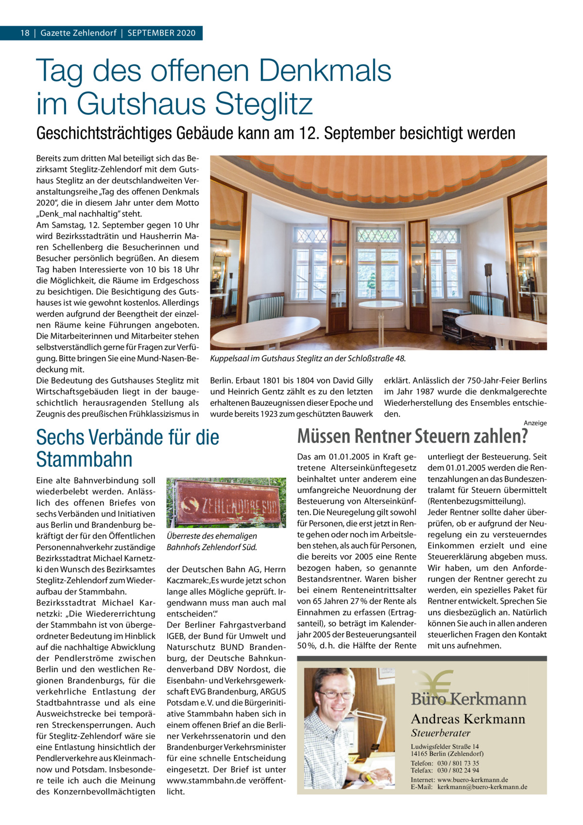 18  |  Gazette Zehlendorf  |  September 2020  Tag des offenen Denkmals im Gutshaus Steglitz Geschichtsträchtiges Gebäude kann am 12. September besichtigt werden Bereits zum dritten Mal beteiligt sich das Bezirksamt Steglitz-Zehlendorf mit dem Gutshaus Steglitz an der deutschlandweiten Veranstaltungsreihe „Tag des offenen Denkmals 2020“, die in diesem Jahr unter dem Motto „Denk_mal nachhaltig” steht. Am Samstag, 12. September gegen 10 Uhr wird Bezirksstadträtin und Hausherrin Maren Schellenberg die Besucherinnen und Besucher persönlich begrüßen. An diesem Tag haben Interessierte von 10 bis 18  Uhr die Möglichkeit, die Räume im Erdgeschoss zu besichtigen. Die Besichtigung des Gutshauses ist wie gewohnt kostenlos. Allerdings werden aufgrund der Beengtheit der einzelnen Räume keine Führungen angeboten. Die Mitarbeiterinnen und Mitarbeiter stehen selbstverständlich gerne für Fragen zur Verfügung. Bitte bringen Sie eine Mund-Nasen-Bedeckung mit. Die Bedeutung des Gutshauses Steglitz mit Wirtschaftsgebäuden liegt in der baugeschichtlich herausragenden Stellung als Zeugnis des preußischen Frühklassizismus in  Kuppelsaal im Gutshaus Steglitz an der Schloßstraße 48. Berlin. Erbaut 1801 bis 1804 von David Gilly und Heinrich Gentz zählt es zu den letzten erhaltenen Bauzeugnissen dieser Epoche und wurde bereits 1923 zum geschützten Bauwerk  Sechs Verbände für die Stammbahn Eine alte Bahnverbindung soll wiederbelebt werden. Anlässlich des offenen Briefes von sechs Verbänden und Initiativen aus Berlin und Brandenburg bekräftigt der für den Öffentlichen Personennahverkehr zuständige Bezirksstadtrat Michael Karnetzki den Wunsch des Bezirksamtes Steglitz-Zehlendorf zum Wiederaufbau der Stammbahn. Bezirksstadtrat Michael Karnetzki: „Die Wiedererrichtung der Stammbahn ist von übergeordneter Bedeutung im Hinblick auf die nachhaltige Abwicklung der Pendlerströme zwischen Berlin und den westlichen Regionen Brandenburgs, für die verkehrliche Entlastung der Stadtbahntrasse und als eine Ausweichstrecke bei temporären Streckensperrungen. Auch für Steglitz-Zehlendorf wäre sie eine Entlastung hinsichtlich der Pendlerverkehre aus Kleinmachnow und Potsdam. Insbesondere teile ich auch die Meinung des Konzernbevollmächtigten  Überreste des ehemaligen Bahnhofs Zehlendorf Süd. der Deutschen Bahn AG, Herrn Kaczmarek: ‚Es wurde jetzt schon lange alles Mögliche geprüft. Irgendwann muss man auch mal entscheiden‘.“ Der Berliner Fahrgastverband IGEB, der Bund für Umwelt und Naturschutz BUND Brandenburg, der Deutsche Bahnkundenverband DBV Nordost, die Eisenbahn- und Verkehrsgewerkschaft EVG Brandenburg, ARGUS Potsdam e. V. und die Bürgerinitiative Stammbahn haben sich in einem offenen Brief an die Berliner Verkehrssenatorin und den Brandenburger Verkehrsminister für eine schnelle Entscheidung eingesetzt. Der Brief ist unter www.stammbahn.de veröffentlicht.  erklärt. Anlässlich der 750-Jahr-Feier Berlins im Jahr 1987 wurde die denkmalgerechte Wiederherstellung des Ensembles entschieden. Anzeige  Müssen Rentner Steuern zahlen? Das am 01.01.2005 in Kraft getretene Alterseinkünftegesetz beinhaltet unter anderem eine umfangreiche Neuordnung der Besteuerung von Alterseinkünften. Die Neuregelung gilt sowohl für Personen, die erst jetzt in Rente gehen oder noch im Arbeitsleben stehen, als auch für Personen, die bereits vor 2005 eine Rente bezogen haben, so genannte Bestandsrentner. Waren bisher bei einem Renteneintrittsalter von 65 Jahren 27 % der Rente als Einnahmen zu erfassen (Ertragsanteil), so beträgt im Kalenderjahr 2005 der Besteuerungsanteil 50 %, d. h. die Hälfte der Rente  unterliegt der Besteuerung. Seit dem 01.01.2005 werden die Rentenzahlungen an das Bundeszentralamt für Steuern übermittelt (Rentenbezugsmitteilung). Jeder Rentner sollte daher überprüfen, ob er aufgrund der Neuregelung ein zu versteuerndes Einkommen erzielt und eine Steuererklärung abgeben muss. Wir haben, um den Anforderungen der Rentner gerecht zu werden, ein spezielles Paket für Rentner entwickelt. Sprechen Sie uns diesbezüglich an. Natürlich können Sie auch in allen anderen steuerlichen Fragen den Kontakt mit uns aufnehmen.  Andreas Kerkmann Steuerberater  Foto: Denis Junker / Fotolia  Ludwigsfelder Straße 14 14165 Berlin (Zehlendorf) Telefon: 030 / 801 73 35 Telefax: 030 / 802 24 94 Internet: www.buero-kerkmann.de E-Mail: kerkmann@buero-kerkmann.de Mandantenportal https://buero-kerkmann.portalbereich.de