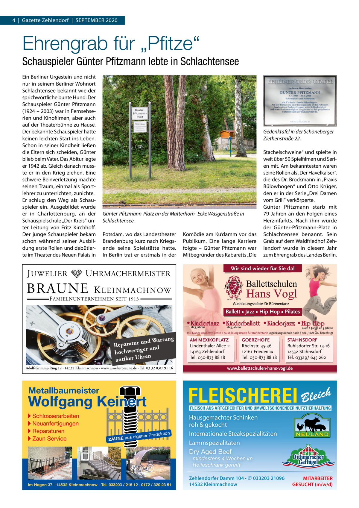 4  |  Gazette Zehlendorf  |  September 2020  Ehrengrab für „Pﬁtze“ Schauspieler Günter Pﬁtzmann lebte in Schlachtensee ein berliner Urgestein und nicht nur in seinem berliner Wohnort Schlachtensee bekannt wie der sprichwörtliche bunte Hund: Der Schauspieler Günter pfitzmann (1924 – 2003) war in Fernsehserien und Kinofilmen, aber auch auf der theaterbühne zu Hause. Der bekannte Schauspieler hatte keinen leichten Start ins Leben. Schon in seiner Kindheit ließen die eltern sich scheiden, Günter blieb beim Vater. Das Abitur legte er 1942 ab. Gleich danach musste er in den Krieg ziehen. eine schwere beinverletzung machte seinen traum, einmal als Sportlehrer zu unterrichten, zunichte. er schlug den Weg als Schauspieler ein. Ausgebildet wurde er in Charlottenburg, an der Schauspielschule „Der Kreis“ unter Leitung von Fritz Kirchhoff. Der junge Schauspieler bekam schon während seiner Ausbildung erste rollen und debütierte im theater des Neuen palais in  J UWELIER  Gedenktafel in der Schöneberger Ziethenstraße 22.  Günter-Pfitzmann-Platz an der Matterhorn- Ecke Wasgenstraße in Schlachtensee. potsdam, wo das Landestheater brandenburg kurz nach Kriegsende seine Spielstätte hatte. In berlin trat er erstmals in der  UHRMACHERMEISTER  BRAUNE  Komödie am Ku’damm vor das publikum. eine lange Karriere folgte – Günter pfitzmann war mitbegründer des Kabaretts „Die  Stachelschweine“ und spielte in weit über 50 Spielfilmen und Serien mit. Am bekanntesten waren seine rollen als „Der Havelkaiser“, die des Dr. brockmann in „praxis bülowbogen“ und Otto Krüger, den er in der Serie „Drei Damen vom Grill“ verkörperte. Günter pfitzmann starb mit 79  Jahren an den Folgen eines Herzinfarkts. Nach ihm wurde der Günter-pfitzmann-platz in Schlachtensee benannt. Sein Grab auf dem Waldfriedhof Zehlendorf wurde in diesem Jahr zum ehrengrab des Landes berlin.  Wir sind wieder für Sie da!  K L E I N M A C H N OW  F AMIELNUNTERNEHMEN SEIT 1913  Foto: Kadmy / AdobeStock  Ballett • Jazz • Hip Hop • Pilates  Int. Dance Academy Berlin / Ausbildungsstätte für Bühnentanz Ergänzungsschule nach § 102 / BAFÖG berechtigt  ng und Wartu Reparatur er und hochwertig ren antiker Uh Adolf-Grimme-Ring 12 · 14532 Kleinmachnow · www.juwelierbraune.de · Tel. 03 32 03/7 91 16  Wolfgang Keinert  STAHNSDORF Ruhlsdorfer Str. 14-16 14532 Stahnsdorf Tel. 03329/ 645 262  www.ballettschulen-hans-vogl.de  FLEISCH AUS ARTGERECHTER UND UMWELTSCHONENDER NUTZTIERHALTUNG  roduktion  s eigener P  ZÄUNE au  GOERZHÖFE Rheinstr. 45-46 12161 Friedenau Tel. 030-873 88 18  FLEISCHEREI Bleich  Metallbaumeister  ▸ Schlosserarbeiten ▸ Neuanfertigungen ▸ Reparaturen ▸ Zaun Service  AM MEXIKOPLATZ Lindenthaler Allee 11 14163 Zehlendorf Tel. 030-873 88 18  Hausgemachter Schinken roh & gekocht Internationale Steakspezialitäten Lammspezialitäten Dry Aged Beef mindestens 4 Wochen im Reifeschrank gereift  Im Hagen 37 · 14532 Kleinmachnow · Tel. 033203 / 216 12 · 0172 / 320 23 51  Zehlendorfer Damm 104 • � 033203 21096 14532 Kleinmachnow  MITARBEITER GESUCHT (m/w/d)