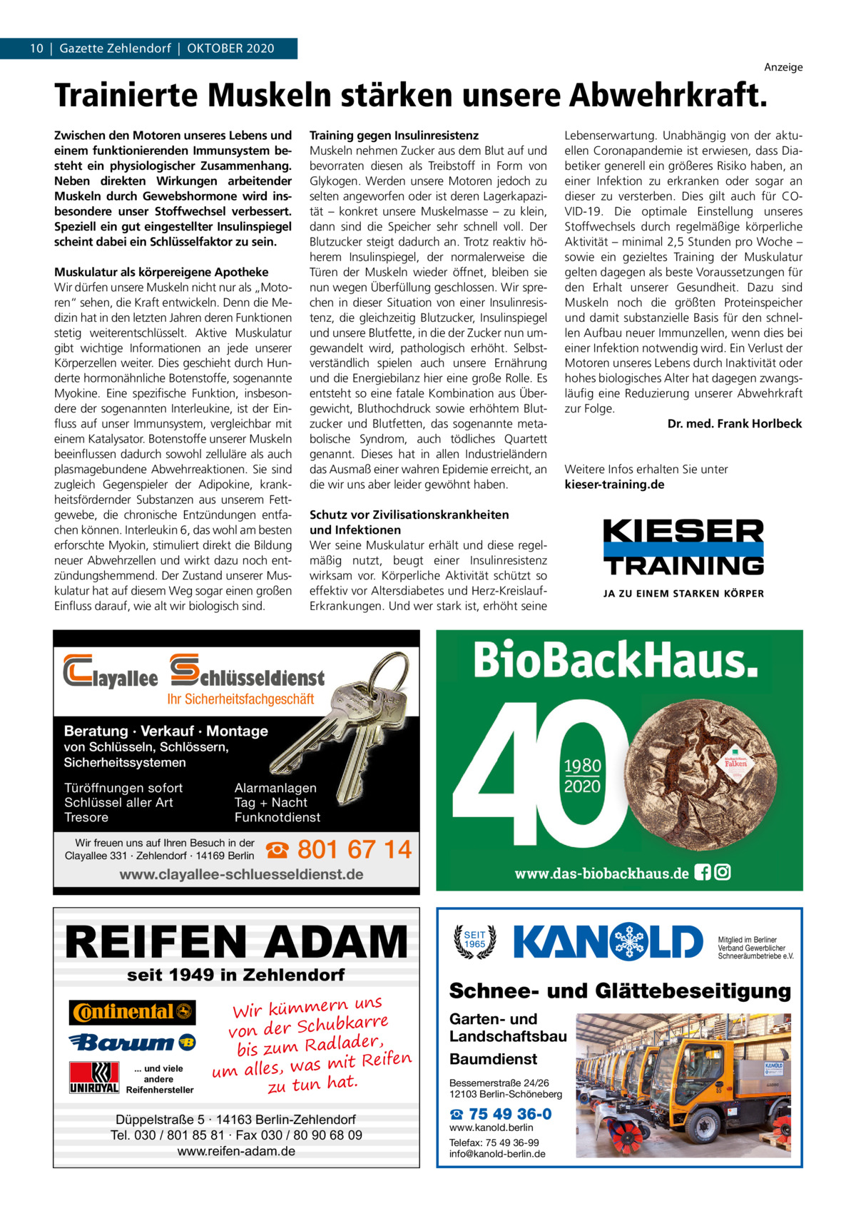 10  |  Gazette Zehlendorf  |  OKTOBEr 2020 Anzeige  Trainierte Muskeln stärken unsere Abwehrkraft. Zwischen den Motoren unseres Lebens und einem funktionierenden Immunsystem besteht ein physiologischer Zusammenhang. Neben direkten Wirkungen arbeitender Muskeln durch Gewebshormone wird insbesondere unser Stoffwechsel verbessert. Speziell ein gut eingestellter Insulinspiegel scheint dabei ein Schlüsselfaktor zu sein. Muskulatur als körpereigene Apotheke Wir dürfen unsere Muskeln nicht nur als „Motoren“ sehen, die Kraft entwickeln. Denn die Medizin hat in den letzten Jahren deren Funktionen stetig weiterentschlüsselt. Aktive Muskulatur gibt wichtige Informationen an jede unserer Körperzellen weiter. Dies geschieht durch Hunderte hormonähnliche Botenstoffe, sogenannte Myokine. Eine spezifische Funktion, insbesondere der sogenannten Interleukine, ist der Einfluss auf unser Immunsystem, vergleichbar mit einem Katalysator. Botenstoffe unserer Muskeln beeinflussen dadurch sowohl zelluläre als auch plasmagebundene Abwehrreaktionen. Sie sind zugleich Gegenspieler der Adipokine, krankheitsfördernder Substanzen aus unserem Fettgewebe, die chronische Entzündungen entfachen können. Interleukin 6, das wohl am besten erforschte Myokin, stimuliert direkt die Bildung neuer Abwehrzellen und wirkt dazu noch entzündungshemmend. Der Zustand unserer Muskulatur hat auf diesem Weg sogar einen großen Einfluss darauf, wie alt wir biologisch sind.  layallee  Training gegen Insulinresistenz Muskeln nehmen Zucker aus dem Blut auf und bevorraten diesen als Treibstoff in Form von Glykogen. Werden unsere Motoren jedoch zu selten angeworfen oder ist deren Lagerkapazität – konkret unsere Muskelmasse – zu klein, dann sind die Speicher sehr schnell voll. Der Blutzucker steigt dadurch an. Trotz reaktiv höherem Insulinspiegel, der normalerweise die Türen der Muskeln wieder öffnet, bleiben sie nun wegen Überfüllung geschlossen. Wir sprechen in dieser Situation von einer Insulinresistenz, die gleichzeitig Blutzucker, Insulinspiegel und unsere Blutfette, in die der Zucker nun umgewandelt wird, pathologisch erhöht. Selbstverständlich spielen auch unsere Ernährung und die Energiebilanz hier eine große Rolle. Es entsteht so eine fatale Kombination aus Übergewicht, Bluthochdruck sowie erhöhtem Blutzucker und Blutfetten, das sogenannte metabolische Syndrom, auch tödliches Quartett genannt. Dieses hat in allen Industrieländern das Ausmaß einer wahren Epidemie erreicht, an die wir uns aber leider gewöhnt haben.  Lebenserwartung. Unabhängig von der aktuellen Coronapandemie ist erwiesen, dass Diabetiker generell ein größeres Risiko haben, an einer Infektion zu erkranken oder sogar an dieser zu versterben. Dies gilt auch für COVID-19. Die optimale Einstellung unseres Stoffwechsels durch regelmäßige körperliche Aktivität – minimal 2,5 Stunden pro Woche – sowie ein gezieltes Training der Muskulatur gelten dagegen als beste Voraussetzungen für den Erhalt unserer Gesundheit. Dazu sind Muskeln noch die größten Proteinspeicher und damit substanzielle Basis für den schnellen Aufbau neuer Immunzellen, wenn dies bei einer Infektion notwendig wird. Ein Verlust der Motoren unseres Lebens durch Inaktivität oder hohes biologisches Alter hat dagegen zwangsläufig eine Reduzierung unserer Abwehrkraft zur Folge. Dr. med. Frank Horlbeck  Weitere Infos erhalten Sie unter kieser-training.de  Schutz vor Zivilisationskrankheiten und Infektionen Wer seine Muskulatur erhält und diese regelmäßig nutzt, beugt einer Insulinresistenz wirksam vor. Körperliche Aktivität schützt so effektiv vor Altersdiabetes und Herz-KreislaufErkrankungen. Und wer stark ist, erhöht seine  chlüsseldienst  Ihr Sicherheitsfachgeschäft  Beratung · Verkauf · Montage von Schlüsseln, Schlössern, Sicherheitssystemen Türöffnungen sofort Schlüssel aller Art Tresore  Alarmanlagen Tag + Nacht Funknotdienst  Wir freuen uns auf Ihren Besuch in der Clayallee 331 · Zehlendorf · 14169 Berlin  ☎ 801 67 14  www.clayallee-schluesseldienst.de  www.das-biobackhaus.de  REIFEN ADAM seit 1949 in Zehlendorf  ... und viele andere Reifenhersteller  uns Wir kümmern re ar bk von der Schu er d , bis zum Radla mit Reifen um alles, was zu tun hat.  Düppelstraße 5 · 14163 Berlin-Zehlendorf Tel. 030 / 801 85 81 · Fax 030 / 80 90 68 09 www.reifen-adam.de  Mitglied im Berliner Verband Gewerblicher Schneeräumbetriebe e.V.  Schnee- und Glättebeseitigung Garten- und Landschaftsbau Baumdienst Bessemerstraße 24/26 12103 Berlin-Schöneberg  ☎ 75 49 36-0  www.kanold.berlin Telefax: 75 49 36-99 info@kanold-berlin.de