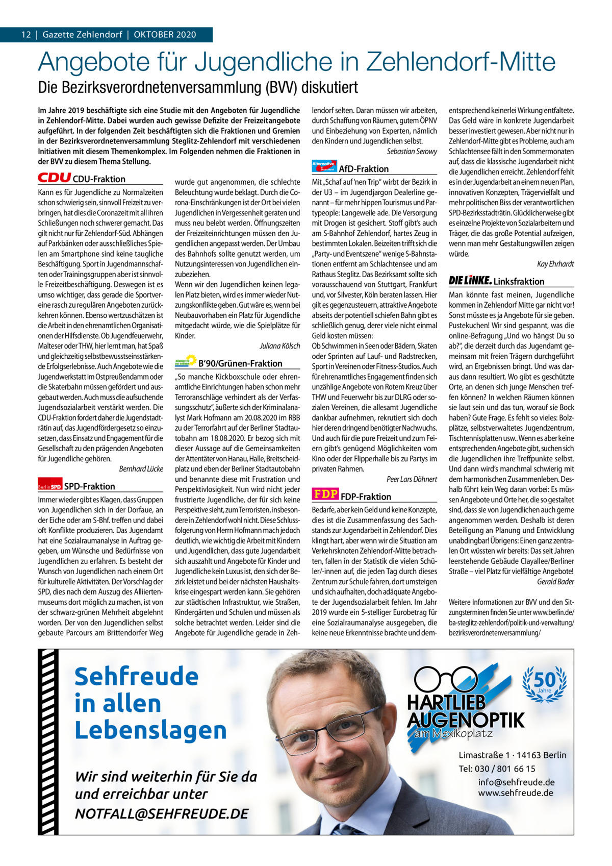 1 | Gazette Zehlendorf 12  |  Gazette Zehlendorf  |  OKTOBEr | OKTOBEr 2020 2020  Angebote für Jugendliche in Zehlendorf-Mitte Die Bezirksverordnetenversammlung (BVV) diskutiert Im Jahre 2019 beschäftigte sich eine Studie mit den Angeboten für Jugendliche in Zehlendorf-Mitte. Dabei wurden auch gewisse Defizite der Freizeitangebote aufgeführt. In der folgenden Zeit beschäftigten sich die Fraktionen und Gremien in der Bezirksverordnetenversammlung Steglitz-Zehlendorf mit verschiedenen Initiativen mit diesem Themenkomplex. Im Folgenden nehmen die Fraktionen in der BVV zu diesem Thema Stellung.  lendorf selten. Daran müssen wir arbeiten, durch Schaffung von Räumen, gutem ÖPNV und Einbeziehung von Experten, nämlich den Kindern und Jugendlichen selbst. Sebastian Serowy Alternative für  Deutschland  CDU-Fraktion Kann es für Jugendliche zu Normalzeiten schon schwierig sein, sinnvoll Freizeit zu verbringen, hat dies die Coronazeit mit all ihren Schließungen noch schwerer gemacht. Das gilt nicht nur für Zehlendorf-Süd. Abhängen auf Parkbänken oder ausschließliches Spielen am Smartphone sind keine taugliche Beschäftigung. Sport in Jugendmannschaften oder Trainingsgruppen aber ist sinnvolle Freizeitbeschäftigung. Deswegen ist es umso wichtiger, dass gerade die Sportvereine rasch zu regulären Angeboten zurückkehren können. Ebenso wertzuschätzen ist die Arbeit in den ehrenamtlichen Organisationen der Hilfsdienste. Ob Jugendfeuerwehr, Malteser oder THW, hier lernt man, hat Spaß und gleichzeitig selbstbewusstseinsstärkende Erfolgserlebnisse. Auch Angebote wie die Jugendwerkstatt im Ostpreußendamm oder die Skaterbahn müssen gefördert und ausgebaut werden. Auch muss die aufsuchende Jugendsozialarbeit verstärkt werden. Die CDU-Fraktion fordert daher die Jugendstadträtin auf, das Jugendfördergesetz so einzusetzen, dass Einsatz und Engagement für die Gesellschaft zu den prägenden Angeboten für Jugendliche gehören. Bernhard Lücke Berlin  SPD-Fraktion  Immer wieder gibt es Klagen, dass Gruppen von Jugendlichen sich in der Dorfaue, an der Eiche oder am S-Bhf. treffen und dabei oft Konflikte produzieren. Das Jugendamt hat eine Sozialraumanalyse in Auftrag gegeben, um Wünsche und Bedürfnisse von Jugendlichen zu erfahren. Es besteht der Wunsch von Jugendlichen nach einem Ort für kulturelle Aktivitäten. Der Vorschlag der SPD, dies nach dem Auszug des Alliiertenmuseums dort möglich zu machen, ist von der schwarz-grünen Mehrheit abgelehnt worden. Der von den Jugendlichen selbst gebaute Parcours am Brittendorfer Weg  wurde gut angenommen, die schlechte Beleuchtung wurde beklagt. Durch die Corona-Einschränkungen ist der Ort bei vielen Jugendlichen in Vergessenheit geraten und muss neu belebt werden. Öffnungszeiten der Freizeiteinrichtungen müssen den Jugendlichen angepasst werden. Der Umbau des Bahnhofs sollte genutzt werden, um Nutzungsinteressen von Jugendlichen einzubeziehen. Wenn wir den Jugendlichen keinen legalen Platz bieten, wird es immer wieder Nutzungskonflikte geben. Gut wäre es, wenn bei Neubauvorhaben ein Platz für Jugendliche mitgedacht würde, wie die Spielplätze für Kinder. Juliana Kölsch  B‘90/Grünen-Fraktion „So manche Kickboxschule oder ehrenamtliche Einrichtungen haben schon mehr Terroranschläge verhindert als der Verfassungsschutz“, äußerte sich der Kriminalanalyst Mark Hofmann am 20.08.2020 im RBB zu der Terrorfahrt auf der Berliner Stadtautobahn am 18.08.2020. Er bezog sich mit dieser Aussage auf die Gemeinsamkeiten der Attentäter von Hanau, Halle, Breitscheidplatz und eben der Berliner Stadtautobahn und benannte diese mit Frustration und Perspektivlosigkeit. Nun wird nicht jeder frustrierte Jugendliche, der für sich keine Perspektive sieht, zum Terroristen, insbesondere in Zehlendorf wohl nicht. Diese Schlussfolgerung von Herrn Hofmann mach jedoch deutlich, wie wichtig die Arbeit mit Kindern und Jugendlichen, dass gute Jugendarbeit sich auszahlt und Angebote für Kinder und Jugendliche kein Luxus ist, den sich der Bezirk leistet und bei der nächsten Haushaltskrise eingespart werden kann. Sie gehören zur städtischen Infrastruktur, wie Straßen, Kindergärten und Schulen und müssen als solche betrachtet werden. Leider sind die Angebote für Jugendliche gerade in Zeh Sehfreude in allen Lebenslagen  1.140 Zeinen pro Fraktion   Vorwort 419 CDU 1123 SPD 1162 Grüne Wir sind1250 weiterhin für Sie da AfD und erreichbar 1183 unter FDP NOTFALL@SEHFREUDE.DE 1157 Linke 1152  AfD-Fraktion  Mit „Schaf auf ‘nen Trip“ wirbt der Bezirk in der U3 – im Jugendjargon Dealerline genannt – für mehr hippen Tourismus und Partypeople: Langeweile ade. Die Versorgung mit Drogen ist gesichert. Stoff gibt’s auch am S-Bahnhof Zehlendorf, hartes Zeug in bestimmten Lokalen. Beizeiten trifft sich die „Party- und Eventszene“ wenige S-Bahnstationen entfernt am Schlachtensee und am Rathaus Steglitz. Das Bezirksamt sollte sich vorausschauend von Stuttgart, Frankfurt und, vor Silvester, Köln beraten lassen. Hier gilt es gegenzusteuern, attraktive Angebote abseits der potentiell schiefen Bahn gibt es schließlich genug, derer viele nicht einmal Geld kosten müssen: Ob Schwimmen in Seen oder Bädern, Skaten oder Sprinten auf Lauf- und Radstrecken, Sport in Vereinen oder Fitness-Studios. Auch für ehrenamtliches Engagement finden sich unzählige Angebote von Rotem Kreuz über THW und Feuerwehr bis zur DLRG oder sozialen Vereinen, die allesamt Jugendliche dankbar aufnehmen, rekrutiert sich doch hier deren dringend benötigter Nachwuchs. Und auch für die pure Freizeit und zum Feiern gibt’s genügend Möglichkeiten vom Kino oder der Flipperhalle bis zu Partys im privaten Rahmen. Peer Lars Döhnert  FDP-Fraktion Bedarfe, aber kein Geld und keine Konzepte, dies ist die Zusammenfassung des Sachstands zur Jugendarbeit in Zehlendorf. Dies klingt hart, aber wenn wir die Situation am Verkehrsknoten Zehlendorf-Mitte betrachten, fallen in der Statistik die vielen Schüler/-innen auf, die jeden Tag durch dieses Zentrum zur Schule fahren, dort umsteigen und sich aufhalten, doch adäquate Angebote der Jugendsozialarbeit fehlen. Im Jahr 2019 wurde ein 5-stelliger Eurobetrag für eine Sozialraumanalyse ausgegeben, die keine neue Erkenntnisse brachte und dem entsprechend keinerlei Wirkung entfaltete. Das Geld wäre in konkrete Jugendarbeit besser investiert gewesen. Aber nicht nur in Zehlendorf-Mitte gibt es Probleme, auch am Schlachtensee fällt in den Sommermonaten auf, dass die klassische Jugendarbeit nicht die Jugendlichen erreicht. Zehlendorf fehlt es in der Jugendarbeit an einem neuen Plan, innovativen Konzepten, Trägervielfalt und mehr politischen Biss der verantwortlichen SPD-Bezirksstadträtin. Glücklicherweise gibt es einzelne Projekte von Sozialarbeitern und Träger, die das große Potential aufzeigen, wenn man mehr Gestaltungswillen zeigen würde. Kay Ehrhardt  Linksfraktion Man könnte fast meinen, Jugendliche kommen in Zehlendorf Mitte gar nicht vor! Sonst müsste es ja Angebote für sie geben. Pustekuchen! Wir sind gespannt, was die online-Befragung „Und wo hängst Du so ab?“, die derzeit durch das Jugendamt gemeinsam mit freien Trägern durchgeführt wird, an Ergebnissen bringt. Und was daraus dann resultiert. Wo gibt es geschützte Orte, an denen sich junge Menschen treffen können? In welchen Räumen können sie laut sein und das tun, worauf sie Bock haben? Gute Frage. Es fehlt so vieles: Bolzplätze, selbstverwaltetes Jugendzentrum, Tischtennisplatten usw.. Wenn es aber keine entsprechenden Angebote gibt, suchen sich die Jugendlichen ihre Treffpunkte selbst. Und dann wird‘s manchmal schwierig mit dem harmonischen Zusammenleben. Deshalb führt kein Weg daran vorbei: Es müssen Angebote und Orte her, die so gestaltet sind, dass sie von Jugendlichen auch gerne angenommen werden. Deshalb ist deren Beteiligung an Planung und Entwicklung unabdingbar! Übrigens: Einen ganz zentralen Ort wüssten wir bereits: Das seit Jahren leerstehende Gebäude Clayallee/Berliner Straße – viel Platz für vielfältige Angebote! Gerald Bader Weitere Informationen zur BVV und den Sitzungsterminen finden Sie unter www.berlin.de/ ba-steglitz-zehlendorf/politik-und-verwaltung/ bezirksverordnetenversammlung/  50 Jahre  am Mexikoplatz Limastraße 1 · 14163 Berlin Tel: 030 / 801 66 15 info@sehfreude.de www.sehfreude.de