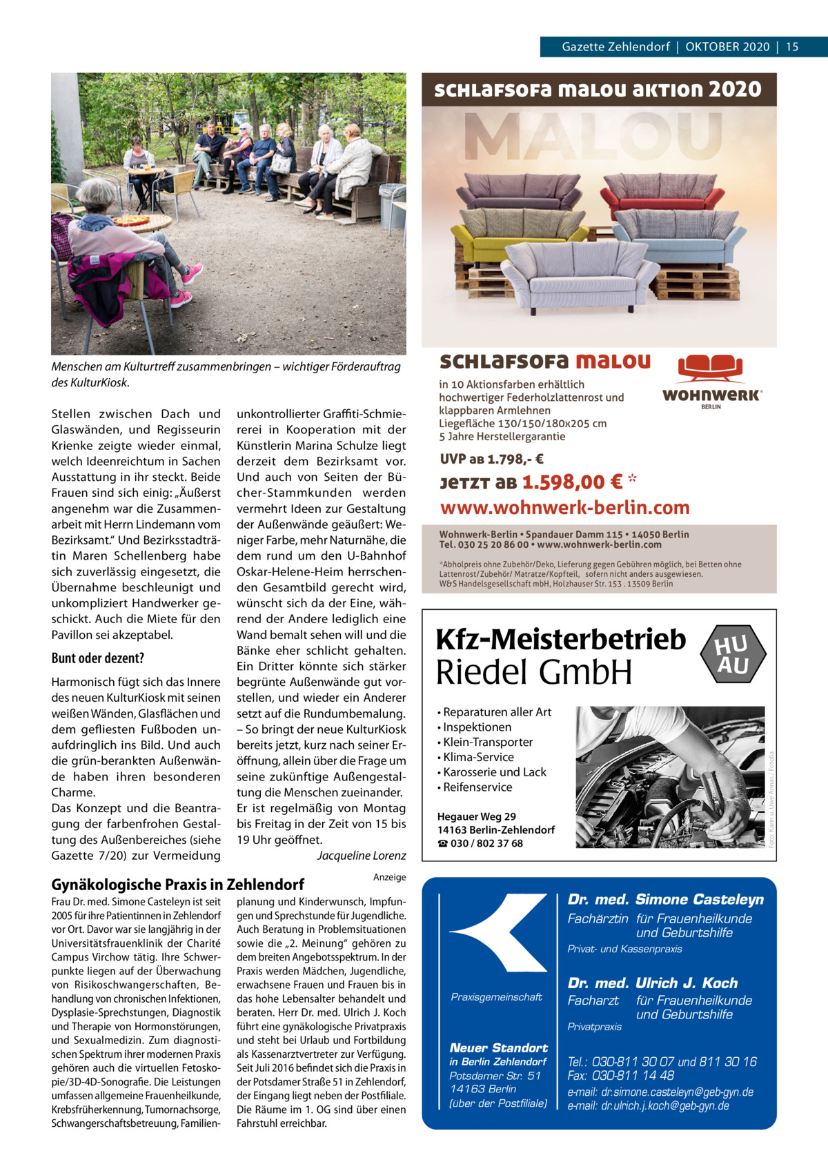 Gazette Zehlendorf  |  Oktober 2020  |  15  schlafsofa malou aktion 2020  Stellen zwischen Dach und Glaswänden, und Regisseurin Krienke zeigte wieder einmal, welch Ideenreichtum in Sachen Ausstattung in ihr steckt. Beide Frauen sind sich einig: „Äußerst angenehm war die Zusammenarbeit mit Herrn Lindemann vom Bezirksamt.“ Und Bezirksstadträtin Maren Schellenberg habe sich zuverlässig eingesetzt, die Übernahme beschleunigt und unkompliziert Handwerker geschickt. Auch die Miete für den Pavillon sei akzeptabel.  Bunt oder dezent? Harmonisch fügt sich das Innere des neuen KulturKiosk mit seinen weißen Wänden, Glasflächen und dem gefliesten Fußboden unaufdringlich ins Bild. Und auch die grün-berankten Außenwände haben ihren besonderen Charme. Das Konzept und die Beantragung der farbenfrohen Gestaltung des Außenbereiches (siehe Gazette 7/20) zur Vermeidung  unkontrollierter Graffiti-Schmiererei in Kooperation mit der Künstlerin Marina Schulze liegt derzeit dem Bezirksamt vor. Und auch von Seiten der Bücher-Stammkunden werden vermehrt Ideen zur Gestaltung der Außenwände geäußert: Weniger Farbe, mehr Naturnähe, die dem rund um den U-Bahnhof Oskar-Helene-Heim herrschenden Gesamtbild gerecht wird, wünscht sich da der Eine, während der Andere lediglich eine Wand bemalt sehen will und die Bänke eher schlicht gehalten. Ein Dritter könnte sich stärker begrünte Außenwände gut vorstellen, und wieder ein Anderer setzt auf die Rundumbemalung. – So bringt der neue KulturKiosk bereits jetzt, kurz nach seiner Eröffnung, allein über die Frage um seine zukünftige Außengestaltung die Menschen zueinander. Er ist regelmäßig von Montag bis Freitag in der Zeit von 15 bis 19 Uhr geöffnet. � Jacqueline Lorenz  Gynäkologische Praxis in Zehlendorf Frau Dr. med. Simone Casteleyn ist seit 2005 für ihre Patientinnen in Zehlendorf vor Ort. Davor war sie langjährig in der Universitätsfrauenklinik der Charité Campus Virchow tätig. Ihre Schwerpunkte liegen auf der Überwachung von Risikoschwangerschaften, Behandlung von chronischen Infektionen, Dysplasie-Sprechstungen, Diagnostik und Therapie von Hormonstörungen, und Sexualmedizin. Zum diagnostischen Spektrum ihrer modernen Praxis gehören auch die virtuellen Fetoskopie/3D-4D-Sonografie. Die Leistungen umfassen allgemeine Frauenheilkunde, Krebsfrüherkennung, Tumornachsorge, Schwangerschaftsbetreuung, Familien schlafsofa malou ®  BERLIN  UVP ab 1.798,- €  jetzt ab 1.598,00 € * www.wohnwerk-berlin.com Wohnwerk-Berlin • Spandauer Damm 115 • 14050 Berlin Tel. 030 25 20 86 00 • www.wohnwerk-berlin.com *Abholpreis ohne Zubehör/Deko, Lieferung gegen Gebühren möglich, bei Betten ohne Lattenrost/Zubehör/ Matratze/Kopfteil, sofern nicht anders ausgewiesen. W&S Handelsgesellschaft mbH, Holzhauser Str. 153 . 13509 Berlin  Kfz-Meisterbetrieb  Riedel GmbH  HU AU  • Reparaturen aller Art • Inspektionen • Klein-Transporter • Klima-Service • Karosserie und Lack • Reifenservice  Foto: Karin u. Uwe Annas / Fotolia  Menschen am Kulturtreff zusammenbringen – wichtiger Förderauftrag des KulturKiosk.  Hegauer Weg 29 14163 Berlin-Zehlendorf ☎ 030 / 802 37 68  Anzeige  planung und Kinderwunsch, Impfungen und Sprechstunde für Jugendliche. Auch Beratung in Problemsituationen sowie die „2. Meinung“ gehören zu dem breiten Angebotsspektrum. In der Praxis werden Mädchen, Jugendliche, erwachsene Frauen und Frauen bis in das hohe Lebensalter behandelt und beraten. Herr Dr. med. Ulrich J. Koch führt eine gynäkologische Privatpraxis und steht bei Urlaub und Fortbildung als Kassenarztvertreter zur Verfügung. Seit Juli 2016 befindet sich die Praxis in der Potsdamer Straße 51 in Zehlendorf, der Eingang liegt neben der Postfiliale. Die Räume im 1. OG sind über einen Fahrstuhl erreichbar.  Dr. med. Simone Casteleyn Fachärztin für Frauenheilkunde und Geburtshilfe Privat- und Kassenpraxis  Praxisgemeinschaft  Dr. med. Ulrich J. Koch Facharzt Privatpraxis  Neuer Standort in Berlin Zehlendorf Potsdamer Str. 51 14163 Berlin (über der Postfiliale)  für Frauenheilkunde und Geburtshilfe  Tel.: 030-811 30 07 und 811 30 16 Fax: 030-811 14 48 e-mail: dr.simone.casteleyn@geb-gyn.de e-mail: dr.ulrich.j.koch@geb-gyn.de