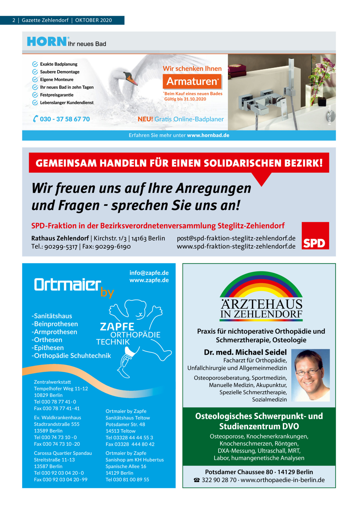 2  |  Gazette Zehlendorf  |  OKTOBEr 2020  GEMEINSAM HANDELN FÜR EINEN SOLIDARISCHEN BEZIRK!  Wir freuen uns auf Ihre Anregungen und Fragen - sprechen Sie uns an! SPD-Fraktion in der Bezirksverordnetenversammlung Steglitz-Zehiendorf Rathaus Zehlendorf | Kirchstr. 1/3 | 14163 Berlin Tel.: 90299-5317 | Fax: 90299-6190  post@spd-fraktion-steglitz-zehlendorf.de www.spd-fraktion-steglitz-zehlendorf.de  ARZTEHAUS  IN ZEHLENDORF  Praxis für nichtoperative Orthopädie und Schmerztherapie, Osteologie  Dr. med. Michael Seidel  Facharzt für Orthopädie, Unfallchirurgie und Allgemeinmedizin Osteoporoseberatung, Sportmedizin, Manuelle Medizin, Akupunktur, Spezielle Schmerztherapie, Sozialmedizin  Osteologisches Schwerpunkt- und Studienzentrum DVO Osteoporose, Knochenerkrankungen, Knochenschmerzen, Röntgen, DXA-Messung, Ultraschall, MRT, Labor, humangenetische Analysen  Potsdamer Chaussee 80 · 14129 Berlin ☎ 322 90 28 70 · www.orthopaedie-in-berlin.de