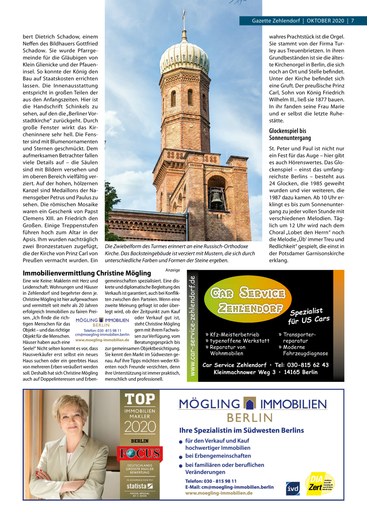 Gazette Zehlendorf  |  OKTOBEr 2020  |  7 wahres Prachtstück ist die Orgel. Sie stammt von der Firma Turley aus Treuenbrietzen. In ihren Grundbeständen ist sie die älteste Kirchenorgel in Berlin, die sich noch an Ort und Stelle befindet. Unter der Kirche befindet sich eine Gruft. Der preußische Prinz Carl, Sohn von König Friedrich Wilhelm III., ließ sie 1877 bauen. In ihr fanden seine Frau Marie und er selbst die letzte ruhestätte.  Glockenspiel bis Sonnenuntergang  Die Zwiebelform des Turmes erinnert an eine Russisch-Orthodoxe Kirche. Das Backsteingebäude ist verziert mit Mustern, die sich durch unterschiedliche Farben und Formen der Steine ergeben.  Immobilienvermittlung Christine Mögling Eine wie Keine: Maklerin mit Herz und Leidenschaft. Wohnungen und Häuser in Zehlendorf sind begehrter denn je. Christine Mögling ist hier aufgewachsen und vermittelt seit mehr als 20 Jahren erfolgreich Immobilien zu fairen Preisen. „Ich finde die richtigen Menschen für das Objekt – und das richtige Objekt für die Menschen. Häuser haben auch eine Seele!“ Nicht selten kommt es vor, dass Hausverkäufer erst selbst ein neues Haus suchen oder ein geerbtes Haus von mehreren Erben veräußert werden soll. Deshalb hat sich Christine Mögling auch auf Doppelinteressen und Erben St. Peter und Paul ist nicht nur ein Fest für das Auge – hier gibt es auch Hörenswertes. Das Glockenspiel – einst das umfangreichste Berlins – besteht aus 24 Glocken, die 1985 geweiht wurden und vier weiteren, die 1987 dazu kamen. Ab 10 Uhr erklingt es bis zum Sonnenuntergang zu jeder vollen Stunde mit verschiedenen Melodien. Täglich um 12 Uhr wird nach dem Choral „Lobet den Herrn“ noch die Melodie „Üb‘ immer Treu und redlichkeit“ gespielt, die einst in der Potsdamer Garnisonskirche erklang.  Anzeige  gemeinschaften spezialisiert. Eine diskrete und diplomatische Begleitung des Verkaufs ist garantiert, auch bei Konflikten zwischen den Parteien. Wenn eine zweite Meinung gefragt ist oder überlegt wird, ob der Zeitpunkt zum Kauf oder Verkauf gut ist, steht Christine Mögling gern mit ihrem Fachwissen zur Verfügung, vom Beratungsgespräch bis zur gemeinsamen Objektbesichtigung. Sie kennt den Markt im Südwesten genau. Auf ihre Tipps möchten weder Klienten noch Freunde verzichten, denn ihre Unterstützung ist immer praktisch, menschlich und professionell.  www.car-service-zehlendorf.de  bert Dietrich Schadow, einem Neffen des Bildhauers Gottfried Schadow. Sie wurde Pfarrgemeinde für die Gläubigen von Klein Glienicke und der Pfaueninsel. So konnte der König den Bau auf Staatskosten errichten lassen. Die Innenausstattung entspricht in großen Teilen der aus den Anfangszeiten. Hier ist die Handschrift Schinkels zu sehen, auf den die „Berliner Vorstadtkirche“ zurückgeht. Durch große Fenster wirkt das Kircheninnere sehr hell. Die Fenster sind mit Blumenornamenten und Sternen geschmückt. Dem aufmerksamen Betrachter fallen viele Details auf – die Säulen sind mit Bildern versehen und im oberen Bereich vielfältig verziert. Auf der hohen, hölzernen Kanzel sind Medaillons der Namensgeber Petrus und Paulus zu sehen. Die römischen Mosaike waren ein Geschenk von Papst Clemens  XIII. an Friedrich den Großen. Einige Treppenstufen führen hoch zum Altar in der Apsis. Ihm wurden nachträglich zwei Bronzestatuen zugefügt, die der Kirche von Prinz Carl von Preußen vermacht wurden. Ein  Spezialist s für US Car � Kfz-Meisterbetrieb � typenoffene Werkstatt � Reparatur von Wohnmobilen  � Transporterreparatur � Moderne Fahrzeugdiagnose  Car Service Zehlendorf • Tel: 030-815 62 43 Kleinmachnower Weg 3 • 14165 Berlin