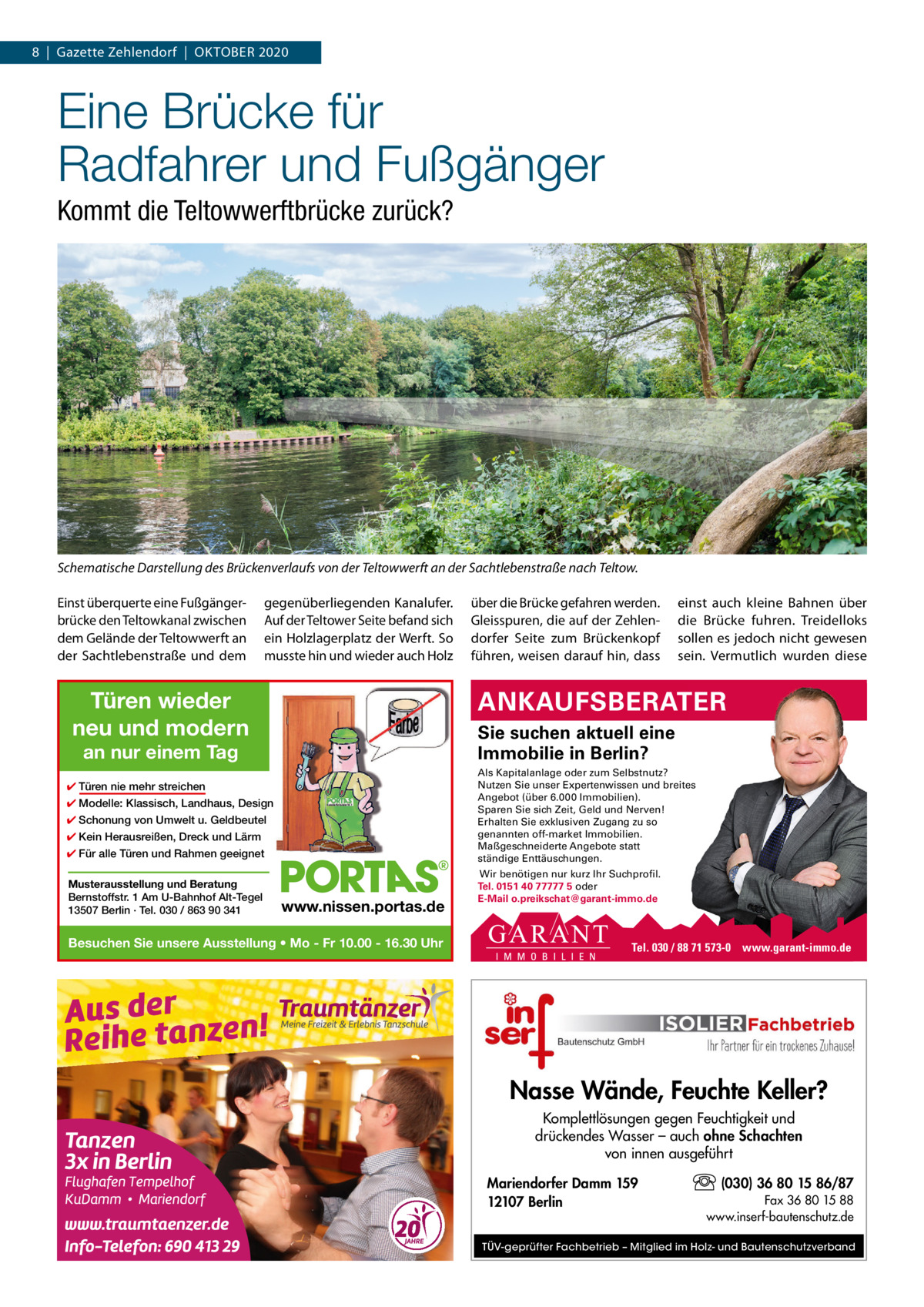 8  |  Gazette Zehlendorf  |  OKTOBEr 2020  Eine Brücke für Radfahrer und Fußgänger Kommt die Teltowwerftbrücke zurück?  Schematische Darstellung des Brückenverlaufs von der Teltowwerft an der Sachtlebenstraße nach Teltow. Einst überquerte eine Fußgängerbrücke den Teltowkanal zwischen dem Gelände der Teltowwerft an der Sachtlebenstraße und dem  gegenüberliegenden Kanalufer. Auf der Teltower Seite befand sich ein Holzlagerplatz der Werft. So musste hin und wieder auch Holz  Türen wieder neu und modern  einst auch kleine Bahnen über die Brücke fuhren. Treidelloks sollen es jedoch nicht gewesen sein. Vermutlich wurden diese  ANKAUFSBERATER Sie suchen aktuell eine Immobilie in Berlin?  an nur einem Tag  Als Kapitalanlage oder zum Selbstnutz? Nutzen Sie unser Expertenwissen und breites Angebot (über 6.000 Immobilien). Sparen Sie sich Zeit, Geld und Nerven! Erhalten Sie exklusiven Zugang zu so genannten off-market Immobilien. Maßgeschneiderte Angebote statt ständige Enttäuschungen.  ✔ Türen nie mehr streichen ✔ Modelle: Klassisch, Landhaus, Design ✔ Schonung von Umwelt u. Geldbeutel ✔ Kein Herausreißen, Dreck und Lärm ✔ Für alle Türen und Rahmen geeignet Musterausstellung und Beratung Bernstoffstr. 1 Am U-Bahnhof Alt-Tegel 13507 Berlin · Tel. 030 / 863 90 341  über die Brücke gefahren werden. Gleisspuren, die auf der Zehlendorfer Seite zum Brückenkopf führen, weisen darauf hin, dass  www.nissen.portas.de  Besuchen Sie unsere Ausstellung • Mo - Fr 10.00 - 16.30 Uhr  Wir benötigen nur kurz Ihr Suchprofil. Tel. 0151 40 77777 5 oder E-Mail o.preikschat@garant-immo.de  Tel. 030 / 88 71 573-0 www.garant-immo.de  Nasse Wände, Feuchte Keller? Komplettlösungen gegen Feuchtigkeit und drückendes Wasser – auch ohne Schachten von innen ausgeführt Mariendorfer Damm 159 12107 Berlin  (030) 36 80 15 86/87 Fax 36 80 15 88 www.inserf-bautenschutz.de  TÜV-geprüfter Fachbetrieb – Mitglied im Holz- und Bautenschutzverband