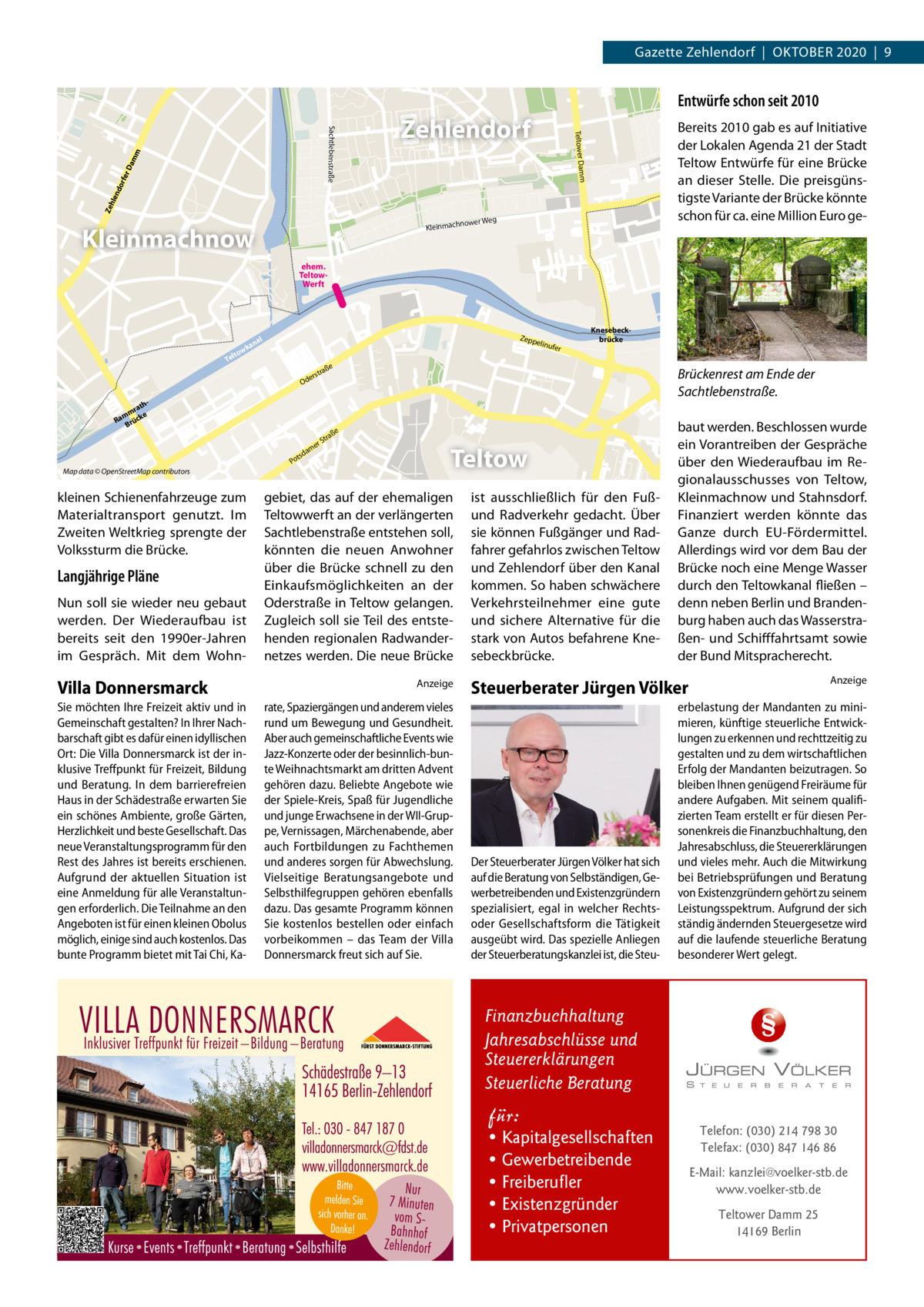 Gazette Zehlendorf  |  OKTOBEr 2020  |  9  Entwürfe schon seit 2010 Zeh len do rfe rD am m  Bereits 2010 gab es auf Initiative der Lokalen Agenda 21 der Stadt Teltow Entwürfe für eine Brücke an dieser Stelle. Die preisgünstigste Variante der Brücke könnte schon für ca. eine Million Euro ge Teltower Damm  Sachtlebenstraße  Zehlendorf  ower Weg  Kleinmachn  Kleinmachnow ehem. TeltowWerft  wk lto  Zepp e  al  an  linufe  Te  ße  hrat mm e Ra rück B e am  d  ts Po  Langjährige Pläne Nun soll sie wieder neu gebaut werden. Der Wiederaufbau ist bereits seit den 1990er-Jahren im Gespräch. Mit dem Wohn Villa Donnersmarck Sie möchten Ihre Freizeit aktiv und in Gemeinschaft gestalten? In Ihrer Nachbarschaft gibt es dafür einen idyllischen Ort: Die Villa Donnersmarck ist der inklusive Treffpunkt für Freizeit, Bildung und Beratung. In dem barrierefreien Haus in der Schädestraße erwarten Sie ein schönes Ambiente, große Gärten, Herzlichkeit und beste Gesellschaft. Das neue Veranstaltungsprogramm für den Rest des Jahres ist bereits erschienen. Aufgrund der aktuellen Situation ist eine Anmeldung für alle Veranstaltungen erforderlich. Die Teilnahme an den Angeboten ist für einen kleinen Obolus möglich, einige sind auch kostenlos. Das bunte Programm bietet mit Tai Chi, Ka Brückenrest am Ende der Sachtlebenstraße.  ße  tra rS  kleinen Schienenfahrzeuge zum Materialtransport genutzt. Im Zweiten Weltkrieg sprengte der Volkssturm die Brücke.  Knesebeckbrücke  tra  ers  Od  Map data © OpenStreetMap contributors  r  Teltow  gebiet, das auf der ehemaligen Teltowwerft an der verlängerten Sachtlebenstraße entstehen soll, könnten die neuen Anwohner über die Brücke schnell zu den Einkaufsmöglichkeiten an der Oderstraße in Teltow gelangen. Zugleich soll sie Teil des entstehenden regionalen radwandernetzes werden. Die neue Brücke Anzeige  rate, Spaziergängen und anderem vieles rund um Bewegung und Gesundheit. Aber auch gemeinschaftliche Events wie Jazz-Konzerte oder der besinnlich-bunte Weihnachtsmarkt am dritten Advent gehören dazu. Beliebte Angebote wie der Spiele-Kreis, Spaß für Jugendliche und junge Erwachsene in der WII-Gruppe, Vernissagen, Märchenabende, aber auch Fortbildungen zu Fachthemen und anderes sorgen für Abwechslung. Vielseitige Beratungsangebote und Selbsthilfegruppen gehören ebenfalls dazu. Das gesamte Programm können Sie kostenlos bestellen oder einfach vorbeikommen – das Team der Villa Donnersmarck freut sich auf Sie.  ist ausschließlich für den Fußund radverkehr gedacht. Über sie können Fußgänger und radfahrer gefahrlos zwischen Teltow und Zehlendorf über den Kanal kommen. So haben schwächere Verkehrsteilnehmer eine gute und sichere Alternative für die stark von Autos befahrene Knesebeckbrücke.  baut werden. Beschlossen wurde ein Vorantreiben der Gespräche über den Wiederaufbau im regionalausschusses von Teltow, Kleinmachnow und Stahnsdorf. Finanziert werden könnte das Ganze durch EU-Fördermittel. Allerdings wird vor dem Bau der Brücke noch eine Menge Wasser durch den Teltowkanal fließen – denn neben Berlin und Brandenburg haben auch das Wasserstraßen- und Schifffahrtsamt sowie der Bund Mitspracherecht. Anzeige  Steuerberater Jürgen Völker  Der Steuerberater Jürgen Völker hat sich auf die Beratung von Selbständigen, Gewerbetreibenden und Existenzgründern spezialisiert, egal in welcher Rechtsoder Gesellschaftsform die Tätigkeit ausgeübt wird. Das spezielle Anliegen der Steuerberatungskanzlei ist, die Steu erbelastung der Mandanten zu minimieren, künftige steuerliche Entwicklungen zu erkennen und rechttzeitig zu gestalten und zu dem wirtschaftlichen Erfolg der Mandanten beizutragen. So bleiben Ihnen genügend Freiräume für andere Aufgaben. Mit seinem qualifizierten Team erstellt er für diesen Personenkreis die Finanzbuchhaltung, den Jahresabschluss, die Steuererklärungen und vieles mehr. Auch die Mitwirkung bei Betriebsprüfungen und Beratung von Existenzgründern gehört zu seinem Leistungsspektrum. Aufgrund der sich ständig ändernden Steuergesetze wird auf die laufende steuerliche Beratung besonderer Wert gelegt.  Finanzbuchhaltung Jahresabschlüsse und Steuererklärungen Steuerliche Beratung  für:  • Kapitalgesellschaften • Gewerbetreibende • Freiberufler • Existenzgründer • Privatpersonen  Telefon: (030) 214 798 30 Telefax: (030) 847 146 86 E-Mail: kanzlei@voelker-stb.de www.voelker-stb.de Teltower Damm 25 14169 Berlin