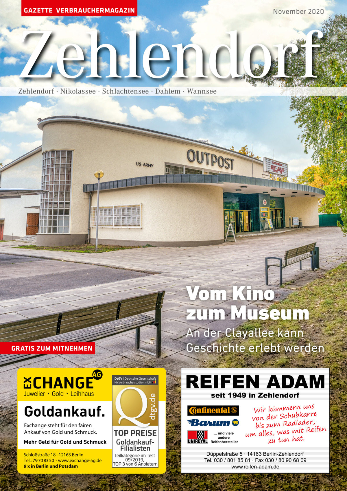 GAZETTE VERBRAUCHERMAGAZIN  November 2020  Zehlendorf Zehlendorf · Nikolassee · Schlachtensee · Dahlem · Wannsee  Vom Kino zum Museum GRATIS ZUM MITNEHMEN  An der Clayallee kann Geschichte erlebt werden  REIFEN ADAM seit 1949 in Zehlendorf  Goldankauf. Exchange steht für den fairen Ankauf von Gold und Schmuck. Mehr Geld für Gold und Schmuck Schloßstraße 18 · 12163 Berlin Tel.: 79 70 83 50 · www.exchange-ag.de 9 x in Berlin und Potsdam  ... und viele andere Reifenhersteller  uns Wir kümmern re ar bk von der Schu er d , bis zum Radla mit Reifen um alles, was zu tun hat.  Düppelstraße 5 · 14163 Berlin-Zehlendorf Tel. 030 / 801 85 81 · Fax 030 / 80 90 68 09 www.reifen-adam.de