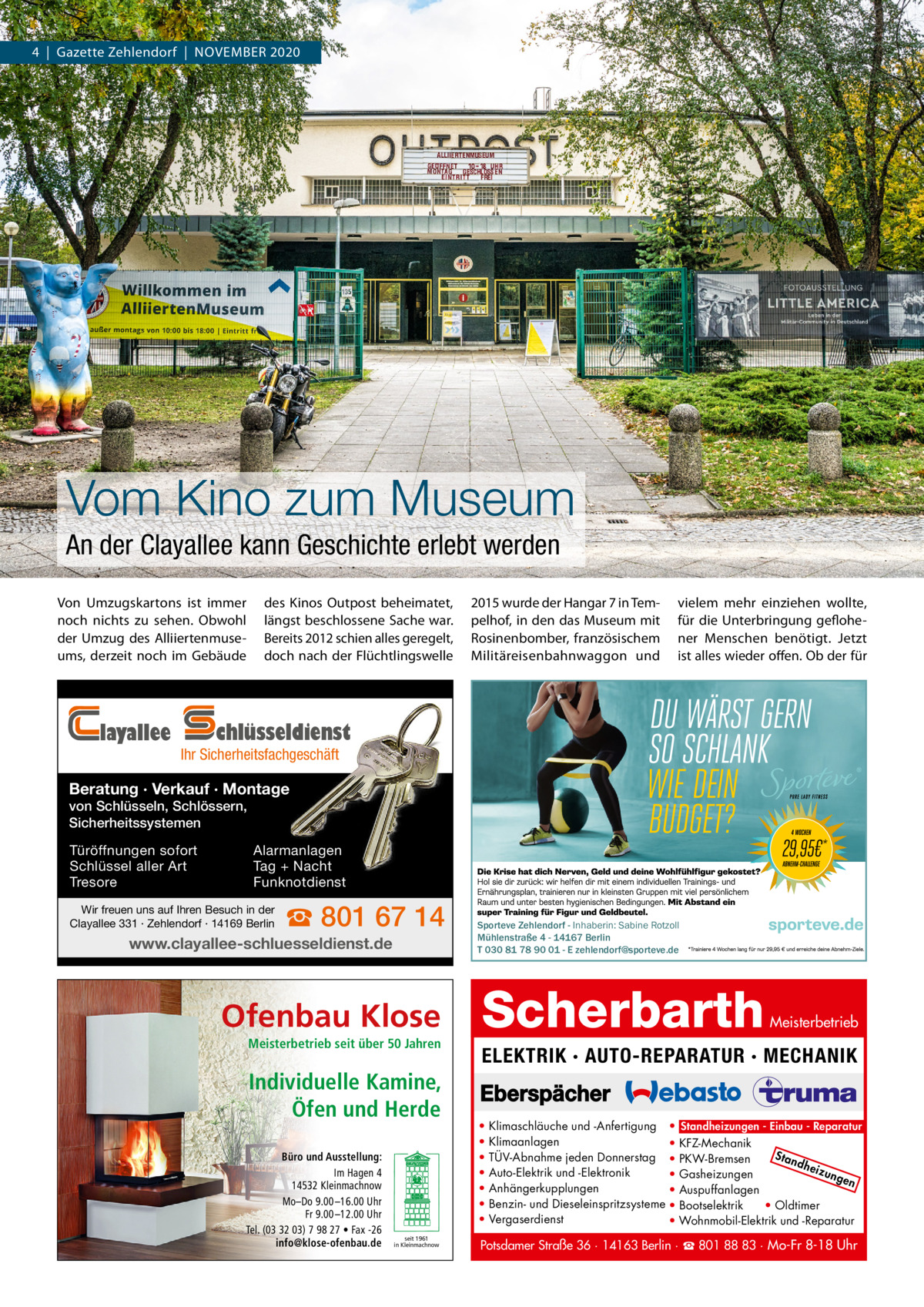 4  |  Gazette Zehlendorf  |  November 2020  Vom Kino zum Museum An der Clayallee kann Geschichte erlebt werden von Umzugskartons ist immer noch nichts zu sehen. obwohl der Umzug des Alliiertenmuseums, derzeit noch im Gebäude  layallee  des Kinos outpost beheimatet, längst beschlossene Sache war. bereits 2012 schien alles geregelt, doch nach der Flüchtlingswelle  2015 wurde der Hangar 7 in Tempelhof, in den das museum mit rosinenbomber, französischem militäreisenbahnwaggon und  vielem mehr einziehen wollte, für die Unterbringung geflohener menschen benötigt. Jetzt ist alles wieder offen. ob der für  chlüsseldienst  Ihr Sicherheitsfachgeschäft  Beratung · Verkauf · Montage von Schlüsseln, Schlössern, Sicherheitssystemen Türöffnungen sofort Schlüssel aller Art Tresore  Alarmanlagen Tag + Nacht Funknotdienst  Wir freuen uns auf Ihren Besuch in der Clayallee 331 · Zehlendorf · 14169 Berlin  ☎ 801 67 14  www.clayallee-schluesseldienst.de  Ofenbau Klose Meisterbetrieb seit über 50 Jahren  Individuelle Kamine, Öfen und Herde Büro und Ausstellung: Im Hagen 4 14532 Kleinmachnow Mo–Do 9.00 –16.00 Uhr Fr 9.00 –12.00 Uhr Tel. (03 32 03) 7 98 27 • Fax -26 info@klose-ofenbau.de  seit 1961 in Kleinmachnow  Sporteve Zehlendorf - Inhaberin: Sabine Rotzoll Mühlenstraße 4 - 14167 Berlin T 030 81 78 90 01 - E zehlendorf@sporteve.de  Scherbarth  Meisterbetrieb  ELEKTRIK · AUTO-REPARATUR · MECHANIK  • • • • • • •  Klimaschläuche und -Anfertigung • Standheizungen - Einbau - Reparatur Klimaanlagen • KFZ-Mechanik Sta TÜV-Abnahme jeden Donnerstag • PKW-Bremsen ndh eizu Auto-Elektrik und -Elektronik • Gasheizungen nge n Anhängerkupplungen • Auspuffanlagen Benzin- und Dieseleinspritzsysteme • Bootselektrik • Oldtimer Vergaserdienst • Wohnmobil-Elektrik und -Reparatur  Potsdamer Straße 36 · 14163 Berlin · ☎ 801 88 83 · Mo-Fr 8-18 Uhr