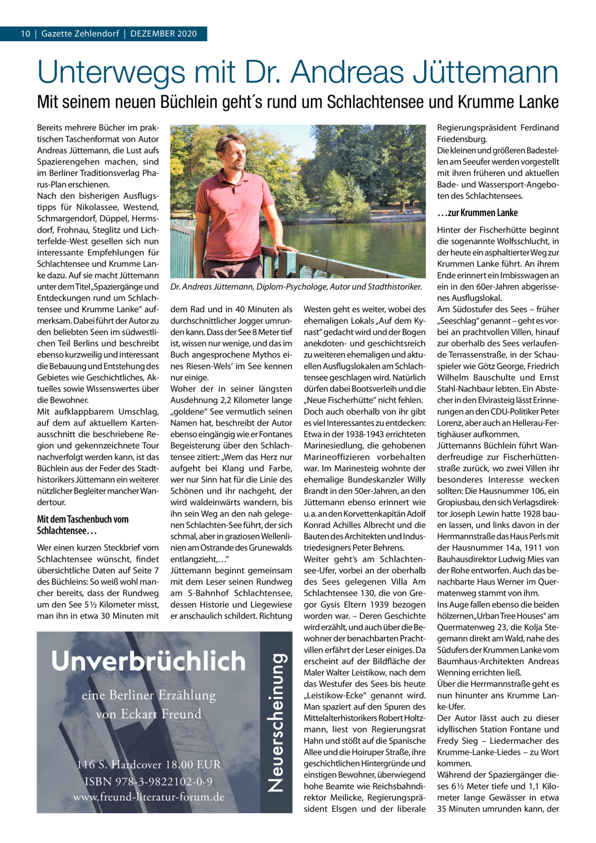 10  |  Gazette Zehlendorf  |  Dezember 2020  Unterwegs mit Dr. Andreas Jüttemann Mit seinem neuen Büchlein geht´s rund um Schlachtensee und Krumme Lanke  Mit dem Taschenbuch vom Schlachtensee… Wer einen kurzen Steckbrief vom Schlachtensee wünscht, findet übersichtliche Daten auf Seite  7 des Büchleins: So weiß wohl mancher bereits, dass der Rundweg um den See 5 ½ Kilometer misst, man ihn in etwa 30 Minuten mit  Regierungspräsident Ferdinand Friedensburg. Die kleinen und größeren Badestellen am Seeufer werden vorgestellt mit ihren früheren und aktuellen Bade- und Wassersport-Angeboten des Schlachtensees.  …zur Krummen Lanke  Dr. Andreas Jüttemann, Diplom-Psychologe, Autor und Stadthistoriker. dem Rad und in 40  Minuten als durchschnittlicher Jogger umrunden kann. Dass der See 8 Meter tief ist, wissen nur wenige, und das im Buch angesprochene Mythos eines Riesen-Wels‘ im See kennen nur einige. Woher der in seiner längsten Ausdehnung 2,2 Kilometer lange „goldene“ See vermutlich seinen Namen hat, beschreibt der Autor ebenso eingängig wie er Fontanes Begeisterung über den Schlachtensee zitiert: „Wem das Herz nur aufgeht bei Klang und Farbe, wer nur Sinn hat für die Linie des Schönen und ihr nachgeht, der wird waldeinwärts wandern, bis ihn sein Weg an den nah gelegenen Schlachten-See führt, der sich schmal, aber in graziosen Wellenlinien am Ostrande des Grunewalds entlangzieht,…“ Jüttemann beginnt gemeinsam mit dem Leser seinen Rundweg am S-Bahnhof Schlachtensee, dessen Historie und Liegewiese er anschaulich schildert. Richtung  eine Berliner Erzählung von Eckart Freund 116 S. Hardcover 18,00 EUR ISBN 978-3-9822102-0-9 www.freund-literatur-forum.de  Neuerscheinung  Bereits mehrere Bücher im praktischen Taschenformat von Autor Andreas Jüttemann, die Lust aufs Spazierengehen machen, sind im Berliner Traditionsverlag Pharus-Plan erschienen. Nach den bisherigen Ausflugstipps für Nikolassee, Westend, Schmargendorf, Düppel, Hermsdorf, Frohnau, Steglitz und Lichterfelde-West gesellen sich nun interessante Empfehlungen für Schlachtensee und Krumme Lanke dazu. Auf sie macht Jüttemann unter dem Titel„Spaziergänge und Entdeckungen rund um Schlachtensee und Krumme Lanke“ aufmerksam. Dabei führt der Autor zu den beliebten Seen im südwestlichen Teil Berlins und beschreibt ebenso kurzweilig und interessant die Bebauung und Entstehung des Gebietes wie Geschichtliches, Aktuelles sowie Wissenswertes über die Bewohner. Mit aufklappbarem Umschlag, auf dem auf aktuellem Kartenausschnitt die beschriebene Region und gekennzeichnete Tour nachverfolgt werden kann, ist das Büchlein aus der Feder des Stadthistorikers Jüttemann ein weiterer nützlicher Begleiter mancher Wandertour.  Westen geht es weiter, wobei des ehemaligen Lokals „Auf dem Kynast“ gedacht wird und der Bogen anekdoten- und geschichtsreich zu weiteren ehemaligen und aktuellen Ausflugslokalen am Schlachtensee geschlagen wird. Natürlich dürfen dabei Bootsverleih und die „Neue Fischerhütte“ nicht fehlen. Doch auch oberhalb von ihr gibt es viel Interessantes zu entdecken: Etwa in der 1938-1943 errichteten Marinesiedlung, die gehobenen Marineoffizieren vorbehalten war. Im Marinesteig wohnte der ehemalige Bundeskanzler Willy Brandt in den 50er-Jahren, an den Jüttemann ebenso erinnert wie u. a. an den Korvettenkapitän Adolf Konrad Achilles Albrecht und die Bauten des Architekten und Industriedesigners Peter Behrens. Weiter geht’s am Schlachtensee-Ufer, vorbei an der oberhalb des Sees gelegenen Villa Am Schlachtensee 130, die von Gregor Gysis Eltern 1939 bezogen worden war. – Deren Geschichte wird erzählt, und auch über die Bewohner der benachbarten Prachtvillen erfährt der Leser einiges. Da erscheint auf der Bildfläche der Maler Walter Leistikow, nach dem das Westufer des Sees bis heute „Leistikow-Ecke“ genannt wird. Man spaziert auf den Spuren des Mittelalterhistorikers Robert Holtzmann, liest von Regierungsrat Hahn und stößt auf die Spanische Allee und die Hoiruper Straße, ihre geschichtlichen Hintergründe und einstigen Bewohner, überwiegend hohe Beamte wie Reichsbahndirektor Meilicke, Regierungspräsident Elsgen und der liberale  Hinter der Fischerhütte beginnt die sogenannte Wolfsschlucht, in der heute ein asphaltierter Weg zur Krummen Lanke führt. An ihrem Ende erinnert ein Imbisswagen an ein in den 60er-Jahren abgerissenes Ausflugslokal. Am Südostufer des Sees – früher „Seeschlag“ genannt – geht es vorbei an prachtvollen Villen, hinauf zur oberhalb des Sees verlaufende Terrassenstraße, in der Schauspieler wie Götz George, Friedrich Wilhelm Bauschulte und Ernst Stahl-Nachbaur lebten. Ein Abstecher in den Elvirasteig lässt Erinnerungen an den CDU-Politiker Peter Lorenz, aber auch an Hellerau-Fertighäuser aufkommen. Jüttemanns Büchlein führt Wanderfreudige zur Fischerhüttenstraße zurück, wo zwei Villen ihr besonderes Interesse wecken sollten: Die Hausnummer 106, ein Gropiusbau, den sich Verlagsdirektor Joseph Lewin hatte 1928 bauen lassen, und links davon in der Herrmannstraße das Haus Perls mit der Hausnummer 14 a, 1911 von Bauhausdirektor Ludwig Mies van der Rohe entworfen. Auch das benachbarte Haus Werner im Quermatenweg stammt von ihm. Ins Auge fallen ebenso die beiden hölzernen„Urban Tree Houses“ am Quermatenweg 23, die Kolja Stegemann direkt am Wald, nahe des Südufers der Krummen Lanke vom Baumhaus-Architekten Andreas Wenning errichten ließ. Über die Herrmannstraße geht es nun hinunter ans Krumme Lanke-Ufer. Der Autor lässt auch zu dieser idyllischen Station Fontane und Fredy Sieg – Liedermacher des Krumme-Lanke-Liedes – zu Wort kommen. Während der Spaziergänger dieses 6 ½ Meter tiefe und 1,1 Kilometer lange Gewässer in etwa 35 Minuten umrunden kann, der