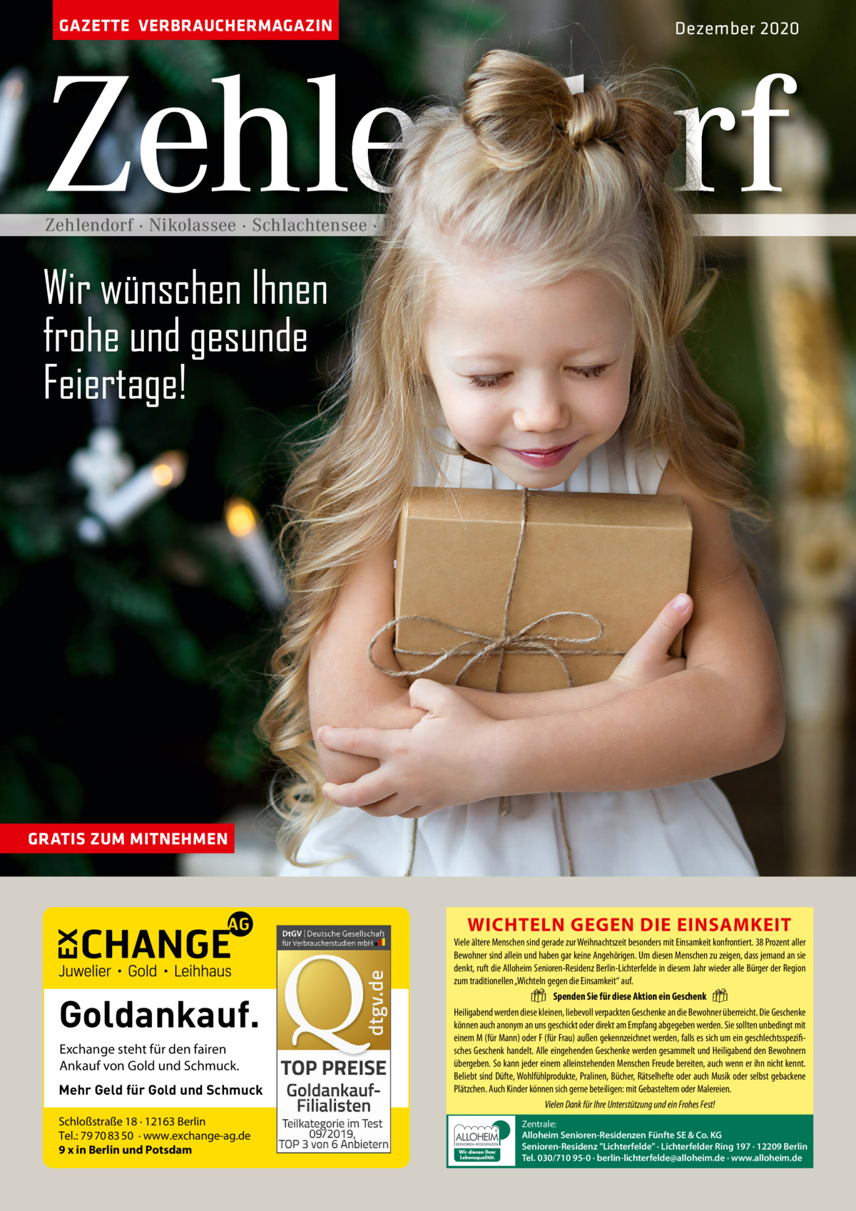 GAZETTE VERBRAUCHERMAGAZIN  Dezember 2020  Zehlendorf Zehlendorf · Nikolassee · Schlachtensee · Dahlem · Wannsee  Wir wünschen Ihnen frohe und gesunde Feiertage!  GRATIS ZUM MITNEHMEN  WICHTELN GEGEN DIE EINSAMKEIT  Goldankauf. Exchange steht für den fairen Ankauf von Gold und Schmuck. Mehr Geld für Gold und Schmuck Schloßstraße 18 · 12163 Berlin Tel.: 79 70 83 50 · www.exchange-ag.de 9 x in Berlin und Potsdam  Viele ältere Menschen sind gerade zur Weihnachtszeit besonders mit Einsamkeit konfrontiert. 38 Prozent aller Bewohner sind allein und haben gar keine Angehörigen. Um diesen Menschen zu zeigen, dass jemand an sie denkt, ruft die Alloheim Senioren-Residenz Berlin-Lichterfelde in diesem Jahr wieder alle Bürger der Region zum traditionellen „Wichteln gegen die Einsamkeit“ auf. Spenden Sie für diese Aktion ein Geschenk Heiligabend werden diese kleinen, liebevoll verpackten Geschenke an die Bewohner überreicht. Die Geschenke können auch anonym an uns geschickt oder direkt am Empfang abgegeben werden. Sie sollten unbedingt mit einem M (für Mann) oder F (für Frau) außen gekennzeichnet werden, falls es sich um ein geschlechtsspezifisches Geschenk handelt. Alle eingehenden Geschenke werden gesammelt und Heiligabend den Bewohnern übergeben. So kann jeder einem alleinstehenden Menschen Freude bereiten, auch wenn er ihn nicht kennt. Beliebt sind Düfte, Wohlfühlprodukte, Pralinen, Bücher, Rätselhefte oder auch Musik oder selbst gebackene Plätzchen. Auch Kinder können sich gerne beteiligen: mit Gebasteltem oder Malereien. Vielen Dank für Ihre Unterstützung und ein Frohes Fest!  �  �  Zentrale: Alloheim Senioren-Residenzen Fünfte SE & Co. KG Senioren-Residenz Lichterfelde · Lichterfelder Ring 197 · 12209 Berlin Tel. 030/710 95-0 · berlin-lichterfelde@alloheim.de · www.alloheim.de