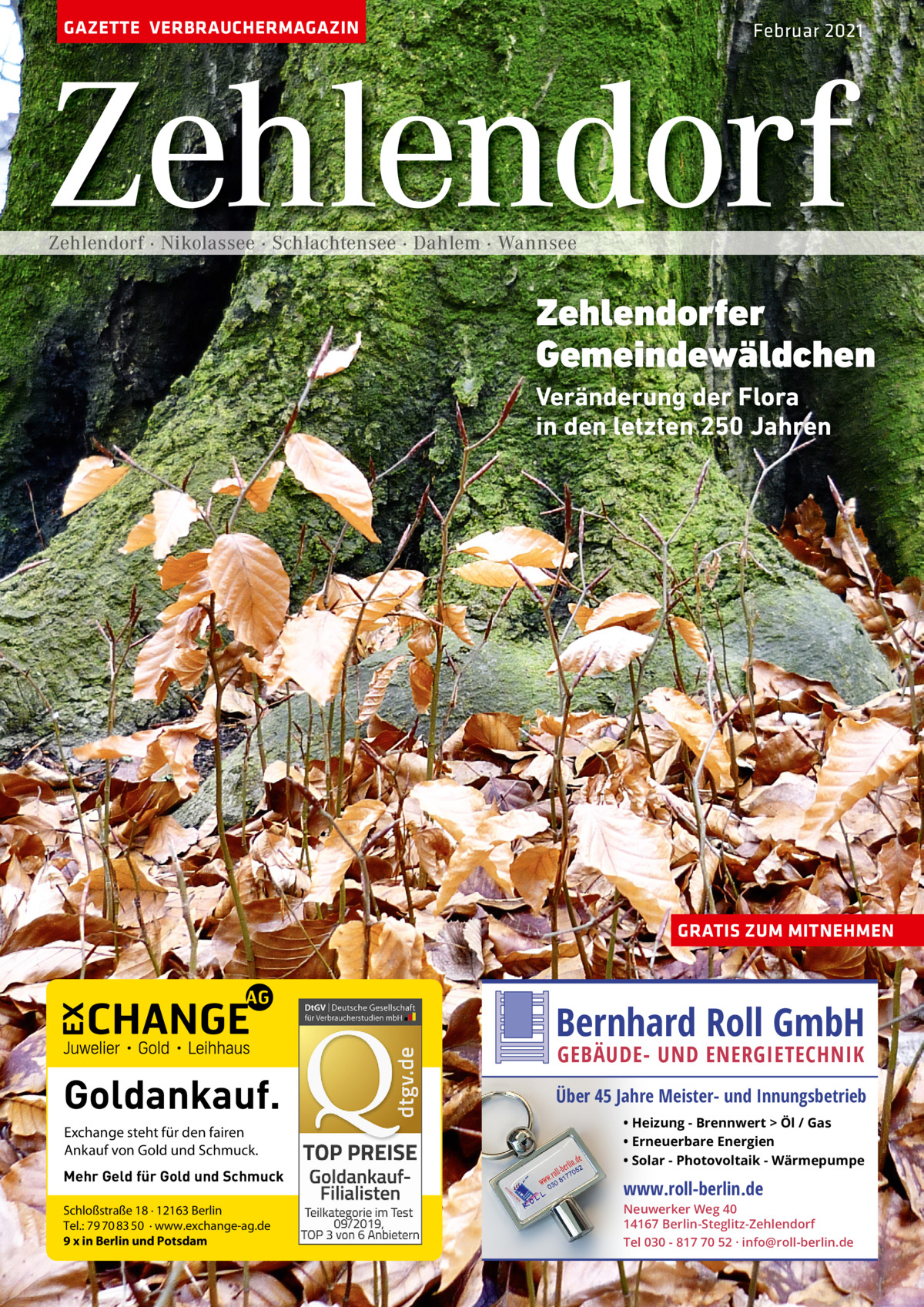 GAZETTE VERBRAUCHERMAGAZIN  Februar 2021  Zehlendorf Zehlendorf · Nikolassee · Schlachtensee · Dahlem · Wannsee  Zehlendorfer Gemeindewäldchen Veränderung der Flora in den letzten 250 Jahren  GRATIS ZUM MITNEHMEN  Bernhard Roll GmbH  Goldankauf. Exchange steht für den fairen Ankauf von Gold und Schmuck. Mehr Geld für Gold und Schmuck Schloßstraße 18 · 12163 Berlin Tel.: 79 70 83 50 · www.exchange-ag.de 9 x in Berlin und Potsdam  GEBÄUDE- UND ENERGIETECHNIK  Über 45 Jahre Meister- und Innungsbetrieb • Heizung - Brennwert  Öl / Gas • Erneuerbare Energien • Solar - Photovoltaik - Wärmepumpe  www.roll-berlin.de  Neuwerker Weg 40 14167 Berlin-Steglitz-Zehlendorf Tel 030 - 817 70 52 · info@roll-berlin.de