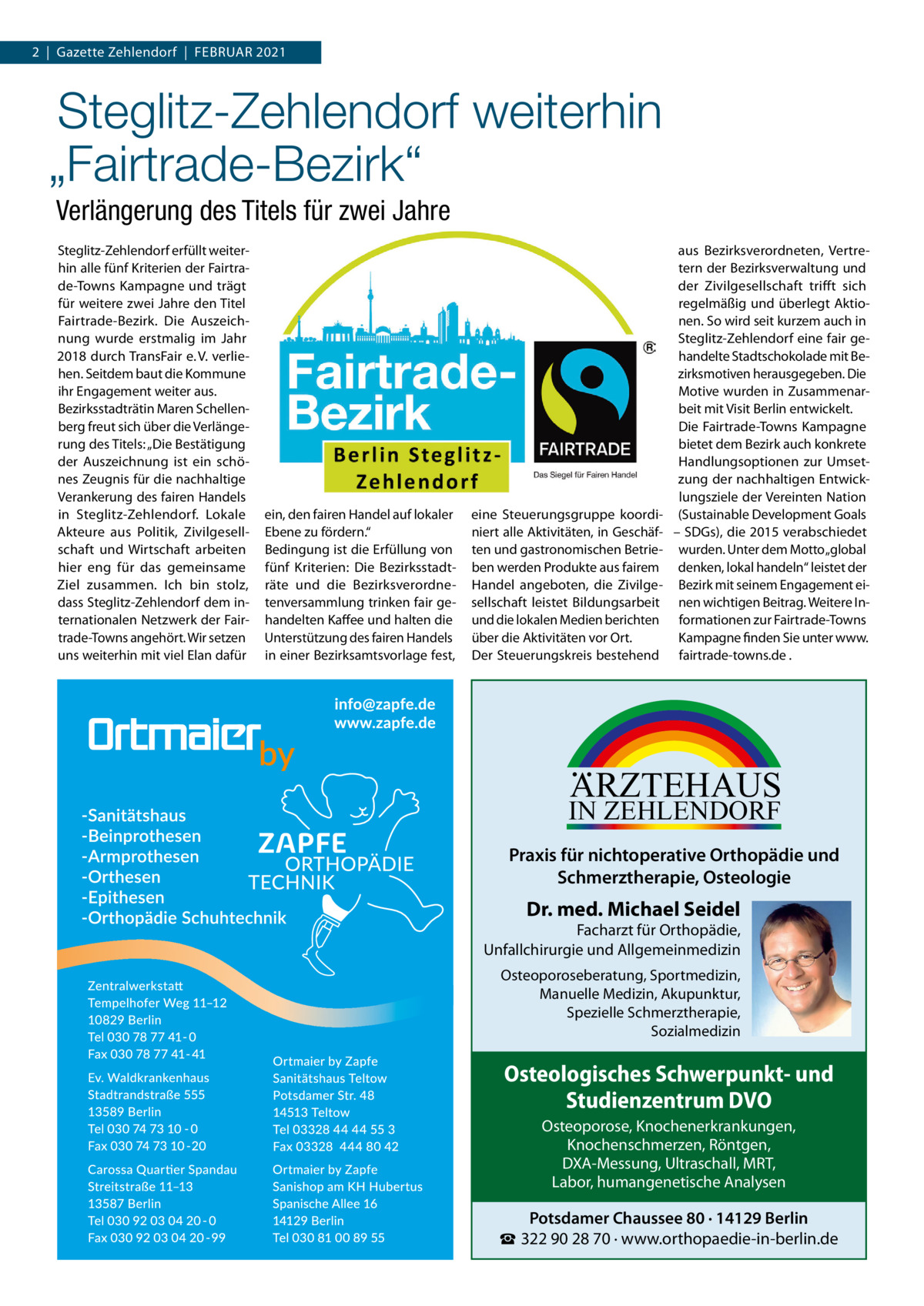 2  |  Gazette Zehlendorf  |  Februar 2021  Steglitz-Zehlendorf weiterhin „Fairtrade-Bezirk“ Verlängerung des Titels für zwei Jahre Steglitz-Zehlendorf erfüllt weiterhin alle fünf Kriterien der Fairtrade-Towns Kampagne und trägt für weitere zwei Jahre den Titel Fairtrade-Bezirk. Die Auszeichnung wurde erstmalig im Jahr 2018 durch TransFair e. V. verliehen. Seitdem baut die Kommune ihr Engagement weiter aus. Bezirksstadträtin Maren Schellenberg freut sich über die Verlängerung des Titels: „Die Bestätigung der Auszeichnung ist ein schönes Zeugnis für die nachhaltige Verankerung des fairen Handels in Steglitz-Zehlendorf. Lokale Akteure aus Politik, Zivilgesellschaft und Wirtschaft arbeiten hier eng für das gemeinsame Ziel zusammen. Ich bin stolz, dass Steglitz-Zehlendorf dem internationalen Netzwerk der Fairtrade-Towns angehört. Wir setzen uns weiterhin mit viel Elan dafür  ein, den fairen Handel auf lokaler Ebene zu fördern.“ Bedingung ist die Erfüllung von fünf Kriterien: Die Bezirksstadträte und die Bezirksverordnetenversammlung trinken fair gehandelten Kaffee und halten die Unterstützung des fairen Handels in einer Bezirksamtsvorlage fest,  eine Steuerungsgruppe koordiniert alle Aktivitäten, in Geschäften und gastronomischen Betrieben werden Produkte aus fairem Handel angeboten, die Zivilgesellschaft leistet Bildungsarbeit und die lokalen Medien berichten über die Aktivitäten vor Ort. Der Steuerungskreis bestehend  aus Bezirksverordneten, Vertretern der Bezirksverwaltung und der Zivilgesellschaft trifft sich regelmäßig und überlegt Aktionen. So wird seit kurzem auch in Steglitz-Zehlendorf eine fair gehandelte Stadtschokolade mit Bezirksmotiven herausgegeben. Die Motive wurden in Zusammenarbeit mit Visit Berlin entwickelt. Die Fairtrade-Towns Kampagne bietet dem Bezirk auch konkrete Handlungsoptionen zur Umsetzung der nachhaltigen Entwicklungsziele der Vereinten Nation (Sustainable Development Goals – SDGs), die 2015 verabschiedet wurden. Unter dem Motto „global denken, lokal handeln“ leistet der Bezirk mit seinem Engagement einen wichtigen Beitrag. Weitere Informationen zur ­Fairtrade-Towns Kampagne finden Sie unter www. fairtrade-towns.de .  ARZTEHAUS  IN ZEHLENDORF  Praxis für nichtoperative Orthopädie und Schmerztherapie, Osteologie  Dr. med. Michael Seidel  Facharzt für Orthopädie, Unfallchirurgie und Allgemeinmedizin Osteoporoseberatung, Sportmedizin, Manuelle Medizin, Akupunktur, Spezielle Schmerztherapie, Sozialmedizin  Osteologisches Schwerpunkt- und Studienzentrum DVO Osteoporose, Knochenerkrankungen, Knochenschmerzen, Röntgen, DXA-Messung, Ultraschall, MRT, Labor, humangenetische Analysen  Potsdamer Chaussee 80 · 14129 Berlin ☎ 322 90 28 70 · www.orthopaedie-in-berlin.de