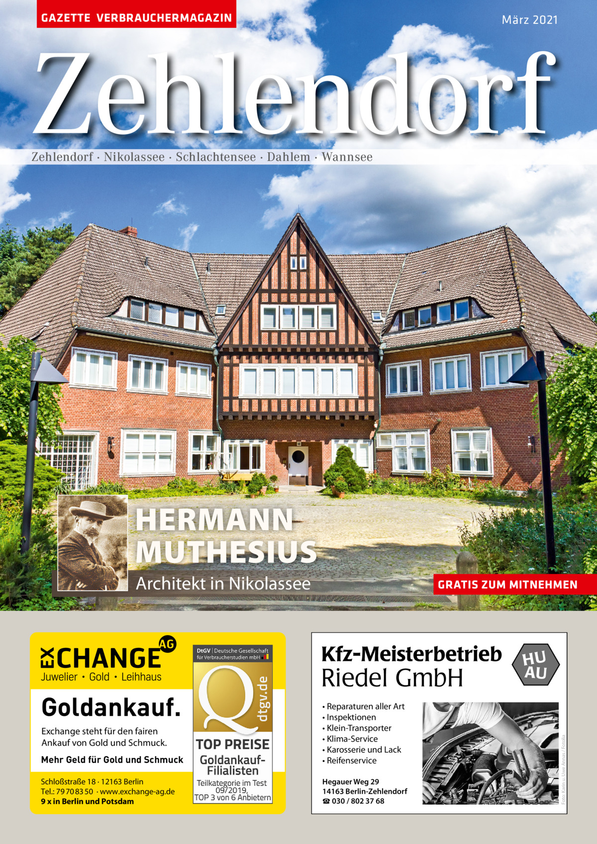 GAZETTE VERBRAUCHERMAGAZIN  März 2021  Zehlendorf Zehlendorf · Nikolassee · Schlachtensee · Dahlem · Wannsee  HERMANN MUTHESIUS Architekt in Nikolassee  GRATIS ZUM MITNEHMEN  Goldankauf.  Riedel GmbH  Mehr Geld für Gold und Schmuck  • Reparaturen aller Art • Inspektionen • Klein-Transporter • Klima-Service • Karosserie und Lack • Reifenservice  Schloßstraße 18 · 12163 Berlin Tel.: 79 70 83 50 · www.exchange-ag.de 9 x in Berlin und Potsdam  Hegauer Weg 29 14163 Berlin-Zehlendorf ☎ 030 / 802 37 68  Exchange steht für den fairen Ankauf von Gold und Schmuck.  HU AU  Foto: Karin u. Uwe Annas / Fotolia  Kfz-Meisterbetrieb