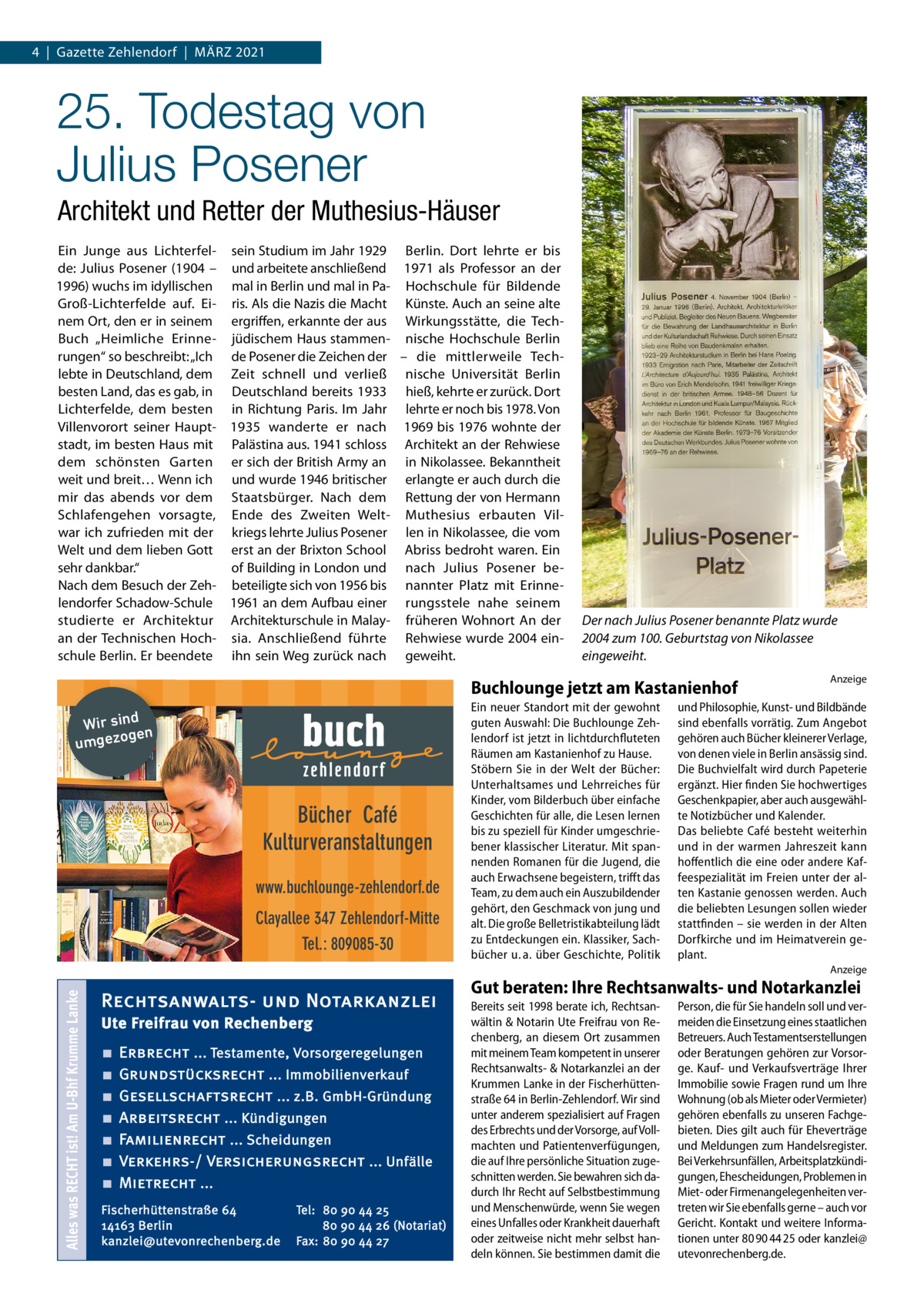 4  |  Gazette Zehlendorf  |  März 2021  25. Todestag von Julius Posener Architekt und Retter der Muthesius-Häuser Ein Junge aus Lichterfel- sein Studium im Jahr 1929 Berlin. Dort lehrte er bis de: Julius Posener (1904 – und arbeitete anschließend 1971 als Professor an der 1996) wuchs im idyllischen mal in Berlin und mal in Pa- Hochschule für Bildende Groß-Lichterfelde auf. Ei- ris. Als die Nazis die Macht Künste. Auch an seine alte nem Ort, den er in seinem ergriffen, erkannte der aus Wirkungsstätte, die TechBuch „Heimliche Erinne- jüdischem Haus stammen- nische Hochschule Berlin rungen“ so beschreibt: „Ich de Posener die Zeichen der – die mittlerweile Techlebte in Deutschland, dem Zeit schnell und verließ nische Universität Berlin besten Land, das es gab, in Deutschland bereits 1933 hieß, kehrte er zurück. Dort Lichterfelde, dem besten in Richtung Paris. Im Jahr lehrte er noch bis 1978. Von Villenvorort seiner Haupt- 1935 wanderte er nach 1969 bis 1976 wohnte der stadt, im besten Haus mit Palästina aus. 1941 schloss Architekt an der Rehwiese dem schönsten Garten er sich der British Army an in Nikolassee. Bekanntheit weit und breit… Wenn ich und wurde 1946 britischer erlangte er auch durch die mir das abends vor dem Staatsbürger. Nach dem Rettung der von Hermann Schlafengehen vorsagte, Ende des Zweiten Welt- Muthesius erbauten Vilwar ich zufrieden mit der kriegs lehrte Julius Posener len in Nikolassee, die vom Welt und dem lieben Gott erst an der Brixton School Abriss bedroht waren. Ein sehr dankbar.“ of Building in London und nach Julius Posener beNach dem Besuch der Zeh- beteiligte sich von 1956 bis nannter Platz mit Erinnelendorfer Schadow-Schule 1961 an dem Aufbau einer rungsstele nahe seinem studierte er Architektur Architekturschule in Malay- früheren Wohnort An der an der Technischen Hoch- sia. Anschließend führte Rehwiese wurde 2004 einschule Berlin. Er beendete ihn sein Weg zurück nach geweiht.  Der nach Julius Posener benannte Platz wurde 2004 zum 100. Geburtstag von Nikolassee eingeweiht.  Buchlounge jetzt am Kastanienhof Wir sind n ge umgezo  Bücher Café Kulturveranstaltungen www.buchlounge-zehlendorf.de Clayallee 347 Zehlendorf-Mitte Tel.: 809085-30  Ein neuer Standort mit der gewohnt guten Auswahl: Die Buchlounge Zehlendorf ist jetzt in lichtdurchfluteten Räumen am Kastanienhof zu Hause. Stöbern Sie in der Welt der Bücher: Unterhaltsames und Lehrreiches für Kinder, vom Bilderbuch über einfache Geschichten für alle, die Lesen lernen bis zu speziell für Kinder umgeschriebener klassischer Literatur. Mit spannenden Romanen für die Jugend, die auch Erwachsene begeistern, trifft das Team, zu dem auch ein Auszubildender gehört, den Geschmack von jung und alt. Die große Belletristikabteilung lädt zu Entdeckungen ein. Klassiker, Sachbücher u. a. über Geschichte, Politik  Anzeige  und Philosophie, Kunst- und Bildbände sind ebenfalls vorrätig. Zum Angebot gehören auch Bücher kleinerer Verlage, von denen viele in Berlin ansässig sind. Die Buchvielfalt wird durch Papeterie ergänzt. Hier finden Sie hochwertiges Geschenkpapier, aber auch ausgewählte Notizbücher und Kalender. Das beliebte Café besteht weiterhin und in der warmen Jahreszeit kann hoffentlich die eine oder andere Kaffeespezialität im Freien unter der alten Kastanie genossen werden. Auch die beliebten Lesungen sollen wieder stattfinden – sie werden in der Alten Dorfkirche und im Heimatverein geplant.  Alles was RECHT ist! Am U-Bhf Krumme Lanke  Anzeige  Rechtsanwalts- und Notarkanzlei Ute Freifrau von Rechenberg ■ ■ ■ ■ ■ ■ ■  Erbrecht ... Testamente, Vorsorgeregelungen Grundstücksrecht ... Immobilienverkauf Gesellschaftsrecht ... z.B. GmbH-Gründung Arbeitsrecht ... Kündigungen Familienrecht ... Scheidungen Verkehrs-/ Versicherungsrecht ... Unfälle Mietrecht ...  Fischerhüttenstraße 64 14163 Berlin kanzlei@utevonrechenberg.de  Tel: 80 90 44 25 80 90 44 26 (Notariat) Fax: 80 90 44 27  Gut beraten: Ihre Rechtsanwalts- und Notarkanzlei Bereits seit 1998 berate ich, Rechtsanwältin & Notarin Ute Freifrau von Rechenberg, an diesem Ort zusammen mit meinem Team kompetent in unserer Rechtsanwalts- & Notarkanzlei an der Krummen Lanke in der Fischerhüttenstraße 64 in Berlin-Zehlendorf. Wir sind unter anderem spezialisiert auf Fragen des Erbrechts und der Vorsorge, auf Vollmachten und Patientenverfügungen, die auf Ihre persönliche Situation zugeschnitten werden. Sie bewahren sich dadurch Ihr Recht auf Selbstbestimmung und Menschenwürde, wenn Sie wegen eines Unfalles oder Krankheit dauerhaft oder zeitweise nicht mehr selbst handeln können. Sie bestimmen damit die  Person, die für Sie handeln soll und vermeiden die Einsetzung eines staatlichen Betreuers. Auch Testamentserstellungen oder Beratungen gehören zur Vorsorge. Kauf- und Verkaufsverträge Ihrer Immobilie sowie Fragen rund um Ihre Wohnung (ob als Mieter oder Vermieter) gehören ebenfalls zu unseren Fachgebieten. Dies gilt auch für Eheverträge und Meldungen zum Handelsregister. Bei Verkehrsunfällen, Arbeitsplatzkündigungen, Ehescheidungen, Problemen in Miet- oder Firmenangelegenheiten vertreten wir Sie ebenfalls gerne – auch vor Gericht. Kontakt und weitere Informationen unter 80 90 44 25 oder kanzlei@ utevonrechenberg.de.