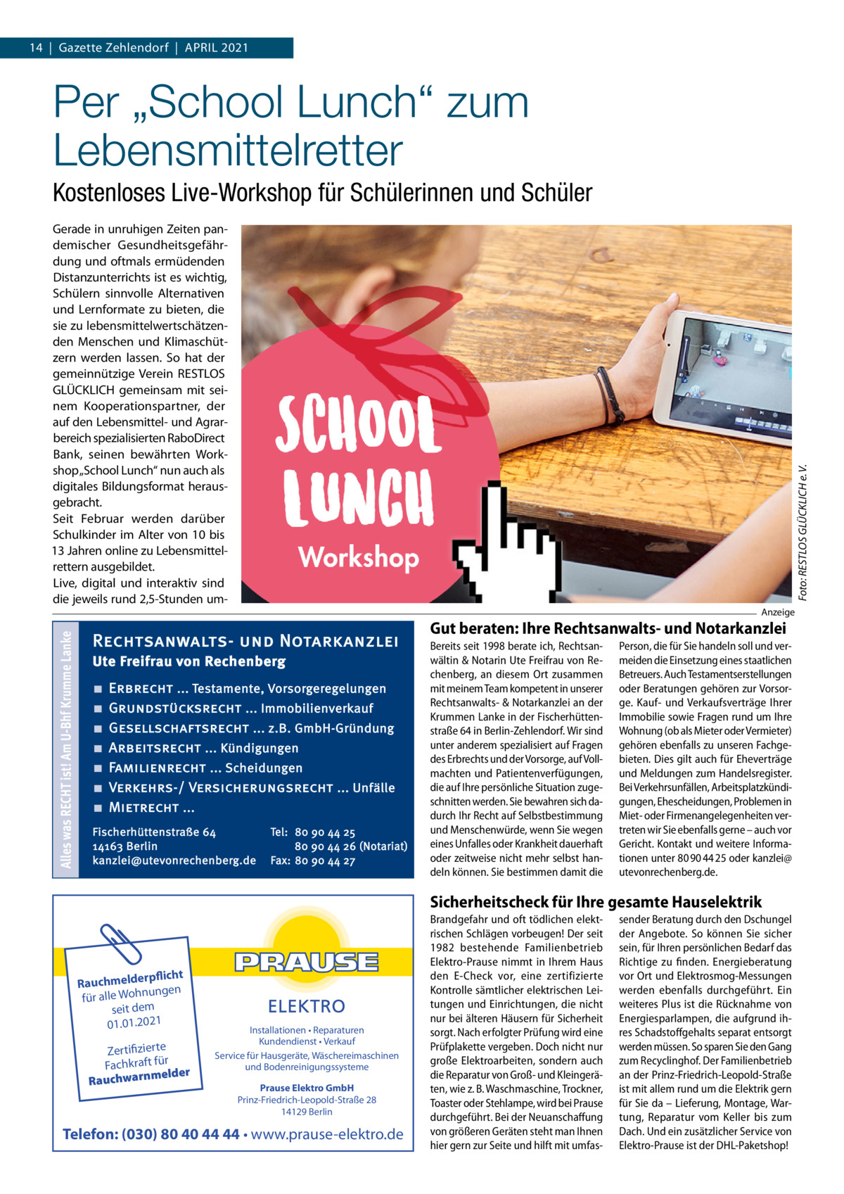 14  |  Gazette Zehlendorf  |  April 2021  Per „School Lunch“ zum Lebensmittelretter Kostenloses Live-Workshop für Schülerinnen und Schüler  Alles was RECHT ist! Am U-Bhf Krumme Lanke  Foto: RESTLOS GLÜCKLICH e. V.  Gerade in unruhigen Zeiten pandemischer Gesundheitsgefährdung und oftmals ermüdenden Distanzunterrichts ist es wichtig, Schülern sinnvolle Alternativen und Lernformate zu bieten, die sie zu lebensmittelwertschätzenden Menschen und Klimaschützern werden lassen. So hat der gemeinnützige Verein RESTLOS GLÜCKLICH gemeinsam mit seinem Kooperationspartner, der auf den Lebensmittel- und Agrarbereich spezialisierten RaboDirect Bank, seinen bewährten Workshop „School Lunch“ nun auch als digitales Bildungsformat herausgebracht. Seit Februar werden darüber Schulkinder im Alter von 10 bis 13 Jahren online zu Lebensmittelrettern ausgebildet. Live, digital und interaktiv sind die jeweils rund 2,5-Stunden um Anzeige  Rechtsanwalts- und Notarkanzlei Ute Freifrau von Rechenberg ■ ■ ■ ■ ■ ■ ■  Erbrecht ... Testamente, Vorsorgeregelungen Grundstücksrecht ... Immobilienverkauf Gesellschaftsrecht ... z.B. GmbH-Gründung Arbeitsrecht ... Kündigungen Familienrecht ... Scheidungen Verkehrs-/ Versicherungsrecht ... Unfälle Mietrecht ...  Fischerhüttenstraße 64 14163 Berlin kanzlei@utevonrechenberg.de  Tel: 80 90 44 25 80 90 44 26 (Notariat) Fax: 80 90 44 27  Gut beraten: Ihre Rechtsanwalts- und Notarkanzlei Bereits seit 1998 berate ich, Rechtsanwältin & Notarin Ute Freifrau von Rechenberg, an diesem Ort zusammen mit meinem Team kompetent in unserer Rechtsanwalts- & Notarkanzlei an der Krummen Lanke in der Fischerhüttenstraße 64 in Berlin-Zehlendorf. Wir sind unter anderem spezialisiert auf Fragen des Erbrechts und der Vorsorge, auf Vollmachten und Patientenverfügungen, die auf Ihre persönliche Situation zugeschnitten werden. Sie bewahren sich dadurch Ihr Recht auf Selbstbestimmung und Menschenwürde, wenn Sie wegen eines Unfalles oder Krankheit dauerhaft oder zeitweise nicht mehr selbst handeln können. Sie bestimmen damit die  Person, die für Sie handeln soll und vermeiden die Einsetzung eines staatlichen Betreuers. Auch Testamentserstellungen oder Beratungen gehören zur Vorsorge. Kauf- und Verkaufsverträge Ihrer Immobilie sowie Fragen rund um Ihre Wohnung (ob als Mieter oder Vermieter) gehören ebenfalls zu unseren Fachgebieten. Dies gilt auch für Eheverträge und Meldungen zum Handelsregister. Bei Verkehrsunfällen, Arbeitsplatzkündigungen, Ehescheidungen, Problemen in Miet- oder Firmenangelegenheiten vertreten wir Sie ebenfalls gerne – auch vor Gericht. Kontakt und weitere Informationen unter 80 90 44 25 oder kanzlei@ utevonrechenberg.de.  Sicherheitscheck für Ihre gesamte Hauselektrik  rpflicht Rauchmelde ngen nu oh für alle W seit dem 01.01.2021  Zertifizierte Fachkraft für melder Rauchwarn  Installationen • Reparaturen Kundendienst • Verkauf Service für Hausgeräte, Wäschereimaschinen und Bodenreinigungssysteme Prause Elektro GmbH Prinz-Friedrich-Leopold-Straße 28 14129 Berlin  Telefon: (030) 80 40 44 44 • www.prause-elektro.de  Brandgefahr und oft tödlichen elektrischen Schlägen vorbeugen! Der seit 1982 bestehende Familienbetrieb Elektro-Prause nimmt in Ihrem Haus den E-Check vor, eine zertifizierte Kontrolle sämtlicher elektrischen Leitungen und Einrichtungen, die nicht nur bei älteren Häusern für Sicherheit sorgt. Nach erfolgter Prüfung wird eine Prüfplakette vergeben. Doch nicht nur große Elektroarbeiten, sondern auch die Reparatur von Groß- und Kleingeräten, wie z. B. Waschmaschine, Trockner, Toaster oder Stehlampe, wird bei Prause durchgeführt. Bei der Neuanschaffung von größeren Geräten steht man Ihnen hier gern zur Seite und hilft mit umfas sender Beratung durch den Dschungel der Angebote. So können Sie sicher sein, für Ihren persönlichen Bedarf das Richtige zu finden. Energieberatung vor Ort und Elektrosmog-Messungen werden ebenfalls durchgeführt. Ein weiteres Plus ist die Rücknahme von Energiesparlampen, die aufgrund ihres Schadstoffgehalts separat entsorgt werden müssen. So sparen Sie den Gang zum Recyclinghof. Der Familienbetrieb an der Prinz-Friedrich-Leopold-Straße ist mit allem rund um die Elektrik gern für Sie da – Lieferung, Montage, Wartung, Reparatur vom Keller bis zum Dach. Und ein zusätzlicher Service von Elektro-Prause ist der DHL-Paketshop!