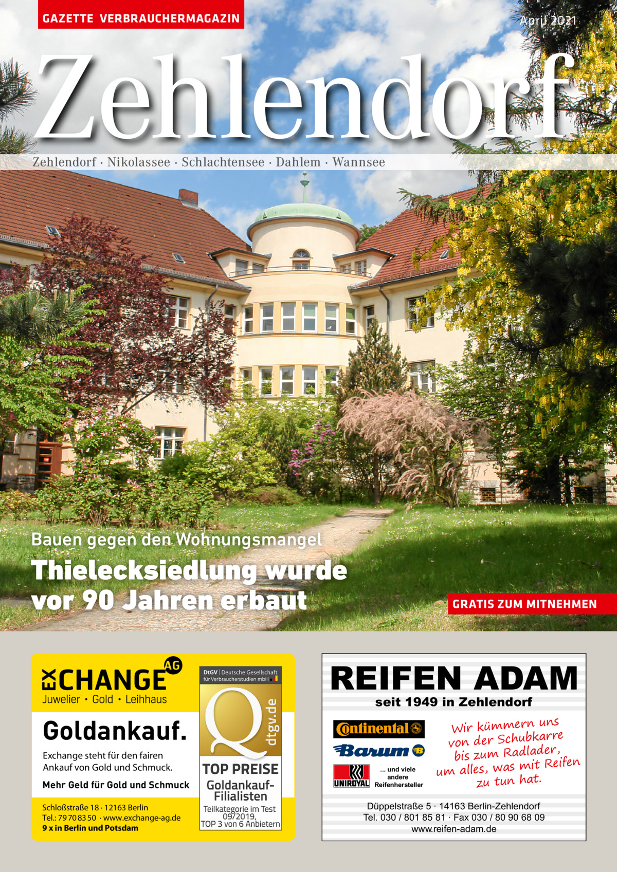 GAZETTE VERBRAUCHERMAGAZIN  April 2021  Zehlendorf Zehlendorf · Nikolassee · Schlachtensee · Dahlem · Wannsee  Bauen gegen den Wohnungsmangel  Thielecksiedlung wurde vor 90 Jahren erbaut  GRATIS ZUM MITNEHMEN  REIFEN ADAM seit 1949 in Zehlendorf  Goldankauf. Exchange steht für den fairen Ankauf von Gold und Schmuck. Mehr Geld für Gold und Schmuck Schloßstraße 18 · 12163 Berlin Tel.: 79 70 83 50 · www.exchange-ag.de 9 x in Berlin und Potsdam  ... und viele andere Reifenhersteller  uns Wir kümmern re ar bk von der Schu er d , bis zum Radla mit Reifen um alles, was zu tun hat.  Düppelstraße 5 · 14163 Berlin-Zehlendorf Tel. 030 / 801 85 81 · Fax 030 / 80 90 68 09 www.reifen-adam.de