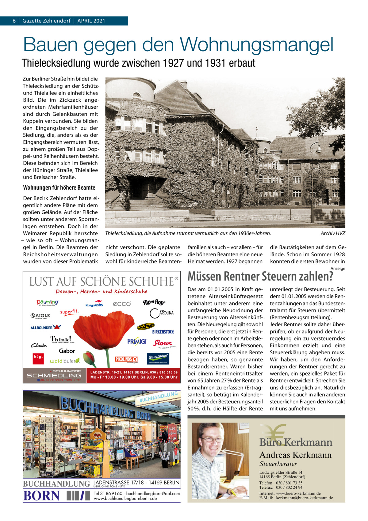 6  |  Gazette Zehlendorf  |  April 2021  Bauen gegen den Wohnungsmangel Thielecksiedlung wurde zwischen 1927 und 1931 erbaut Zur Berliner Straße hin bildet die Thielecksiedlung an der Schützund Thielallee ein einheitliches Bild. Die im Zickzack angeordneten Mehrfamilienhäuser sind durch Gelenkbauten mit Kuppeln verbunden. Sie bilden den Eingangsbereich zu der Siedlung, die, anders als es der Eingangsbereich vermuten lässt, zu einem großen Teil aus Doppel- und Reihenhäusern besteht. Diese befinden sich im Bereich der Hüninger Straße, Thielallee und Breisacher Straße.  Wohnungen für höhere Beamte Der Bezirk Zehlendorf hatte eigentlich andere Pläne mit dem großen Gelände. Auf der Fläche sollten unter anderem Sportanlagen entstehen. Doch in der Weimarer Republik herrschte – wie so oft – Wohnungsmangel in Berlin. Die Beamten der Reichshoheitsverwaltungen wurden von dieser Problematik  Thielecksiedlung, die Aufnahme stammt vermutlich aus den 1930er-Jahren.� nicht verschont. Die geplante Siedlung in Zehlendorf sollte sowohl für kinderreiche Beamten familien als auch – vor allem – für die höheren Beamten eine neue Heimat werden. 1927 begannen  Archiv HVZ  die Bautätigkeiten auf dem Gelände. Schon im Sommer 1928 konnten die ersten Bewohner in Anzeige  Müssen Rentner Steuern zahlen? Das am 01.01.2005 in Kraft getretene Alterseinkünftegesetz beinhaltet unter anderem eine umfangreiche Neuordnung der Besteuerung von Alterseinkünften. Die Neuregelung gilt sowohl für Personen, die erst jetzt in Rente gehen oder noch im Arbeitsleben stehen, als auch für Personen, die bereits vor 2005 eine Rente bezogen haben, so genannte Bestandsrentner. Waren bisher bei einem Renteneintrittsalter von 65 Jahren 27 % der Rente als Einnahmen zu erfassen (Ertragsanteil), so beträgt im Kalenderjahr 2005 der Besteuerungsanteil 50 %, d. h. die Hälfte der Rente  unterliegt der Besteuerung. Seit dem 01.01.2005 werden die Rentenzahlungen an das Bundeszentralamt für Steuern übermittelt (Rentenbezugsmitteilung). Jeder Rentner sollte daher überprüfen, ob er aufgrund der Neuregelung ein zu versteuerndes Einkommen erzielt und eine Steuererklärung abgeben muss. Wir haben, um den Anforderungen der Rentner gerecht zu werden, ein spezielles Paket für Rentner entwickelt. Sprechen Sie uns diesbezüglich an. Natürlich können Sie auch in allen anderen steuerlichen Fragen den Kontakt mit uns aufnehmen.  Andreas Kerkmann Steuerberater  BUCHHANDLUNG  BORN  LADENSTRASSE 17/18 · 14169 BERLIN U-BHF. ONKEL TOMS HÜTTE  Tel 31 86 91 60 · buchhandlungborn@aol.com www.buchhandlungbornberlin.de Foto: Denis Junker / Fotolia  Ludwigsfelder Straße 14 14165 Berlin (Zehlendorf) Telefon: 030 / 801 73 35 Telefax: 030 / 802 24 94 Internet: www.buero-kerkmann.de E-Mail: kerkmann@buero-kerkmann.de Mandantenportal https://buero-kerkmann.portalbereich.de