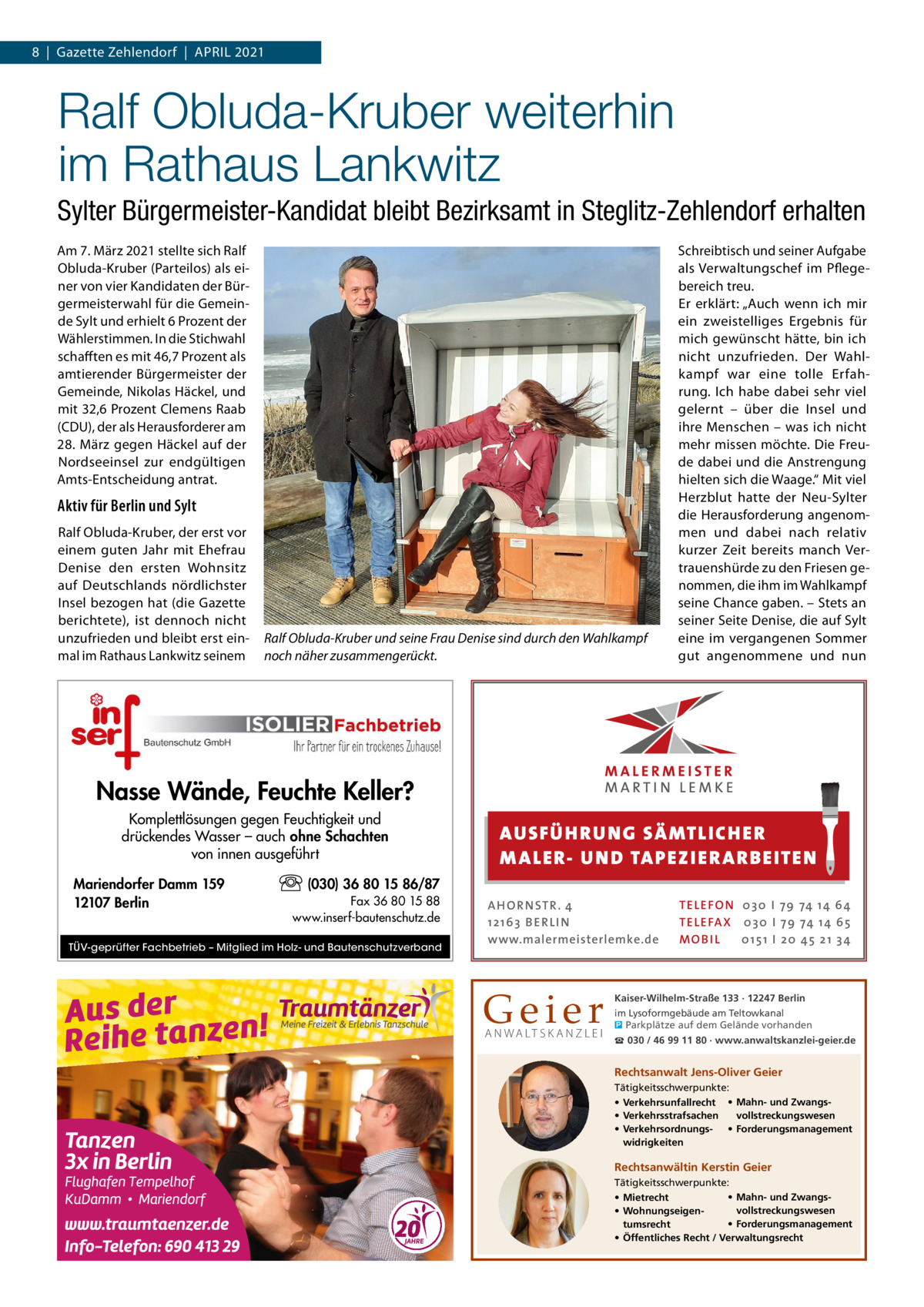 8  |  Gazette Zehlendorf  |  April 2021  Ralf Obluda-Kruber weiterhin im Rathaus Lankwitz Sylter Bürgermeister-Kandidat bleibt Bezirksamt in Steglitz-Zehlendorf erhalten Am 7. März 2021 stellte sich Ralf Obluda-Kruber (Parteilos) als einer von vier Kandidaten der Bürgermeisterwahl für die Gemeinde Sylt und erhielt 6 Prozent der Wählerstimmen. In die Stichwahl schafften es mit 46,7 Prozent als amtierender Bürgermeister der Gemeinde, Nikolas Häckel, und mit 32,6 Prozent Clemens Raab (CDU), der als Herausforderer am 28. März gegen Häckel auf der Nordseeinsel zur endgültigen Amts-Entscheidung antrat.  Aktiv für Berlin und Sylt Ralf Obluda-Kruber, der erst vor einem guten Jahr mit Ehefrau Denise den ersten Wohnsitz auf Deutschlands nördlichster Insel bezogen hat (die Gazette berichtete), ist dennoch nicht unzufrieden und bleibt erst einmal im Rathaus Lankwitz seinem  Ralf Obluda-Kruber und seine Frau Denise sind durch den Wahlkampf noch näher zusammengerückt.  Schreibtisch und seiner Aufgabe als Verwaltungschef im Pflegebereich treu. Er erklärt: „Auch wenn ich mir ein zweistelliges Ergebnis für mich gewünscht hätte, bin ich nicht unzufrieden. Der Wahlkampf war eine tolle Erfahrung. Ich habe dabei sehr viel gelernt – über die Insel und ihre Menschen – was ich nicht mehr missen möchte. Die Freude dabei und die Anstrengung hielten sich die Waage.“ Mit viel Herzblut hatte der Neu-Sylter die Herausforderung angenommen und dabei nach relativ kurzer Zeit bereits manch Vertrauenshürde zu den Friesen genommen, die ihm im Wahlkampf seine Chance gaben. – Stets an seiner Seite Denise, die auf Sylt eine im vergangenen Sommer gut angenommene und nun  Nasse Wände, Feuchte Keller? Komplettlösungen gegen Feuchtigkeit und drückendes Wasser – auch ohne Schachten von innen ausgeführt Mariendorfer Damm 159 12107 Berlin  AUS FÜ H RU NG SÄ MTLICH ER M A LER- U N D TA PEZ I ER A RB EITE N  (030) 36 80 15 86/87 Fax 36 80 15 88 www.inserf-bautenschutz.de  TÜV-geprüfter Fachbetrieb – Mitglied im Holz- und Bautenschutzverband  A H O R N STR . 4 12 16 3 B E R L I N www.malermeisterlemke.de  Geier A N WA LT S K A N Z L E I  TE L E FO N 0 3 0 I 79 74 14 6 4 TE L E FA X 0 3 0 I 79 74 14 6 5 MOB I L 0 15 1 I 2 0 45 21 3 4  Kaiser-Wilhelm-Straße 133 · 12247 Berlin im Lysoformgebäude am Teltowkanal � Parkplätze auf dem Gelände vorhanden ☎ 030 / 46 99 11 80 · www.anwaltskanzlei-geier.de  Rechtsanwalt Jens-Oliver Geier Tätigkeitsschwerpunkte: • Verkehrsunfallrecht • Mahn- und Zwangsvollstreckungswesen • Verkehrsstrafsachen • Verkehrsordnungs- • Forderungsmanagement widrigkeiten  Rechtsanwältin Kerstin Geier Tätigkeitsschwerpunkte: • Mahn- und Zwangs• Mietrecht vollstreckungswesen • Wohnungseigen• Forderungsmanagement tumsrecht • Öffentliches Recht / Verwaltungsrecht