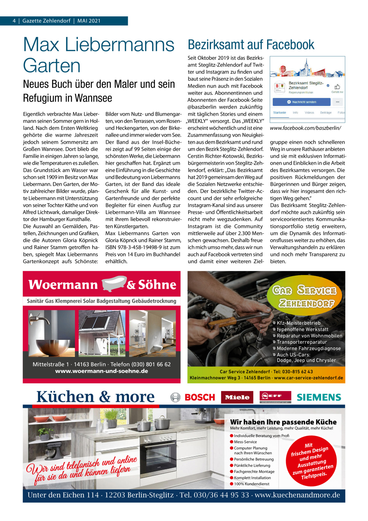 4  |  Gazette Zehlendorf  |  MAI 2021  Max Liebermanns Garten Neues Buch über den Maler und sein Refugium in Wannsee Eigentlich verbrachte Max Liebermann seinen Sommer gern in Holland. Nach dem Ersten Weltkrieg gehörte die warme Jahreszeit jedoch seinem Sommersitz am Großen Wannsee. Dort blieb die Familie in einigen Jahren so lange, wie die Temperaturen es zuließen. Das Grundstück am Wasser war schon seit 1909 im Besitz von Max Liebermann. Den Garten, der Motiv zahlreicher Bilder wurde, plante Liebermann mit Unterstützung von seiner Tochter Käthe und von Alfred Lichtwark, damaliger Direktor der Hamburger Kunsthalle. Die Auswahl an Gemälden, Pastellen, Zeichnungen und Grafiken, die die Autoren Gloria Köpnick und Rainer Stamm getroffen haben, spiegelt Max Liebermanns Gartenkonzept aufs Schönste:  Bilder vom Nutz- und Blumengarten, von den Terrassen, vom Rosenund Heckengarten, von der Birkenallee und immer wieder vom See. Der Band aus der Insel-Bücherei zeigt auf 99 Seiten einige der schönsten Werke, die Liebermann hier geschaffen hat. Ergänzt um eine Einführung in die Geschichte und Bedeutung von Liebermanns Garten, ist der Band das ideale Geschenk für alle Kunst- und Gartenfreunde und der perfekte Begleiter für einen Ausflug zur Liebermann-Villa am Wannsee mit ihrem liebevoll rekonstruierten Künstlergarten. Max Liebermanns Garten von Gloria Köpnck und Rainer Stamm, ISBN 978-3-458-19498-9 ist zum Preis von 14 Euro im Buchhandel erhältlich.  Bezirksamt auf Facebook Seit Oktober 2019 ist das Bezirksamt Steglitz-Zehlendorf auf Twitter und Instagram zu finden und baut seine Präsenz in den Sozialen Medien nun auch mit Facebook weiter aus. Abonnentinnen und Abonnenten der Facebook-Seite @baszberlin werden zukünftig mit täglichen Stories und einem „WEEKLY“ versorgt. Das „WEEKLY“ erscheint wöchentlich und ist eine Zusammenfassung von Neuigkeiten aus dem Bezirksamt und rund um den Bezirk Steglitz-Zehlendorf. Cerstin Richter-Kotowski, Bezirksbürgermeisterin von Steglitz-Zehlendorf, erklärt: „Das Bezirksamt hat 2019 gemeinsam den Weg auf die Sozialen Netzwerke entschieden. Der bezirkliche Twitter-Account und der sehr erfolgreiche Instagram-Kanal sind aus unserer Presse- und Öffentlichkeitsarbeit nicht mehr wegzudenken. Auf Instagram ist die Community mittlerweile auf über 2.300 Menschen gewachsen. Deshalb freue ich mich umso mehr, dass wir nun auch auf Facebook vertreten sind und damit einer weiteren Ziel www.facebook.com/baszberlin/ gruppe einen noch schnelleren Weg in unsere Rathäuser anbieten und sie mit exklusiven Informationen und Einblicken in die Arbeit des Bezirksamtes versorgen. Die positiven Rückmeldungen der Bürgerinnen und Bürger zeigen, dass wir hier insgesamt den richtigen Weg gehen.“ Das Bezirksamt Steglitz-Zehlendorf möchte auch zukünftig sein serviceorientiertes Kommunikationsportfolio stetig erweitern, um die Dynamik des Informationsflusses weiter zu erhöhen, das Verwaltungshandeln zu erklären und noch mehr Transparenz zu bieten.  Sanitär Gas Klempnerei Solar Badgestaltung Gebäudetrocknung  Mittelstraße 1 · 14163 Berlin · Telefon (030) 801 66 62 www.woermann-und-soehne.de  � Kfz-Meisterbetrieb � typenoffene Werkstatt � Reparatur von Wohnmobilen � Transporterreparatur � Moderne Fahrzeugdiagnose � Auch US-Cars: Dodge, Jeep und Chrysler Car Service Zehlendorf · Tel: 030-815 62 43 Kleinmachnower Weg 3 · 14165 Berlin · www.car-service-zehlendorf.de  Küchen & more Wir haben Ihre passende Küche Mehr Komfort, mehr Leistung, mehr Qualität, mehr Küche! ● Individuelle Beratung vom Profi ● Mess-Service  d online n u h c is n fo le te d Wir sinda und können liefern für sie  ● Computer Planung nach Ihren Wünschen ● Persönliche Betreuung ● Pünktliche Lieferung ● Fachgerechte Montage ● Komplett Installation  Mit n m Desig e h c fris r h und me ng ttu Aussta tierten ran zum ga tpreis. Tiefs  ● 100% Kundendienst  Unter den Eichen 114 · 12203 Berlin-Steglitz · Tel. 030/36 44 95 33 · www.kuechenandmore.de