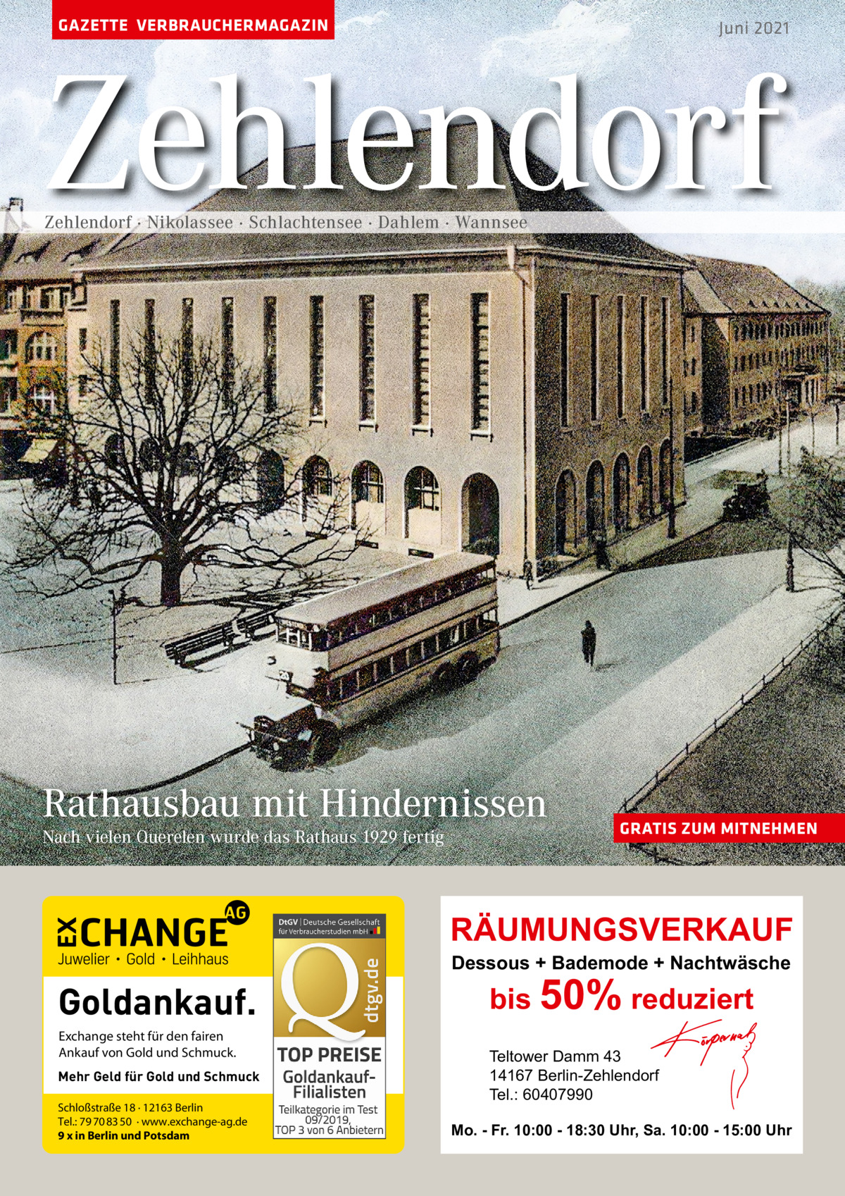 GAZETTE VERBRAUCHERMAGAZIN  Juni 2021  Zehlendorf Zehlendorf · Nikolassee · Schlachtensee · Dahlem · Wannsee  Rathausbau mit Hindernissen Nach vielen Querelen wurde das Rathaus 1929 fertig  GRATIS ZUM MITNEHMEN  RÄUMUNGSVERKAUF Dessous + Bademode + Nachtwäsche  Goldankauf. Exchange steht für den fairen Ankauf von Gold und Schmuck. Mehr Geld für Gold und Schmuck Schloßstraße 18 · 12163 Berlin Tel.: 79 70 83 50 · www.exchange-ag.de 9 x in Berlin und Potsdam  bis 50% reduziert Teltower Damm 43 14167 Berlin-Zehlendorf Tel.: 60407990  Mo. - Fr. 10:00 - 18:30 Uhr, Sa. 10:00 - 15:00 Uhr