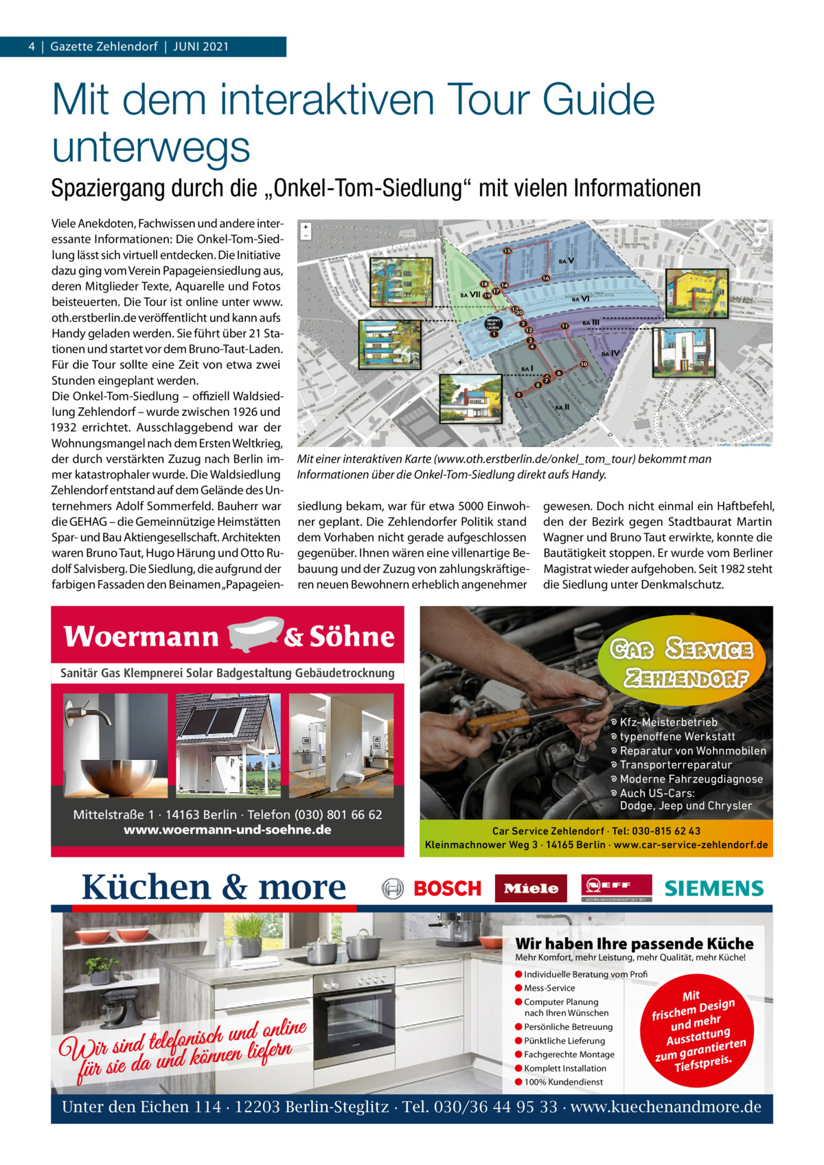 4  |  Gazette Zehlendorf  |  Juni 2021  Mit dem interaktiven Tour Guide unterwegs Spaziergang durch die „Onkel-Tom-Siedlung“ mit vielen Informationen Viele Anekdoten, Fachwissen und andere interessante informationen: Die Onkel-Tom-Siedlung lässt sich virtuell entdecken. Die initiative dazu ging vom Verein Papageiensiedlung aus, deren Mitglieder Texte, Aquarelle und Fotos beisteuerten. Die Tour ist online unter www. oth.erstberlin.de veröffentlicht und kann aufs Handy geladen werden. Sie führt über 21 Stationen und startet vor dem Bruno-Taut-Laden. Für die Tour sollte eine Zeit von etwa zwei Stunden eingeplant werden. Die Onkel-Tom-Siedlung – oﬃziell Waldsiedlung Zehlendorf – wurde zwischen 1926 und 1932 errichtet. Ausschlaggebend war der Wohnungsmangel nach dem Ersten Weltkrieg, der durch verstärkten Zuzug nach Berlin immer katastrophaler wurde. Die Waldsiedlung Zehlendorf entstand auf dem Gelände des unternehmers Adolf Sommerfeld. Bauherr war die GEHAG – die Gemeinnützige Heimstätten Spar- und Bau Aktiengesellschaft. Architekten waren Bruno Taut, Hugo Härung und Otto Rudolf Salvisberg. Die Siedlung, die aufgrund der farbigen Fassaden den Beinamen „Papageien Mit einer interaktiven Karte (www.oth.erstberlin.de/onkel_tom_tour) bekommt man Informationen über die Onkel-Tom-Siedlung direkt aufs Handy. siedlung bekam, war für etwa 5000 Einwohner geplant. Die Zehlendorfer Politik stand dem Vorhaben nicht gerade aufgeschlossen gegenüber. ihnen wären eine villenartige Bebauung und der Zuzug von zahlungskräftigeren neuen Bewohnern erheblich angenehmer  gewesen. Doch nicht einmal ein Haftbefehl, den der Bezirk gegen Stadtbaurat Martin Wagner und Bruno Taut erwirkte, konnte die Bautätigkeit stoppen. Er wurde vom Berliner Magistrat wieder aufgehoben. Seit 1982 steht die Siedlung unter Denkmalschutz.  Sanitär Gas Klempnerei Solar Badgestaltung Gebäudetrocknung  Mittelstraße 1 · 14163 Berlin · Telefon (030) 801 66 62 www.woermann-und-soehne.de  � Kfz-Meisterbetrieb � typenoffene Werkstatt � Reparatur von Wohnmobilen � Transporterreparatur � Moderne Fahrzeugdiagnose � Auch US-Cars: Dodge, Jeep und Chrysler Car Service Zehlendorf · Tel: 030-815 62 43 Kleinmachnower Weg 3 · 14165 Berlin · www.car-service-zehlendorf.de  Küchen & more Wir haben Ihre passende Küche Mehr Komfort, mehr Leistung, mehr Qualität, mehr Küche! ● Individuelle Beratung vom Profi ● Mess-Service  d online n u h c is n fo le te d Wir sinda und können liefern für sie  ● Computer Planung nach Ihren Wünschen ● Persönliche Betreuung ● Pünktliche Lieferung ● Fachgerechte Montage ● Komplett Installation  Mit n m Desig e h c fris r h und me ng ttu Aussta tierten ran zum ga tpreis. Tiefs  ● 100% Kundendienst  Unter den Eichen 114 · 12203 Berlin-Steglitz · Tel. 030/36 44 95 33 · www.kuechenandmore.de