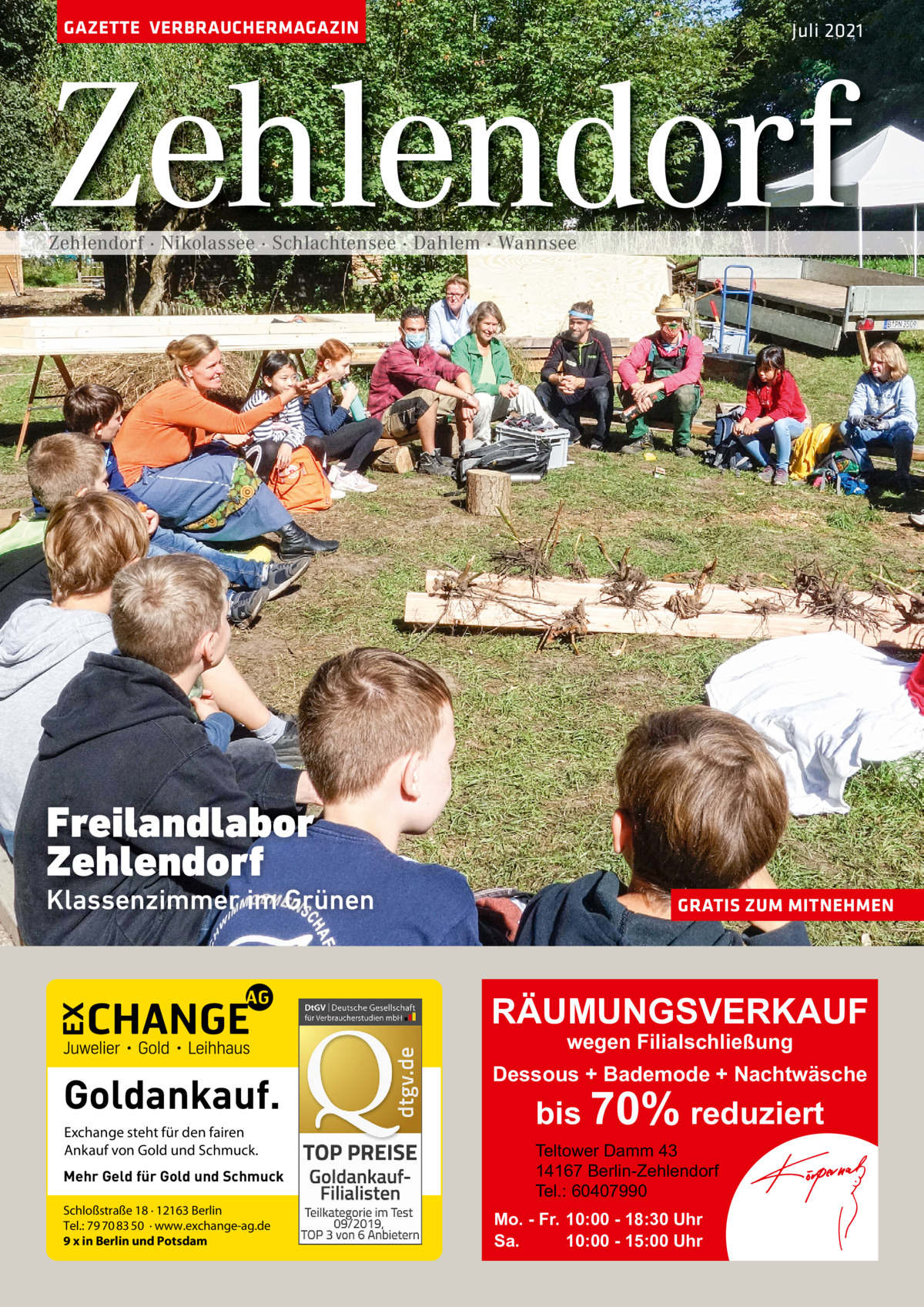 GAZETTE VERBRAUCHERMAGAZIN  Juli 2021  Zehlendorf Zehlendorf · Nikolassee · Schlachtensee · Dahlem · Wannsee  Freilandlabor Zehlendorf  Klassenzimmer im Grünen  GRATIS ZUM MITNEHMEN  RÄUMUNGSVERKAUF wegen Filialschließung  Goldankauf. Exchange steht für den fairen Ankauf von Gold und Schmuck. Mehr Geld für Gold und Schmuck Schloßstraße 18 · 12163 Berlin Tel.: 79 70 83 50 · www.exchange-ag.de 9 x in Berlin und Potsdam  Dessous + Bademode + Nachtwäsche  bis 70% reduziert Teltower Damm 43 14167 Berlin-Zehlendorf Tel.: 60407990  Mo. - Fr. 10:00 - 18:30 Uhr Sa. 10:00 - 15:00 Uhr