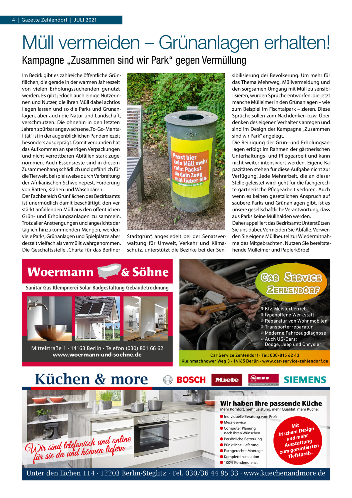 4  |  Gazette Zehlendorf  |  Juli 2021  Müll vermeiden – Grünanlagen erhalten! Kampagne „Zusammen sind wir Park“ gegen Vermüllung im Bezirk gibt es zahlreiche öffentliche Grünflächen, die gerade in der warmen Jahreszeit von vielen Erholungssuchenden genutzt werden. Es gibt jedoch auch einige Nutzerinnen und Nutzer, die ihren Müll dabei achtlos liegen lassen und so die Parks und Grünanlagen, aber auch die Natur und landschaft, verschmutzen. Die ohnehin in den letzten Jahren spürbar angewachsene „To-Go-Mentalität“ ist in der augenblicklichen Pandemiezeit besonders ausgeprägt. Damit verbunden hat das Aufkommen an sperrigen Verpackungen und nicht verrottbaren Abfällen stark zugenommen. Auch Essensreste sind in diesem Zusammenhang schädlich und gefährlich für die Tierwelt, beispielsweise durch Verbreitung der Afrikanischen Schweinepest, Förderung von Ratten, Krähen und Waschbären. Der Fachbereich Grünflächen des Bezirksamts ist unermüdlich damit beschäftigt, den verstärkt anfallenden Müll aus den öffentlichen Grün- und Erholungsanlagen zu sammeln. Trotz aller Anstrengungen und angesichts der täglich hinzukommenden Mengen, werden viele Parks, Grünanlagen und Spielplätze aber derzeit vielfach als vermüllt wahrgenommen. Die Geschäftsstelle „Charta für das Berliner  Stadtgrün“, angesiedelt bei der Senatsverwaltung für umwelt, Verkehr und Klimaschutz, unterstützt die Bezirke bei der Sen sibilisierung der Bevölkerung. um mehr für das Thema Mehrweg, Müllvermeidung und den sorgsamen umgang mit Müll zu sensibilisieren, wurden Sprüche entworfen, die jetzt manche Mülleimer in den Grünanlagen – wie zum Beispiel im Fischtalpark – zieren. Diese Sprüche sollen zum Nachdenken bzw. Überdenken des eigenen Verhaltens anregen und sind im Design der Kampagne „Zusammen sind wir Park“ angelegt. Die Reinigung der Grün- und Erholungsanlagen erfolgt im Rahmen der gärtnerischen unterhaltungs- und Pflegearbeit und kann nicht weiter intensiviert werden. Eigene Kapazitäten stehen für diese Aufgabe nicht zur Verfügung. Jede Mehrarbeit, die an dieser Stelle geleistet wird, geht für die fachgerechte gärtnerische Pflegearbeit verloren. Auch wenn es keinen gesetzlichen Anspruch auf saubere Parks und Grünanlagen gibt, ist es unsere gesellschaftliche Verantwortung, dass aus Parks keine Müllhalden werden. Daher appelliert das Bezirksamt: unterstützen Sie uns dabei. Vermeiden Sie Abfälle. Verwenden Sie eigene Müllbeutel zur Wiedermitnahme des Mitgebrachten. Nutzen Sie bereitstehende Mülleimer und Papierkörbe!  Sanitär Gas Klempnerei Solar Badgestaltung Gebäudetrocknung  Mittelstraße 1 · 14163 Berlin · Telefon (030) 801 66 62 www.woermann-und-soehne.de  � Kfz-Meisterbetrieb � typenoffene Werkstatt � Reparatur von Wohnmobilen � Transporterreparatur � Moderne Fahrzeugdiagnose � Auch US-Cars: Dodge, Jeep und Chrysler Car Service Zehlendorf · Tel: 030-815 62 43 Kleinmachnower Weg 3 · 14165 Berlin · www.car-service-zehlendorf.de  Küchen & more Wir haben Ihre passende Küche Mehr Komfort, mehr Leistung, mehr Qualität, mehr Küche! ● Individuelle Beratung vom Profi ● Mess-Service  d online n u h c is n fo le te d Wir sinda und können liefern für sie  ● Computer Planung nach Ihren Wünschen ● Persönliche Betreuung ● Pünktliche Lieferung ● Fachgerechte Montage ● Komplett Installation  Mit n m Desig e h c fris r h und me ng ttu Aussta tierten ran zum ga tpreis. Tiefs  ● 100% Kundendienst  Unter den Eichen 114 · 12203 Berlin-Steglitz · Tel. 030/36 44 95 33 · www.kuechenandmore.de